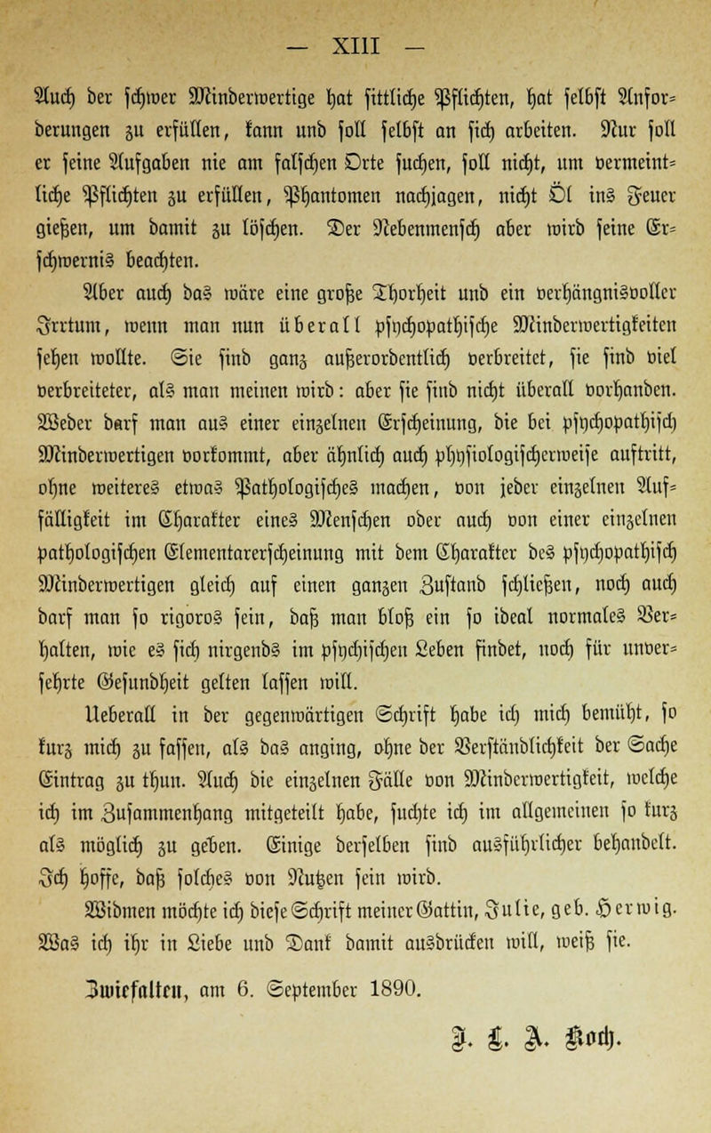 9tucf) ber fdjmer SJcinberwertige rjat fittlidje $ßfttct)ten, Ijat fetbft SInfor» berungen ju erfüllen, tann unb foll fetbft an fiel) arbeiten. 9cur fott er feine Slufgaben nie am falfdjen Drte fudjen, foß nicfjt, um öermeint» lidje s^ftict)ten ju erfüllen, ^Ijantomen nachjagen, nicfjt Öl in§ O^ucr gießen, um bamit ju töfdjen. ®er üftebenmenfdj aber wirb feine @r= frf>merni§ beachten. 216er auet) ba% märe eine grofje jtljortjeit nnb ein t>erf]ängni§Bottcr Srrtum, roenn man nun überall »fncfjOöathifcbe SDcinbermertigreitcn fel)en mollte. ©ie finb ganj aufcerorbenttief) eerbreitet, fie finb tuet oerbreiteter, al§ man meinen mirb: aber fie finb nicht überall borljanben. Sßeber barf man au? einer einzelnen (Srfcheiuung, bie bei »ft)cf)opatl)ijcb SJiinberroertigen öorfommt, aber ätjnticb auet) »Ijofiotogifcbernieije auftritt, oljne weiteres etwas ^Sattjologifcfie^ machen, öon jeber einzelnen 2Iuf= fäfligfeit im Sharafter eine» 9Jcenfd)en ober auet) Don einer einzelnen patbotogifeben (Stementarerfcfjeinung mit bem ßfyarafter beS öftidjopattjifcl) SÖcinberwertigen gleicf) auf einen ganzen Suftanb fdjticfjen, noeb auch, barf man fo rigoros fein, bajj man blofj ein fo ibeat normales S5er= Ijalten, wie eS fieb nirgenbS im »fncbijchen Sehen finbet, nodj für unoer= feierte ©efunbbeit gelten laffeu miß. Ueberaß in ber gegenwärtigen Schrift Ijabe icl) mief) bemüht, fo tur§ micl) ju faffen, als baZ anging, ofme ber SBerftänbtictjfeit ber Sache ©intrag ju tljun. 2tuct) bie einselnen gäße Don SDiinbcrroertigfeit, mclcbe icl) im 3ufammenl)ang mitgeteilt fyabe, fuctjte icb im allgemeinen fo furj als mögtief) ju geben, ©inige berfetben finb au8für)iticf)er berjanbett. Sei) fjoffe, bafj fotcbeS tion ÜRutsen fein wirb. äöibmen möchte icl) biefeSchrift meiner ©attin, Suite, geb. £erwig. SBaS icl) if)r in Siebe unb 3)anf bamit auSbrücten miß, weife fie. 3mtffttUnt, am 6. September 1890. $. $. & &«&.