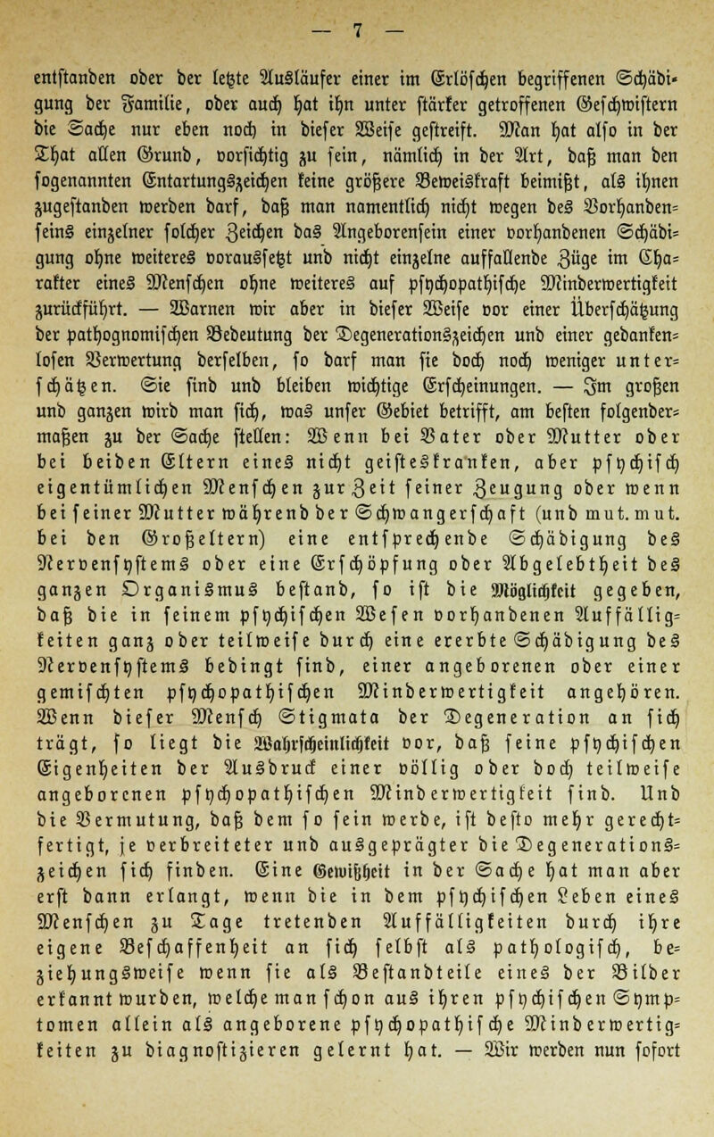 entftanben ober ber legte 9lu§täufer einer im @rlöfcf)en begriffenen ©djäbi« gung ber gamitie, ober aud) l)at it)n unter ftärfer getroffenen ©efdjwiftern bie ©adje nur eben nocf) in biefer SBeife geftreift. 9Jcan fyat alfo in ber ££)at aßen ®runb, oorfidjtig ju fein, nämtid) in ber 2lrt, bafj man ben fogenannten GsntartungSgeicfjen feine größere 93ewei§fraft beimißt, atö ilmen gugeftanben merben barf, bafj man namentlich nidjt wegen be§ S3orf|anben= fein§ einzelner fotdjer 3e^en oa§ SIngeborenfein einer oorfyanbenen <Sdt)äbi= gung ofme weiteres »oranSfefct unb nidjt einzelne auffaflenbe 3üge im 6l)a= rafter eineS 90fenfdt)en ofme weiteres auf pfod)opat!t)ifa)e Sftinberwertigfeit gurüdfüfyrt. — SBarnen mir aber in biefer SBeife cor einer iiberfd)ä£ung ber patfjognomifdjen SJebeutung ber 3)egeneration§äeid)en unb einer gebanfen» lofen 23erwertung berfelben, fo barf man fie bod) nodt) weniger unter* fef)ä^en. ©ie finb unb bleiben wichtige ©rfdjeinungen. — lym großen unb gangen wirb man fid), waS unfer ©ebiet betrifft, am beften folgenber= maßen ju ber <3adt)e [teilen: SBenn bei 93ater ober SKutter ober bei beiben (Sltern eines nidjt geifteSfranfen, aber pfncfjifd) eigentümlichen SDfenfdjen jur3eit feiner Beugung ober wenn bei feiner SDcutterwäljrenb ber ©cfjwangerfdjaft (unb mat.mut. bei ben ©roßeltern) eine entfpred) enbe ©djäbigung beS 9ceroenföftemS ober eine (Srfdjöpfung ober 9Ibgelebtt)eit beS gangen DrganiSmuS beftanb, fo ift bie ajlögltcfjfcit gegeben, bajj bie in feinem pfödjifdjen SBefen oorfyanbenen Stuffätlig» feiten gang ober teilweife burd) eine ererbte ©djäbigung bei SceroenföftemS bebingt finb, einer angeborenen ober einer gemifdjten pft)d^opat£)ifdt)en äftinberwertigfeit angehören. SBenn biefer SKenfct) ©tigmata ber Degeneration an fidj trägt, fo liegt bie 2ßaljvfc(jeinlid)fett oor, baß feine pföd)ifcfjen Eigenheiten ber SluSbrud einer Bollig ober boet) teilweife angeborenen pf &d)Opatf;ifcf)en 9JJinbermertigfeit finb. Unb bie Sßermutung, baß bem fo fein werbe, ift befto meljr gerecf)t= fertigt, je oerbreiteter unb ausgeprägter bie ®egenerationS» geidjen fief) finben. ©ine @eh>tfjl)ett in ber @act)e lt)at man aber erft bann erlangt, wenn bie in bem pfücfyifcfyen Seben eineS Sftenfdjen gu Sage tretenben 21 uffältigfeiten burct) tr)re eigene S3ef d)affen!t)eit an fid) felbft als patl)o(ogif d), be= gief;ungSweife wenn fie als Seftanbteile eineS ber Silber erfannt Würben, meldje man f djon auS iljren pf ndjif djen ©nmp= tomen allein als angeborene pfgdt)opatr)ifd)e SUHnb erwertig= feiten ju biagnoftigieren gelernt I>at. — 2Bir werben nun fofort