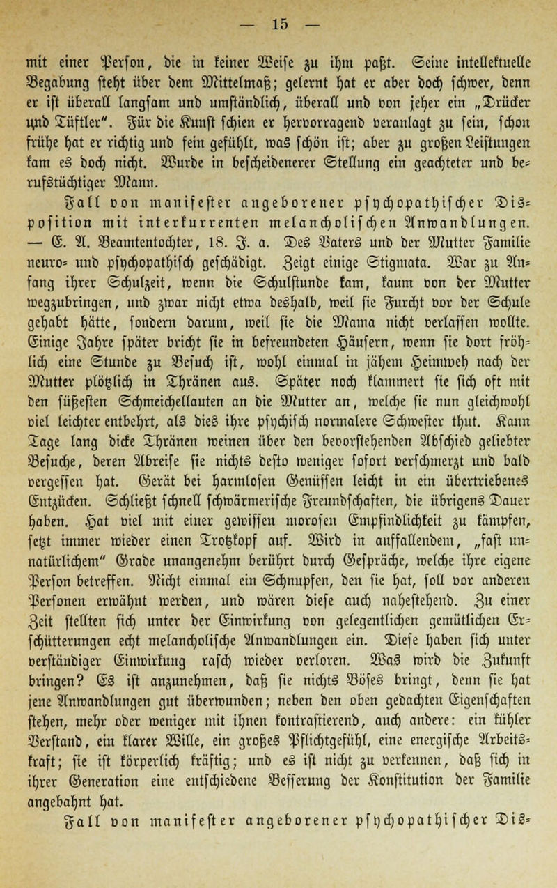 mit einer ^erfon, bie in feiner 2Beife ju ifmi pafjt. ©eine intcüeftueße Segabung ftefjt über bem Wittetmafj; gelernt fjat er ober boet) ferner, benn er ift überall langfam unb umftänblidj, überall unb »on jefjer ein „2)rucfer iwb Süftler. %ixx bie Äunft fd)ien er t)eroorragenb »eranlagt ju fein, fctjon frütje fjat er richtig unb fein gefüllt, rcaS fdfjört ift; aber ju großen Seiftungen fam e§ bocfj nid)t. äBurbe in befct)eibenerer Stellung ein geachteter unb be= rufStüdjtiger SD?ann. galt Bon manifefter angeborener pfncfjDpatfyifcf)er 2)i§= pofition mit interfurrenten melancfyotif djen Slntoanblung en. — ®. 91. $8eamtentod)ter, 18. 3. a. ®e§ $Bater§ unb ber SDJutter Familie neuro* unb pfncfyopatfnfcf) gefcfyäbigt. $eigt einige Stigmata. 2Bar ju 2ln= fang ifyrer ©d)utjeit, wenn bie ©djulftunbe fam, faum Bon ber SRutter wegzubringen, unb jiDar nietet ettoa be§t)alb, trett fie ^urcf)t oor ber <5d)ute gehabt r)ätte, fonbern barum, toeil fie bie 2J?ama nicfjt oerlaffen rooflte. ©nige 3at)re fpäter bricht fie in befreunbeten §äufern, menn fie bort fröt)= tief; eine ©tunbe ju Sefuct) ift, rcot)t einmal in jäl)em §eimmeb, naef) ber Sftutter plöfjlicf) in Sb,ränen au§. ©päter noeb, ftammert fie ftcf) oft mit ben fünften ©cb,meid)e(fauten an bie SOfutter an, roelcfye fie nun gleidjmofjl Biet leichter entbehrt, afö bie§ il)re pfndjifcf) normalere <2d)tr>efter tt)itt. Äann Sage lang biete Sfyränen meinen über ben beoorftefjenben 9lbfcbjeb geliebter 23efucfje, beren Slbreife fie nid)t§ befto meniger fofort oerfcf)inerjt unb balb oergeffen l)at. ©erat bei t)armtofen ©enüffen leicfjt in ein übertriebenes Sntjücfen. ©cfjtiefjt fcfmetl fcfyroärmerifcfje greunbfdjaften, bie übrigens Sauer fjaben. £>at oiel mit einer gemiffen morofen ©mpfinbücfjfeit ju fämpfen, fetjt immer wieber einen Srot3fopf auf. 2Btrb in auffaHenbem, „faft un= natürlichem ©rabe unangenehm berührt buref) ©efpräcfje, metcfje il)re eigene ^erfon betreffen. yi\ä)t einmal ein ©djnupfen, ben fie l)at, foü cor anberen ^erfonen ermahnt toerben, unb toären biefe auet) nat)eftet)enb. 3U e'ner 3eit fteüten fid) unter ber ©moirfung oon gelegentlichen gemütlichen @r= fdjütterungen ed)t melancb,o(ifcf)e Slnroanblungen ein. Siefe fjaben fid) unter oerftänbiger ©nroirfung rafcf) ffiieber oerforen. 2Ba§ ttrirb bie .ßufunft bringen? @3 ift anzunehmen, bafj fie nicf)t§ S3öfe§ bringt, benn fie fyat jene Slnroanbfungen gut übernmnben; neben ben oben gebauten ©igenfdjaften fielen, mef)r ober roeniger mit ifynen fontraftierenb, auef) anbere: ein füfjler SSerftanb, ein flarer SBitle, ein grofjeS jßflicfjtgefüiyi, eine energifcfje 2Irbeir§= traft; fie ift förperlid) fräftig; unb e§ ift nicfjt ui oerfennen, bafs fief) in ifyrer ©eneration eine entfcfyiebene Sefferung ber Äonftitution ber gamilie angebahnt b,at. galt oon manifefter angeborener pfnd)opatf/ifdjer 2)ig=