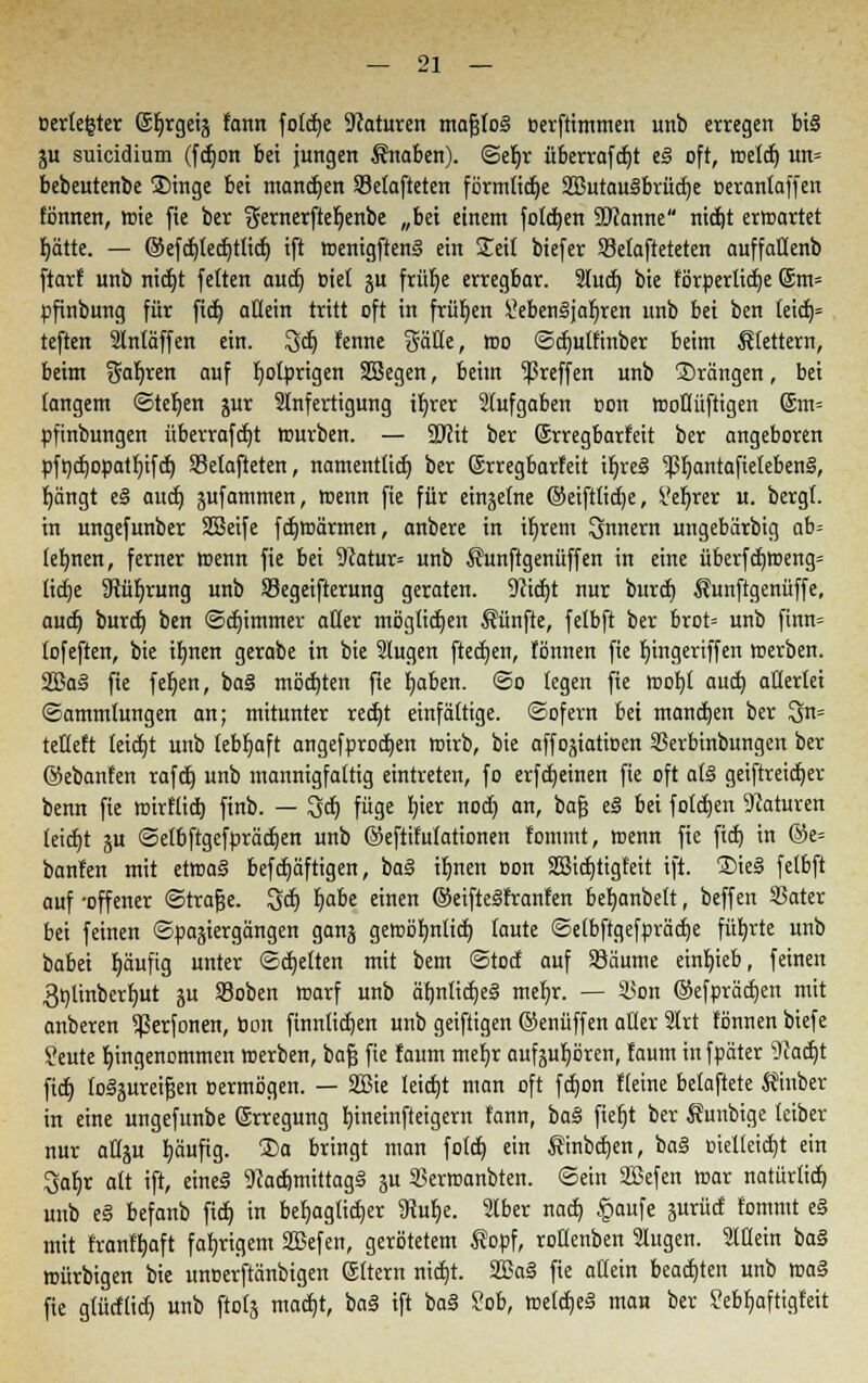 »erlebter ©Ijrgeij fcmn fotdje Naturen mafjtog oerftimmen unb erregen bi§ ju suieidium (fdjon bei jungen Knaben). ©ef)r überrafdjt t§ oft, roeld) un= bebeutenbe ®inge bei mandjen SSetafteten förmtidje SßutauSbrüdje oerantaffen fönnen, tt)ie fie ber 2rernerftef)enbe „bei einem foldjen Spanne nidjt erroartet f)ätte. — ©efdjtedjttid) ift menigften§ ein leit biefer Sefafteteten auffaffenb ftarf unb nidjt fetten aud) Biet ju frütje erregbar. Sludj bie förderliche @m= pfinbung für fidj allein tritt oft in frühen £eben§jaf)ren unb bei ben feid)= teften Stntäffen ein. 3dj renne Säfte, roo ©djulfinber beim ^fettem, beim Saferen auf fyotprigen SSegen, beim treffen unb ©rängen, bei fangem ©teljen jur Anfertigung ir)rer Stufgaben oon rooftüftigen @m= pfinbungen überrafdjt rourben. — 9Jfit ber (Srregbarfeit ber angeboren pft)d)opatf)ifd) Selafteten, namenttid) ber (Srregbarfeit ir)re§ ^3t}antafiefeben§, f)ängt e§ aud) jufammen, roenn fie für einzelne ©eifttidje, ?ef}rer u. bergt, in ungefunber Sßeife fdjroärmen, anbere in iljrem Innern ungebärbig ab' lehnen, ferner roenn fie bei 9catur= unb $unftgenüffen in eine überfdjroeng= lidje Stüfrrung unb Segeifterung geraten. S^idjt nur burdj Sunftgenüffe, aud) burdj ben ©djimmer after mögfidjen fünfte, fetbft ber brot= unb finn= fofeften, bie ifmen gerabe in bie Slugen ftedjen, fönnen fie f)ingeriffen roerben. 2Ba§ fie fefjen, ba§ mödjten fte fjaben. ©o legen fie roof)t aud) afterfei ©ammfungen an; mitunter redjt einfältige, ©ofern bei mandjen ber 3>n= tefteft Ieid)t unb lebhaft angefprodjen roirb, bie affojiatioen SSerbinbungen ber ©ebanfen rafdj unb mannigfaltig eintreten, fo erfd)einen fie oft a(§ geiftreidjer benn fie roirftid) finb. — 3dj füge l)ier nod) an, bafj e§ bei fofdjen Naturen (eid)t ju ©etbftgcfprädjen unb ©eftifutationen fommt, roenn fie fid) in ©e= banfen mit etroaä befdjäftigen, ba§ iljnen oon Sßidjtigfeit ift. ®ie§ fetbft auf -offener ©trafje. 3d) Ijabe einen ©eiftelfranfen betjanbett, beffen 33ater bei feinen Spaziergängen ganj geroöt)ntid) taute ©etbftgefprädje füfnle unb babei Ijäuftg unter ©djetten mit bem ©tod auf SJäume einrieb, feinen 3t)linberf)ut ju SBoben roarf unb ät)ntid)e§ mef)r. — iSon ©efprädjen mit anberen 5ßerfonen, öon finntid)en unb geiftigen ©enüffen alter 2trt fönnen biefe Seute Eingenommen roerben, bafj fie faum mefjr aufjufjören, faum infpäter ^cadjt fid) logjurei^en »ermögen. — 2Bie teidjt man oft fdjon fteine betaftete Sinber in eine ungefunbe Erregung l)ineinfteigern fann, ba§ fiefjt ber Äunbige teiber nur attju tjäufig. S)a bringt man fotd) ein ^inbdjen, ba§ oietteidjt ein 3af)r att ift, eineä 9cad)mittag§ ju SBerroanbten. ©ein SJSefen war natürlid) unb e§ befanb fid) in befjagfidjer 9kf)e. Aber nad) £aufe jurüd fommt e§ mit franft)aft fat)rigem SBefen, gerötetem $opf, rotfenben Stugen. Mein ba§ roürbigen bie unoerftänbigen ©ftern nidjt. 33Sa§ fie atiein beadjten unb roa§ fie gtüdlid) unb ftotj mad)t, ba§ ift ba§ ?ob, rcetd)e§ man ber ?ebf)aftigfeit