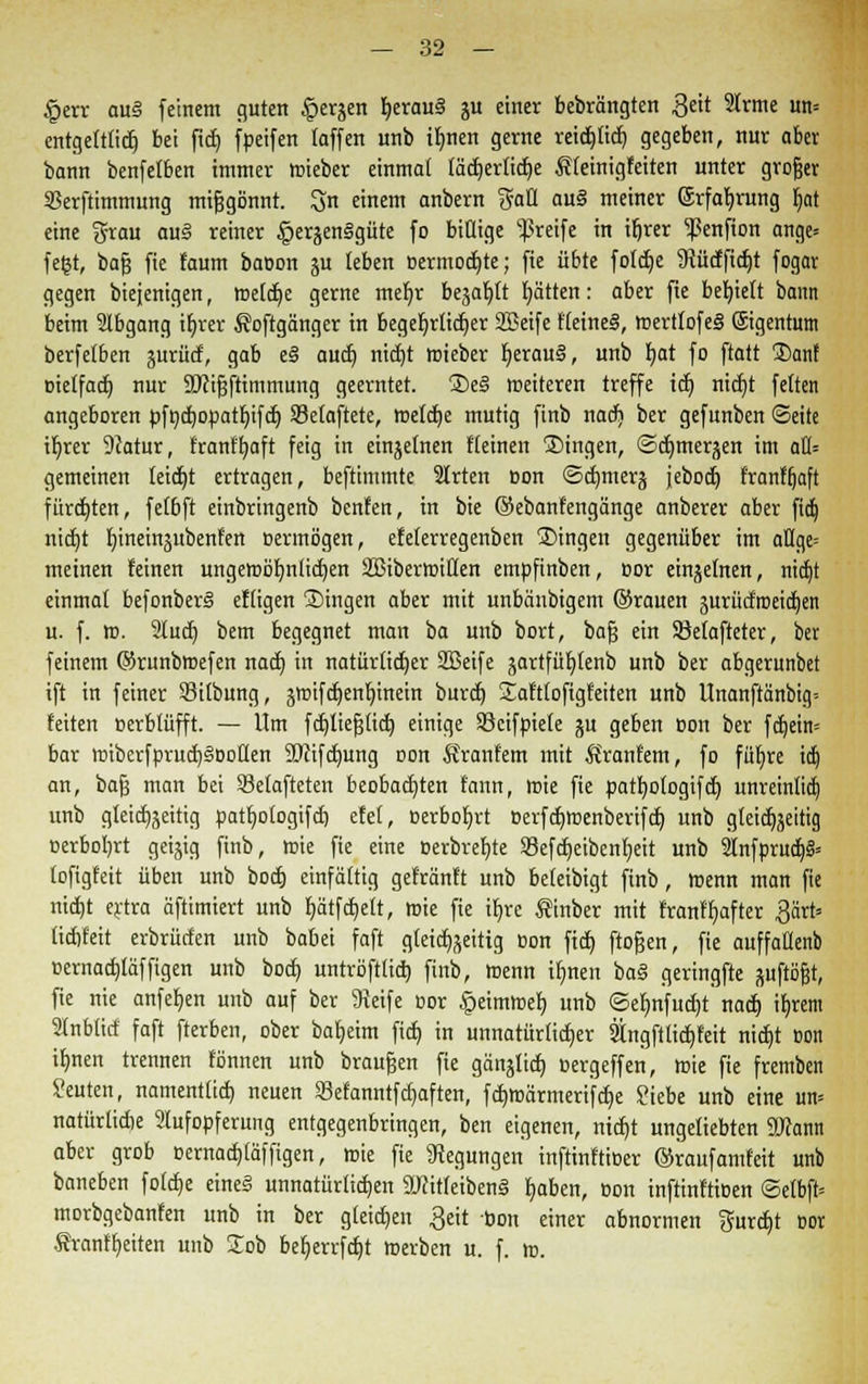 £err au§ feinem guten |>erjen herau§ ju einer bebrängten $eit Slrtne un= entgelttid} bei fttf> fpeifen faffen unb tbnen gerne reidjticb gegeben, nur aber bann benfetben immer lcieber einmal läcbertidje Äfeinigfeiten unter grofjer Skrftimmung mißgönnt. S einem anbern gaü au§ meiner ©rfabjung 6>t eine grau aus reiner ^erjenSgüte fo billige greife in ifjrer ^enfion ange= fefet, bafj fie faum bacon ju leben Bermodjte; fie übte fotdje Mcffidjt fogar gegen biejenigen, toelcbe gerne mefyr beja^ft Ratten: aber fie behielt bann beim Slbgang th>er Äoftgänger in begehrlicher SBetfe fleineS, ffiertlofeä ©gentum berfetben ^urücf, gab e§ aucb nict)t mieber berau§, unb bat fo ftatt 3)ant Bietfadt) nur ÜDcifsfrimmung geerntet. ®e§ meiteren treffe ict) ntcfjt fetten angeboren pfndt)opatbifdt) Selaftete, rnelctje mutig finb nacb, ber gefunben (Seite it)rer 9Jatur, frantbaft feig in einzelnen {'(einen ®ingen, @dt)merjen im afl= gemeinen leidet ertragen, beftimmte 3trten Bon ©cbmerj jebocfy franftjaft fürchten, felbft einbringenb benfen, in bie ©ebanfengänge anberer aber ftdj nict)t bineinjubenfen oermögen, efeferregenben fingen gegenüber im aflge= meinen feinen ungewötmticfjen SBibertoiflen empfinben, cor einzelnen, nid)t einmal befonberS efligen ®ingen aber mit unbäubigem ©rauen jurücfroeic^en u. f. m. 2lutf) bem begegnet man ba unb bort, bafj ein SMafteter, ber feinem ©runbmefen nacb in natürlicher SBeife jartfübtenb unb ber abgerunbet ift in feiner SBitbung, jroifct)enb,inein burcf) Satttoftgfeiten unb Unanftanbig-- feiten oerblüfft. — Um fcfjliefjlicb einige SBcifpiele ju geben oon ber fcb,ein= bar nnberfprucfjSoollen 50tifcbung oon Sranfem mit Srant'em, fo füfyre idj an, bafj man bei SSetafteten beobachten tann, ffiie fie pathologifcb, unreinlich unb gletcb^eitig patb,o(ogifcf) efel, »erbobrt Berfcbtnenberifcb, unb gteicEjjeitig oerbo!)rt geizig finb, ffiie fie eine Berbrebte 83efcb,eibenbeit unb 2Infprucb> lofigfeit üben unb bocfj einfältig gefrönt: unb beleibigt finb, Wenn man fie mdjt ertra äftimiert unb t)ütfä)elt, mie fie ir)re Sinber mit franfbafter £ärt= lidifeit erbrürfen unb babei faft gleichzeitig oon ficb, ftofjen, fie auffattenb cernactjläffigen unb bocb, untröftlicb, finb, menn ifinen ba§ geringfte juftäfjt, fie nie anfeben unb auf ber Steife oor §eimtr>eb, nnb ©ef)nfucf)t nadj ifyrem Slnbticf faft fterben, ober baljeim fiel) in unnatürlicher tngftticfefeit nierjt oon ifmen trennen tonnen unb brausen fie gängltdf» oergeffen, ffiie fie fremben Seuten, namentlich, neuen Sefanntfcf)aften, fdjtBarmeri'fcbe Siebe unb eine un» natürliche Slufopferung entgegenbringen, ben eigenen, ntdjt ungeliebten Sftann aber grob oernacblaffigen, irie fie Regungen inftinttißer ©raufamfeit unb baneben folebe eines unnatürlichen 27citteiben§ baben, Bon inftinftißen <5elbft= morbgebanfen unb in ber gleichen 3eit bon einer abnormen gurebt Bot Sranfbeiten unb lob befyerrfcbt werben u. f. m.