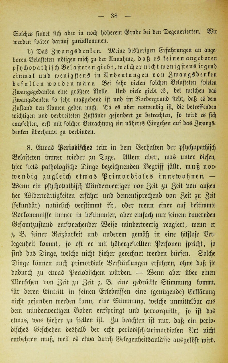 ©ofdjei finbet fid) aber in nod) fyöfjerem ©vabe bei ben degenerierten. Sßit merben fpäter barouf juriidfornmen. b) 2)a§ 3tnang§benfen. üftetne bisherigen Erfahrungen an ange» boren Selafteten nötigen mtd) ju ber 2Innat)me, bafj e§ feinen angeboren pfndfjopatbjfd) Selafteten giebt, meiner rttdjt menigften§ irgenb einmal unb menigftenS in Stnbeutung en Don 3roang3benfen befallen roorbenroäre. Sei fef/r Dielen folgen SJetafteten fpielen 3roang§gebanfen eine größere Wolle. Unb niete giebt e§, bei tDelctjen ba§ 3tnang§benfen fo feljr mafjgebenb ift unb im Sorbergrunb fteljt, baf? eS bem 3uftanb ben Warnen geben mufj. 2>a e§ aber notmenbig ift, bie betreffenben rotdjtigen unb Derbreiteten 3ftänbe gefonbert ju betrauten, fo roirb t§ fid) empfehlen, erft mit fötaler Setradjtung ein nähere! Eingeben auf ba§ 3n'at'9§= benfen überhaupt ju oerbinben. 8. @tma§ 5ßertobtf(^cä tritt in bem 95erf)atten ber pfrjdjopartitfdj 93elafteten immer roteber $u Stage. SlHern aber, roa§ unter biefen, fjier ftetS patb,ologiftf)e Singe bejetcfmenben Segriff fällt, mufj not= roenbig jugleict) etroaS ^ßrimorbialeä inneroofjnen. — SGßenn ein pfrjcfjopattnfdj Sfiinberwertiger t>on 3eit jn $eit bon aufjen fjer SBiberroärtigfeiten erfährt unb bementfprecrjenb oon $eit p $üt (fefunbär) natürlich uerftimmt ift, ober roenn einer auf beftimmte Söorfommniffe immer in beftimmter, aber einfact) nur feinem bauernben ©efamtjuftaub entfpredjenber SBeife minberroertig reagiert, toenn er 3. 93. feiner 9teisbar£eit unb anberem gemöft in eine f)ilf(ofe 9ier= legenfjeit fommt, fo oft er mit tjöfjergcfteHten .^ßerfonen fpridjt, fo ftnb ba§ Singe, tt>elct)e ntdtjt fjtetjer geregnet roerben bürfen. <2otdje Singe fönuen audj prtmorbiale SSerftärfungen erfahren, ofjne baf? fie baburcfj ju etroaö s^eriobtfct)em würben. — 9Benn aber über einen SJcenfdjen oon ,3eit 3 3?ü 3- 93. eine gebrücfte Stimmung fommt, für beren ©intvitt in feinen Srlebniffen eine (geuügenbe) Srflärung ntdtjt gefunben merben fann, eine Stimmung, toelcfje unmittelbar au§ bem minbermertigen 93oben entfpringt unb tjerborqutüt, fo ift ba§ ctroa§, roa§ fjiefjer ju [teilen ift. $u beachten ift nur, bafj ein perio= bifdjeä @efcfjef)cn beSfjalb ber ecfjt periobifcrj--primorbialen 9Crt ntdjt entbehren mufj, meü e» dm burdj @elegeuf)eitlanläffe au§gelöft totrb.