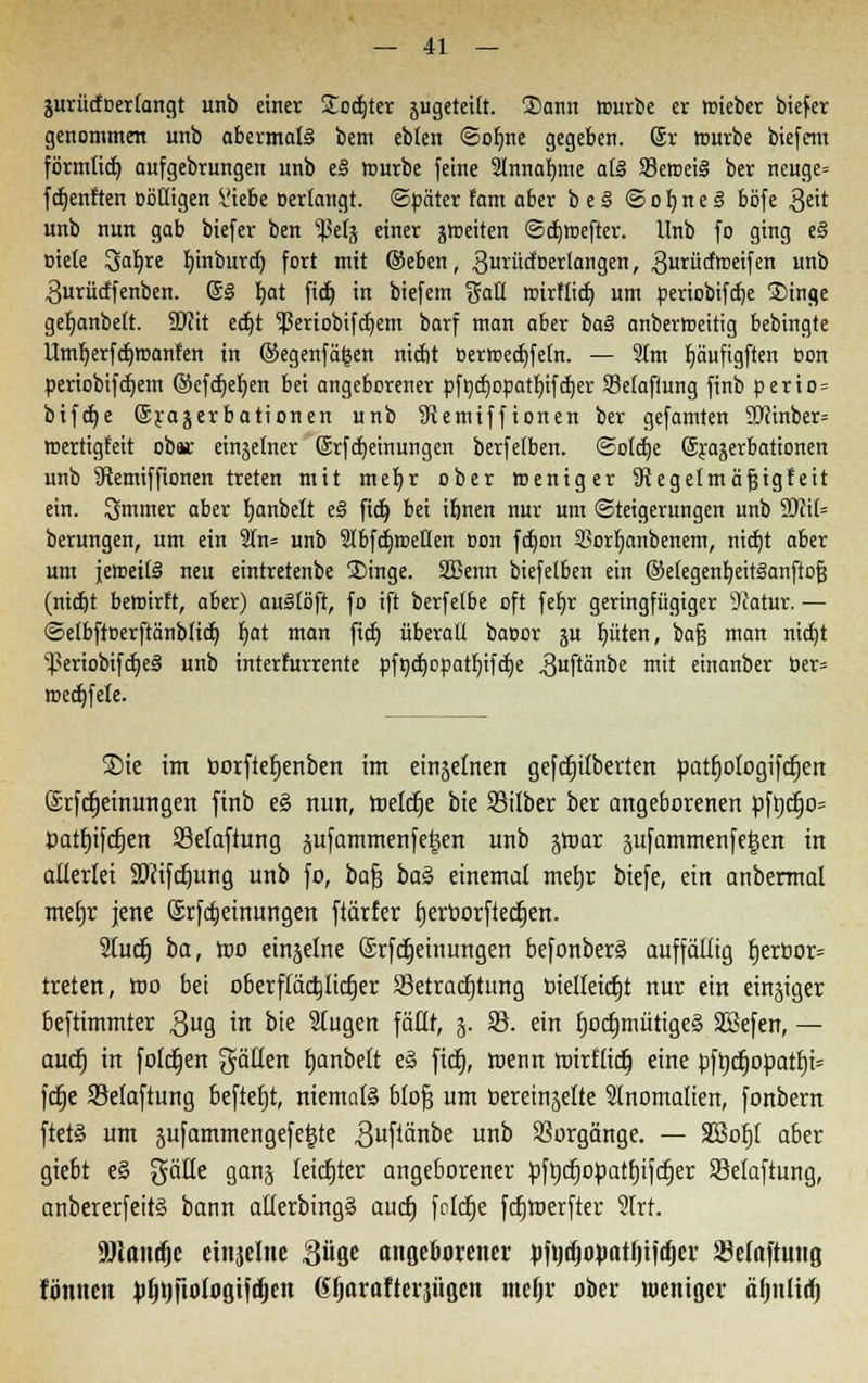 jurücfoerlangt unb einer Sodjter jugeteift. Sann würbe er wieber biefer genommen unb abermals bem eblen ©offne gegeben. Sr würbe biefem förmticf) aufgebrungen unb e§ mürbe feine 2lnnaf)me a(§ $8ewei3 ber neuge» fünften cößigen ^.'iebe oerfangt. ©päter fam a6er beä <3of)ne3 böfe $eit unb nun gab biefer ben s$etj einer jtceiten ©djwefter. Unb fo ging e§ »tele Safyre fjinburct; fort mit ©eben, gurücfoerlangen, gurücfweifen unb 3urücffenben. 6§ fyat fidt) in biefem galt wirflid) um üeriobifcfje Singe geljanbett. 9)cit ecfjt ^eriobtfcfyem barf man aber bal anberroeitig bebingte Umf;erfcf)Wanfen in ©egenfägen nicbt oerwecfyfefn. — 3tm fyäuftgften oon periobifcfyem ©efcf)ef;en bei angeborener pfhcr/opatfjifctjer S3e(afiung finb perio = bifaje Srajerbationen unb SRemiffionen ber gefamten 9Jcmber= mertigfeit obsc einzelner ©rfdjeinungen berfelben. Solche ©yajerbationen unb Stemiffionen treten mit mef>r ober weniger SRegelmäjjigfeit ein. ^mmer aber fyanbeft e§ fidt) bei ifjnen nur um (Steigerungen unb Wil- berungen, um ein 2fn= unb 2fbfd)weilen oon fctjon 93orf)anbenem, nidjt aber um jeweils neu eintretenbe Singe. SBenn biefelben ein @e(egenb,eit§anftof3 (nicbt bewirft, aber) aullöft, fo ift berfefbe oft feb,r geringfügiger 9fatur. — ©efbftoerftänbficb, t)at man fitb, überall baoor ju Ritten, baß man nidjt ^eriobifdjeS unb interfurrente pfncfyopatljifcfje ^uftänbe mit einanber ber» wedjfele. 3Me im borfterjenben im einzelnen gefcfjilberten »atfjologifdjen: (Srfcfjeinungen finb e§ nun, reelle bie Silber ber angeborenen pfrjcrjo= Datfjiftfjen Selaftung jufammenf eisen unb jroar jufammenfegen in allerlei SDcifcfjung unb fo, bafc ba§> einemal meljt biefe, ein anbermal mefjr jene Srfcfjeinungen ftärfer fjerborftecfjen. Slucfj t>a, wo einzelne Srfcfjeinungen befonber§ auffällig t)erbor= treten, wo bei oberffäctjlicfier 33etracfjtung bielleictjt nur ein einiger beftimmter $ug in bte 2lugett fällt, 5. 25. ein fjoct)mütige§ SSefen, — auef) in foletjen gällen tjanbelt e§ fief), wenn wirfttet) eine pftjcfjopatf)t= fdje 23elaftung beftefjt, niemals blofj um berein^elte Slnomalien, fonbern ftet§ um äufammengefe^te 3ufianoe un0 Vorgänge. — Sßofjt aber giebt e§ gäUe ganj leicfjter angeborener pftjcfjopattjifcrjer 93elaftung, anbererfeitS bann allerbingS autf) folcfje fcfjwerfter 2irf. SDlantfje einzelne güge angeborener pfodjojMtljticfjer Söelaftung fönnett ^fjrjftDlflgifitjcn Gljarafterjügen mcfjr ober weniger äfjnltrf)