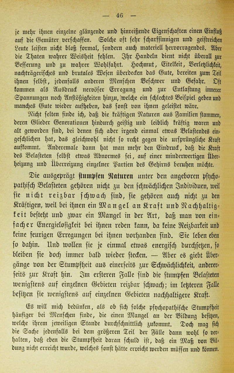 je mefyr iljnen einzelne glängenbe unb fjinreifjenbe ©igenfdjaften einen ©infhtfj auf bie ©emüter oerfdjaffen. ©otdje oft fefyr fdjarf finnigen unb geiftreidjen ?eute (eiften nidjt btofj formal, fonbern aud) materiell fyeroorragenbeS. 216er bie Saaten roalrrer SBeis'Ijeit festen. Qfyr ^tanbeln bient nid)t überall jur 33efferung unb j\u magrer 23Jor;Ifar)rt. ^odjmut, ©tetfeit, 33erte§fid)feit, nact)trägerifc^e§ unb brutales SBefen überbecten bas ©ute, bereiten pm £ei( ifmen fetbft, jebenfafls' anberen ÜDcenfdjen SBefdjroer unb ©efaljr. Oft fommen at§ Sluäbrurf neroöfer ©rregung unb jur ©nttaftung innerer Spannungen noch, Stnftöfjigfeiten bin^u, Jmetdje ein f d)fed)te§ SSetfptel geben unb mancfoeS ©ute mieber aufgeben, ba§ fonft oon ibnen geleifiet roäre. 9cicht fetten finbe icb, bafj bie triftigen Naturen aus Familien ftammen, beren ©lieber ©enerationen binburcb geiftig unb leiblid) fräftig roaren unb alt geworben finb, bei benen fid) aber irgenb einmal erroaS Setaftenbei eim gefrbtidjen bat, ba§ gteidjmobl nicbt fo rcdjt gegen bie urfprüngticbe Sraft auffommt. Stnberemale bann bat man mebr ben ©inbrud, bafj bie $raft be§ Setafteten fetbft etmas 2tbnorme§ fei, auf einer minberroertigen Über= beigung unb Überreizung einzelner Partien be§ ©efjirnä berufen motzte. Sie ausgeprägt ftutn^fen Naturen unter ben angeboren pft)cb> patfjifcfj Sklafteten gehören nicfjt 511 ben fcfjroäcpdjen Snbibibuen, toeil fie ntc&t retjbar [crjroacrj finb, fie gehören aucf) nicfjt ju ben kräftigen, rceit bei ifjnen ein Mangel antraft unb 9cacfjfjaltig= feit beftef)t unb jtoar ein Mangel in ber 2lrt, bajj man öon ein= facfjer ©nergiefofigfeit bei ifjnen reben fann, ba feine 9teijbarfeit unb feine feurigen ©rregungen 6et ifjnen borfjanben finb. @ie feben eben fo bafjin. Unb rooffen fie je einmal etroaä energifd) burcfjfetsen, fo bleiben fie bocfj immer bafb roteber ftecfen. — Slber e§ giebt Ü6er= gänge bon ber ©tumpffjeit au§ einerfeitä jur @crjroctcpcf)Eeit, anberen feit§ jur Straft fjin. 3m erfteren gaffe finb bie ftumpfen SBefafteten roenigften§ auf einjefnen ©ebteten reijbar fcfjroacfj; im festeren %alit befitjen fie roenigftenä auf einzelnen ©ebieten nadtjrjatttgere Straft. ©3 roiCt mich bebünten, a(S ob fid) fotche pft)chopatbifd)e Stumpfheit häufiger bei 9Drenfd)en finbe, bie einen ©fanget an ber Sitbung befifcen, irefcbe ihrem jeroeitigen ©tanbe burcbfcbnittticb jutommt. S)od) mag fidj bie Sache {ebenfalls bei bem grbfjeren Seit ber gälte bann roohl fo »er= Ratten, bafj eben bie Stumpfheit baran fchulb ift, bafj ein 2Jcafj Bon S3it= bung nicht erreicht mürbe, (reiches fonft hätte erreicht roerben muffen unb tonnen.