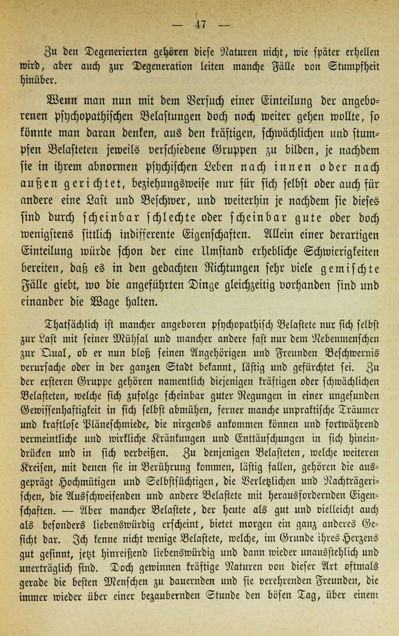 3u ben Degenerierten gehören bicfe Naturen nid)t, wie fpäter erretten wirb, aber aud) jur Degeneration leiten mandje Säße üon Stumpfheit hinüber. Sßenn man nun mit bem SSerfucfj einer Einteilung ber angebo= renen pftjdjopatfjifctjett Selaftungen boct) noct) weiter gefjen Wollte, fo fönnte man baran benfen, au§ ben fräftigen, fc^wäcpcfjen uttb ftum= pfen 58e(afteten jeweife oerfcfjiebene ©ruppen JU biiben, je nacijbem fie in ujrem abnormen pftjcfjifcljen Seben nad) innen ober nad) außen gerietet, besiet)ung§weife nur für fid) felbft ober aucfj für anbere eine Saft unb SBefdjwer, unb weiterfnn je nacfjbem fie biefe§ finb burd) fdjeinbar fdjledjte ober fdjeinbar gute ober bod} wenigftenä fittüdj inbifferente Qsigenfdjaften. Slüein einer berartigen ©nteilung würbe fdfjon ber eine Umftanb erfjeblidje ©djtoierigfeiten bereiten, bafc e§ in ben gebauten 9iid)tungen fetjr biete gemifdjte gälte giebt, wo bie angeführten Singe gleichseitig öorfjanben finb unb einanber bie SBage fjalten. £f/atfäd)li(f; ift mandjer angeboren pfnd)opatf)ifd) SBelaftete nur fid) felbft gur Saft mit fetner 9)cüt)fat unb mancher anbere faft nur bem sJcebenmenfd)en jur Qual, ob er nun blofj feinen Angehörigen unb ^reunben S8efdjwemi§ üerurfadje ober in ber gangen ©tabt befannt, läftig unb gefürchtet fei. $u ber erfteren ©nippe gehören namenttid) biejenigen fraftigen ober fdjffiädjfidjen SBelafteten, roeldje fidt> sufolge fdjeinbar guter Regungen in einer ungefunben ©ewiffenfyaftigfeit in fid) felbft abmühen, ferner manctje unpraftifcfye Träumer unb frafttofe ^länefdjmiebe, bie nirgenb§ anfommen fönnen unb fortwäf)renb oermeintlidje unb wirftidje $ränfungen unb (Snttäufdjungen in fid) t)inetn= brüden unb in fid) oerbeigen. $u benjenigen SSelafteten, wetdje weiteren Greifen, mit benen fie in SBerüljrung fommen, läftig fallen, gehören bie au§= geprägt §od)mütigen unb ©elbftfüdjtigen, bie $ertefclid)en unb 9cadjträgerU fdjen, bie 2lu§fd)Weifenben unb anbere S3etaftete mit tjerau^forbernben ©igen» fdjaften. — Slber mandjer Sktaftete, ber bleute als gut unb «nelteidjt aud) al§ befonber§ lieben§würbig erfdjeint, bietet morgen ein ganj anbereS ©e- fid}t bar. Sdj tenne nidjt wenige Selafiete, weldje, im ©runbe tljre§ §erjen§ gut gefinnt, jefct tjinrei^enb tiebenSwürbig unb bann wieber unauäfteljlidj unb unerträgtid) finb. ®ocfj gewinnen fräftige Naturen oon biefer Slrt oftmals gerabe bie beften SDcenfdjen ju bauernben unb fie oerefyrenben greunben, bie immer wieber über einer bejaubernben ©tunbe ben böfen Sag, über einem