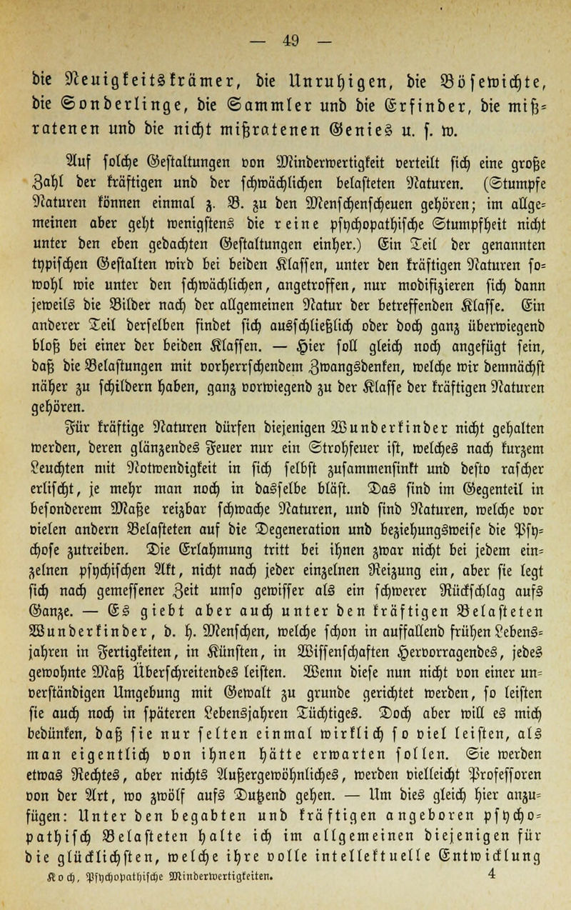 bte 9ieuigfeit§främer, bie Unruhigen, bie 23öferoid)te, bte ©onberlinge, bte ©ammter unb bie ©rftttber, bie mif?= ratenen unb bie nitiEjt mißratenen ®enie§ u. f. ro. 2Iuf foldje ©eftaltungen Bon äftinberwertigfeit »erteilt fid) eine grofje 3at)( ber fräfttgen unb ber fd)Wäd)(id)en befafteten Naturen. (Stumpfe Naturen tonnen einmal j. 93. ju ben SDcenfdjenfdjeuen gehören; im aHge= meinen aber gel)t wenigftenS bie reine pfodjopatlnfdje StumpfIjett nidjt unter ben eben gebauten ©eftaltungen einher.) ©n Seit ber genannten tnpifdjen ©eftalten wirb bei beiben Klaffen, unter ben fräftigen 9caturen fo= wol)t wie unter ben fdjwäd)tid)en, angetroffen, nur mobifijieren ftct) bann jeweils bie Silber nach, ber atigemeinen 9catur ber betreffenben Klaffe. Sin anberer Seil berfetben finbet fictj augfdjltejjtid) ober bodj ganj überwiegenb btofj bei einer ber beiben Stoffen. — §ier foQ gtetd) nod) angefügt fein, bajj bie Setaftungen mit oorljerrfdjenbem 3wang§benfen, meiere mir bemnäd)ft näfyer ju fdjilbern fjaben, gan-$ corwiegenb ju ber Klaffe ber träftigen Naturen gehören. %üx träftige Naturen bürfen biejenigen SBunbertinber titelt gehalten merben, beren gtänjenbe§ geuer nur ein Strohfeuer ift, wetdje§ nad) turpem ?eudjten mit 9Jotwenbtgteit in fid) fetbft jufamtnenfinft unb befto rafef/er erlifdjt, je mefyr man nod) in baSfelbe btäft. S)aS finb im ©egentett in befonberem SWafje reizbar fdjwadje Naturen, unb finb 9caturen, weldje cor oieten anbern Setafteten auf bie Degeneration unb be^ieb,ung§tt)eife bie ^5fö= djofe gutreiben. ®ie (Srlaljmung tritt bei ifynen jwar rttct)t bei jebem ein= gelnen pfnd)ifd)en 9lft, ntdjt nad} jeber einzelnen tReijung ein, aber fie legt fid) nad) gemeffener Qtit umfo geioiffer a(§ ein fernerer 3tüdfd)(ag auf§ ©ange. — S§ giebt aber aud) unter ben träftigen SSetafteten SSunbertinber, b. I). 2J?enfd)en, roetdje fd)on in auffaHenb frühen 2eben§= jaljren in gerttgfeiten, in fünften, in SBiffenfdjaften §eroorragenbe§, jebe§ gewotjnte 9Jca§ Überfd)reitenbe§ teiften. SBenn biefe nun nid)t oon einer un= oerftänbigen Umgebung mit ©ewatt ju grunbe gerietet werben, fo teiften fie aud) nod) in fpäteren SebemBjaljren £üd)tige3. ®od) aber rrjtU t§ mid) bebünten, bafj fie nur feiten einmal wirflid) fo oiel teiften, at§ man eigentlich Don ifynen blatte erwarten follen. Sie werben etwaä StediteS, aber nidjt§ 2luf3ergewöljnlid)e§, »erben oielleidjt 'ißrofefforen oon ber 9lrt, wo gwötf auf8 2>u£enb geljen. — Um bieg gleidj Ijter anju= fügen: Unter ben begabten unb fräftigen angeboren pft)d)o = patt)tfd) SBetafteten t)alte id) im atigemeinen biejenigen für bie gtücflidjften, weld)e iljre oolte intellektuelle Sntwicttung ßod), qjftjtftotiatfjifcfee SDtinbertoertigfeitett. 4