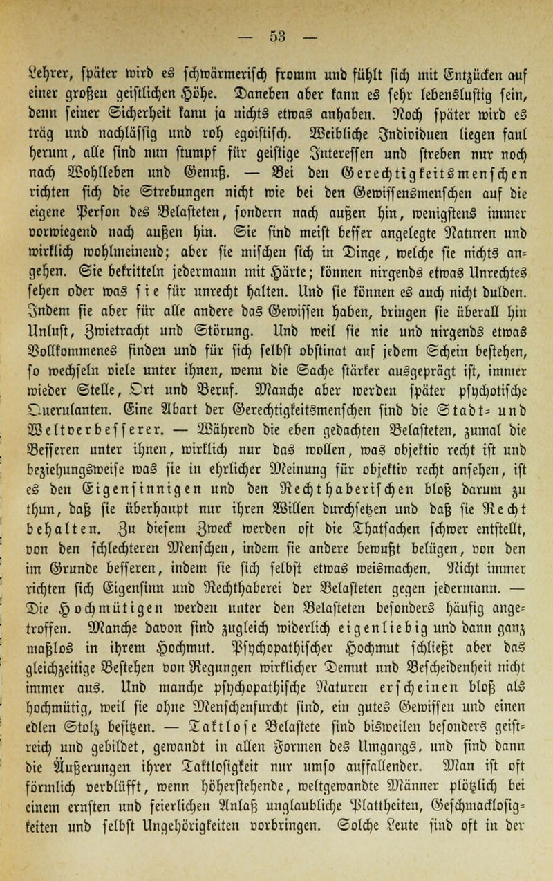 Setjrer, fpätex wirb e§ fd)»ärmerifd) fromm unb füljlt fid) mit Sntjüden auf einer großen geifttidjen §öfje. daneben ober fanrt tS fec;r febenSluftig fein, benn feiner ©idjerfyeit fann ja nidjt§ et»a§ angaben. 9cod) fpäter roirb e§ trag unb nadjläffig unb rob, egoiftifdj. SBeiblidje ^nbiotbuen liegen faul fyerum, alle finb nun ftumpf für geiftige Sntereffen unb ftreben nur nod) nad) SBoIjlieben unb ©enujj. — Sei ben ©eredjtigfeitSmenfdjen rieten fid) bie ©trebungen nid)t wie bei ben ®e»iffen§menfd)en auf bie eigene ^ßerfon be§ SMafteten, fonbern nad) aufjen f)in, »enigftenS immer oorroiegenb nad) aujjen Ijin. «Sie finb meift beffer angelegte Naturen unb roirflid) »ofjlmeinenb; aber fie mifd)en fid) in £)inge, »etct)e fie nidjr» an= geljen. (Sie befritteln jebermann mit §ärte; fönnen nirgenbS et»aS Unred)te§ fet)en ober »a3 fie für unredjt Ijalten. Unb fie fönnen e§ aud) nidjt bulben. 3nbem fie aber für ade anbere bal @e»iffen fyaben, bringen fie überall fjin Unluft, 3>ietra(^t unb Störung. Unb »eil fie nie unb nirgenbä etroal 33oßtommene§ finben unb für fid) felbft obftinat auf jebem Sdjein befielen, fo »ecbjeln Biete unter irmen, wenn bie <3ad)e ftärter aulgeprägt ift, immer tnieber ©teile, Drt unb SBeruf. 9Wand)e aber »erben fpäter pft)d)0tifdje Ouerutanten. Sine 9lbart ber @eredjtigfeit3menfd)en finb bie ©tabt= unb SSettoerbefferer. — Sßäfjrenb bie eben gebadeten SMafteten, jumal bie Sefferen unter ifmen, »irflid) nur ba3 »ollen, maä objeftiD red)t ift unb bejiei)ung§meife »a§ fie in er)rtit^er 93?emung für objecto redjt anfefyen, ift e§ ben ©igenfinnigen unb ben 9ted)tfjaberifdjen bloß barum ju tf)un, bafj fie überhaupt nur iljren Sollten burcbjeßen unb bafj fie 9t e d) t behalten. $u biefem Qmtd »erben oft bie Üfyatfadjen fd)»er entftedt, oon ben fd)(ed)teren SD?enfd>en, inbem fie anbere beroufjt belügen, oon ben im ©runbe befferen, inbem fie fid) felbft et»a§ »eilmadjen. ÜJcidjt immer ridjten fid) ©genfinn unb $Recf)tf)aberei ber S3elafteten gegen jebermann. — ®ie §od)mutigen »erben unter ben Sßelafteten befonberS häufig ange= troffen. SKandje baoon finb jugleid; »iberlidj ei gen lieb ig unb bann ganj mafjfoS in ib,rem |>od)mut. 'Sßfncf/Opatfyifdjer £od)mut fdjltefjt aber iia§ gleichzeitige 93efteb,en oon Regungen »irflicfjer 2)emut unb 93efd)eibcnf)eit nid)t immer au§. Unb mandje pft)d)opatf)ifd)e 9iaturen er f d) einen btofj abS Ijodjmütig, »eil fie oljne Scenfdjenfnrdit finb, ein guteS ©emiffen unb einen eblen ©tolj befißen. — Safttofe SBelaftete finb bi§»eilen befonberS geift= reid) unb gebilbet, ge»anbt in aßen formen be§ Umgangs, unb finb bann bie Slufserungen ifjrer Üaftlofigfeit nur umfo auffatlenber. SDran ift oft förmlid) oerblüfft, »enn f)ör)erftcr)enbe, »e(tge»anbte Scanner plößlidj bei einem ernften unb feierlichen Slnlafj unglaubliche Plattheiten, ©efdjmacffofig» feiten unb felbft Ungeb/örigfeiten norbringen. <Solcb,e Seute finb oft in ber