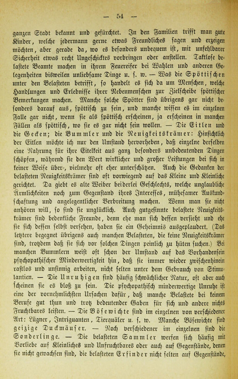 gangen ©tobt befannt unb gefürchtet. 3n ben gamilten trifft man gute Ätnber, meldje jebermann gerne etwaS greunbtid)eS fagen unb erzeigen möchten, aber gerabe ba, wo eS befonberS unbequem ift, mit unfehlbarer ©ict)err)eit etmaS rettet UngefcbidteS oorbringen ober aufteilen. Safttofe be= laftete Beamte machen in ibrem geuereifer bei 2£abten unb anberen ©e= (egenbeiten bisweilen unliebfame Singe u. f. m. — 2BaS bie ©pöttifdjen unter ben Selafteten betrifft, fo fyanbelt eS fid) ba um SJJenfdjen, »netdbe £anblungen unb Srtebniffe ifyrer 9cebenmenfd)en jur 3ielfd)eibe fpöttifdjer 93emerfungen machen. $)<anct)e fötale ©pötter finb übrigens gar nid)t be= fonberS barauf auS, fpöttifd) ju fein, unb mandje tniffen e§ im einzelnen %aüt gar nidt)t, wenn fie als fpöttifd) erfd)einen, ja erfdjeinen in mannen gälten als fpöttifd), wo fie eS gar nid)t fein wollen. — Sie Sitten unb bie ©eden; bie Summier unb bie 9ieuigfettSfränter: £infid)tlid) ber ©tlen möd)te id) nur ben Umftanb fyeroorljeben, bajj einzelne berfelben eine Jiafyrunq für ifyre ©tetfeit auS ganj befonberS unbebeutenben fingen fcböpfen, wäfyrenb fie ben SBert wirftidjer unb großer Seiftungen bei fid) in feiner SBetfe über=, oielmebr oft eljer unterfertigen. Sludt) bie ©ebanfen ber belafteten 9ceuigfeitSfrämer finb oft oormiegenb auf baS Steine unb Sleinlidje gerichtet. Sa giebt eS alte SBeiber beibertei ©efdjledjtS, welcbe unglaubliche i'trmlidjteiten nod) jum ©egenftanb il)re§ 3ntereffe§, müljefamer 3IuSfmu> fdjafrung unb angelegentlicher Verbreitung machen. SBenn man fie nidjt anhören miU, fo finb fie unglüdlid). 2lud) gutgefinnte betaftete 9ceuigfeit§= främer finb bebentlid)e greunbe, benn el)e mau fid) beffen »erfiebt unb el)e fie fid) beffen felbft oerfeben, baben fie ein ©efyeimnig auSgeplaubert. (3)aS leljtere begegnet übrigens aud) manchen Velafteten, bie leine s}ceuigf'eitSrrämer finb, troljbem bafj fie fid) oor folcben Singen peinlid) p f)üten fudjen.) Sei mannen SBummlern weift oft fdjon ber Umftanb auf baS SBorbanbenfein pföd)opatbifd)er SDcinbermertigfeit bin, bafj fie immer wieber äwifcfyenbinein vaftloS unb unfinnig arbeiten, nict)t fetten unter bem ©ebraud) r>on ©timu= lantien. — Sie Unruhigen finb häufig fd)Wäd)lict)er 9Jatur, oft aber aud) fdjeinen fte eS btojj ju fein. 'Sie pfodjopatbifct) minberwertige Unruhe ift eine ber t>ornet)mlid)ften Urfad)en bafür, bafj manche Selaftete bei feinem Berufe gut tf)un unb trofc bebeutenber ©aben für fid) unb anbere nid)t§ fruchtbares leiften. — Sie V öf emid)te finb im einzelnen Don oerfdjiebencr 2lrt: l'ügner, ^ntriguanten , Sierquäter u. f. tt>. SDrandje 93öfetoidjte finb geizige Sudmäufer. — 9cod) berfergebener im einzelnen finb bie ©onberlinge. — Sie belafteten ©ammler werfen fiel) Ijäufig mit Vorliebe auf SleinlidjeS unb Unfruchtbares ober aud) auf ©egenftänbe, benen fie nicht gewachsen finb, bie belafteten @r finb er nid)t feiten auf ©egenftänbe,