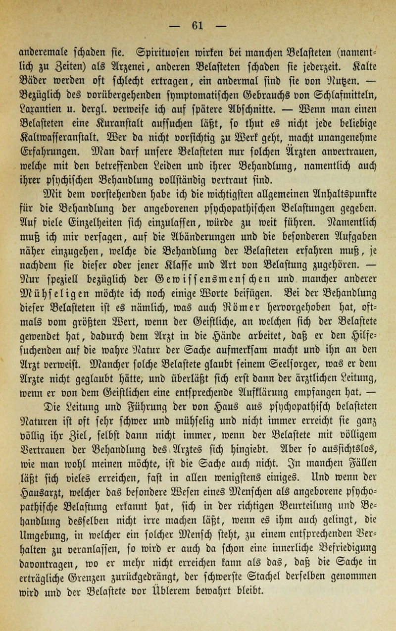 anberemale fd)aben fie. ©pirituofen nrirfen bei mannen 33elafteten (namettt« tid) ju Reiten) a(3 Strjenei, anberen Setafteten fdjaben fie jebevjeit. Saite 23äber »erben oft fdjledjt ertragen, ein anbermat finb fie oon Nufcen. — SSejügtid) be§ oorübergeljenben fnmptomatifdjen ®ebraudj§ oon ©djlafmittetn, Garantien u. bergt, oertoeife id) auf fpätere Stbfdjnitte. — SBenn man einen Setafteten eine Suranftatt auffudjen täfjt, fo tfmt e§ nidjt jebe beliebige Sattroafferanftatt. 2Ber ba nid)t oorftdjtig ju Sßetf ger)t, madjt unangenehme (£rfaf;rungen. SJran barf unfere Selafteten nur foldjen Straten anoertrauen, roefdje mit ben betreffenben Seiben unb ifyrer Setjanbtung, namenttid) aud) if)rer pfndjifdjen 93el;anbtung ooüftänbig oertraut finb. Wü bem Dorfteljenben Ijabe id) bie rcid)tigften allgemeinen 21nf;alr§punfte für bie SBeljanbtung ber angeborenen pfnd)opatf)ifd)en SBetaftungen gegeben. 2tuf Biete Sinjetljeiten fid) einjutaffen, mürbe ju roeit führen. Namenttid) mufj id) mir oerfagen, auf bie Stbänberungen unb bie befonberen Stufgaben näfyer ein^ugel^en, roeldje bie 58ef)anblung ber 93etafteten erfahren mufj, je nad)bem fie biefer ober jener Stoffe unb 2Irt oon Setaftung ^ugeb^ören. — 9cur fpesiett bejüglid) ber ®eroiffenlmenfdjen unb mancher anberer 9Küt)fetigen mbd)te id) nod) einige SBorte beifügen. Sei ber Söeljanblung biefer SMafteten ift e§ nämtid), tt>a§ aud) Sömer tjeroorgefyoben J;at, oft= mall oom größten Sßert, menn ber ©eifttidje, an meldjen fid) ber Setaftete geroenbet t)at, baburd) bem 3trjt in bie §änbe arbeitet, bafj er ben §ilfe= fudjenben auf bie toaljre s)catur ber ®aä)t aufmertfam madjt unb it;n an ben 3trjt oerroeift. 9Kand)er fotdje Setaftete glaubt feinem ©eetforger, tt»a§ er bem Strjte nidjt geglaubt blatte, unb überlast fid) erft bann ber ärjtlidjen Leitung, roenn er oon bem ©eiftlidjen eine entfpredjenbe 2luff(ärung empfangen b,at. — ®ie Leitung unb güfyrung ber oon §au§ au§ pft)d)opatt)ifd) belüfteten SRaturen ift oft fefyr fdjroer unb muffelig unb nid)t immer erreicht fie ganj bbHig ifyr 3iel, fet&ft bann nid)t immer, menn ber Setaftete mit oöHigem Vertrauen ber Sefyanbfung be§ 9Irjte§ fid) bjngiebt. Stber fo au§fid)t§(o§, wie man roofyt meinen möd)te, ift bie ©ad)e aud) nidjt. Qn manchen gälten läfjt fid) »iete§ erreichen, faft in alten roenigftenS einiget. Unb menn ber ImuSarjt, roetdjer ba§ befonbere SBefen eine§ Sftenfdjen a(3 angeborene pfödjo» patljtfdje Selaftung erfannt b,at, fid) in ber richtigen ^Beurteilung unb 93e= tjanbtung beSfelben nidjt irre machen läjjt, roenn e§ iljm aud) gelingt, bie Umgebung, in roetdjer ein fotdjer 9)cenfd) fter)t, ju einem cntfpredjenben 33er= blatten ju oerantaffen, fo roirb er aud) ba fdjon eine innerliche SBefriebigung baoontragen, too er meljr nid)t erreichen tann a(§ ba3, bafj bie ©adje in erträgliche ©renjen jurürfgebrängt, ber fdjroerfte ©tactjet berfelben genommen roirb unb ber SBelaftete üor Üblerem bemafjrt bleibt.