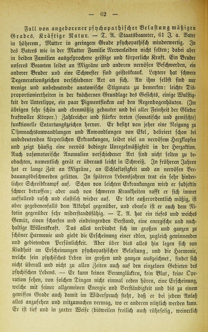 galt oon angeborener pf ndjopatljifdjer Setaftung mäßigen ©rabeS. kräftige Scatur. — 2. 21. Staatsbeamter, 61 3. a. SBater in falberem, Söcutter in geringem ©rabe pft)d»opatt)ifct) minbermertig. $n beS SBatcrS wie in ber SDfutter gamitie 9ceroen(eiben nidjt feiten; babei aber in beiben Familien auSgefprodjene geiftige unb (örperüctje Äraft. @in SBruber unfereS Beamten leibet an SKigräne unb anberen neroöfen 33efd)toerben, ein anberer 53ruber unb eine <5d)toefter finb geifteSfranf. ?e|tere f)at fernere 2)egenerationSgeid)en oerfdjiebener 2lrt an fid). In iljm felbft finb nur rcenige unb unbebeutenbe anatomifdje Stigmata gu bemerten: feidjte 3)i& proportionierttjeiten in ber fnödjernen ©runbtage beS ©efidjtS, einige 2Bulftig= feit ber Untertippe, ein paar ^3igmentflecfen auf ben Regenbogenhäuten. (3m übrigen fel>r fd)ön unb ebenmäßig gebauter unb bei aller f5etnt)eit ber ©lieber fraftöofter Körper.) 3al)(reid)er unb ftärfer treten (fomatifdje unb gemifdjte) funftionette (SntartungSgeidjen fyeroor. @r befi^t oon jer)er eine Neigung gu DfjnmadjtSantoanbtungen unb 2tntoanb£ungen oon ©fei, betiriert fdjon bei unbebeutenben fbrperlidjen ©rfranfungen, leibet Biet an neroöfem §ergf(opfen unb geigt Ijäufig eine neroöS bebingte Unregelmäfjigfeit in ber §ergaftion. 2tud) oafomotorifdje 2lnomatien oerfdjiebener 2(rt finb nidjt fetten gu be= obad)ten, namentlich, gerät er überaus teidjt in <Sct)lDetf3. Qn früheren Oafyren fjat er (ange $eit an 9)cigräne, an ©djtaflofigfeit unb an neroöfen 5?er= bauungSbefdjroerben gelitten. $n fpäteren SebenSjaf)ren trat ein fefjr r)inber= ltdjer ©djreibframpf auf. <3d)on oon leictjten Srfranfungen wirb er fubjeftiD ferner betroffen; aber aud) oon fdjmeren Äranffyeiten rafft er fict) immer auffallenb rafd) unb etaftifet) rcieber auf. ©r lebt aufjerorbentlid) mäfjig, ift aber gegebenenfalls bem 2llfof)ot gegenüber, unb ebenfo ift er aud) bem Wi* fotin gegenüber fet)r rciberftanbSfäbjg. — 2. 21. t)at ein tiefeS unb toeidjeS ©emüt, einen fdjarfen unb einbringenben 23erftanb, eine energifdje unb nad)= fjattige SßittenSfraft. 2>aS afleS oerbinbet fid) im gro&en unb gangen gu fdjöner §armonie unb giebt bie (Srfdjeinung einer eblen, gugleid) geminnenben unb gebietenben ferföntidjfeit. 2Iber über bie§ alleS bin (egen fid) oon Äinbfieit an Srfdjeinungen pfndjopatfjifdjer SMaftung, unb bie Harmonie, toefdje fein pft)d)ifd)eS ?eben im großen unb gangen auSgeidmet, finbet fid) nid)t überall unb nidjt jtt allen Reiten aud) auf ben eingehen ©ebieten bei pfnd)ifd)en Gebens. — gr fann feinen 35erung(üdten, fein SBfut, feine £>pe= ration [eben, Bon fotdjen fingen nidjt einmal reben fjören, eine Srfcfjeinung, toeldje mit feiner allgemeinen Energie unb 33erftänbigfeit unb bis gu einem gemiffen ©rabe aud) bamit im SSiberfprud) ftef)t, baf§ er bei jebem 2lnfafj aüeS angufef)en unb mitgumadjen oermag, «o er anberen mitlief) roerben fann. (Sr ift tief unb in garter SSeife (biStoetlen freilid) aud) rüfjrfetig, meinerlid)