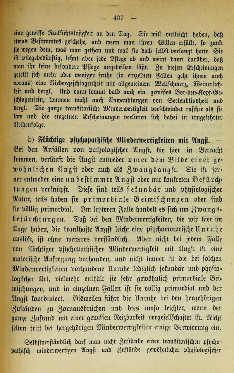 eine getoiffe sJtürffi$t3lofigfeit an ben Jag. Sie fciü eieflei^t fjaben, bajj et»a§ 93eftimmte§ gefäetje, unb menn man if>ren SSttlen erfüllt, fo janft fie »liegen bettt, waä man getfjan unb »a§ fie bocb, fetbft »erlangt trotte. Sie ift »flegebebürftig, leimt aber jebe Pflege ab unb meint bann barüber, bat} man ifjr feine befonbere Pflege angeheilten läfjr. 3u biefen @rfd)einungen gefeilt fid) mefjr ober weniger früfje (in einzelnen hätten gefjt ilmen aud) oorau§) eine TOebergefctjlagenfjett mit allgemeinem aSettf^merg, SQ3einerlicf)= feit unb bergt. Unb bann fommt balb aud) ein genriffeS 35or-ben=Äocf=@e- fdjlagenfein, fommen moljl aud) Slntranblungen Bon ©eelenbünbljeit unb bergt. £)ie gange tranSitorifdje SRinbertoertigfeit Berfdjroinbet rafdjer at§ fie fam unb bie einzelnen ©rfdjeinungen oertieren fidj babei in mngefeljrter SReifjenfoIge. b) ftlüdjttöe ^f^Ego^at^if^e »linberwertigfcttett mit Slttßft. - Set ben Slnfäüen uon toatfjologifcrjer Slngft, bie tjier in Setradjt fommen, »erläuft bie 2lngfi eniroeber unter bem Silbe einer ge= roöljnlictjen Slngft ober aucfj ate gtoangSangft. ©ie ift fer= ner eniroeber eine unbefttmmteSlngft ober mit fonfreten Sefürcfj* tun gen oerfnütoft. ©iefe finb teils fefunbär unb pfjrjfiologtfdjer Statur, teils fjaben fie torimorbtale äSetmifdjungen ober finb fie üöHig primorbial. Snt lederen galle fjanbelt eS fictj um ,8roang§= befürcfjtungeit. SDafs bei ben SOtinberroertigfetten, bie mir tjter im Sluge fjaben, bie franftjafte 2lngft leicht eine bfrjdjomotorifcfjeUnruIje auslöft, ift ofjne roeitereä berftänbtidj. Slber nicfjt bei jebem ^alle bon flüchtiger bfrjcfjobatfjifcfjer SDcinberroerttgfeit mit SIngft ift eine motorifcfje Aufregung borfjanben, unb nidtjt immer ift bie bei folcfjen SDcinberroertigfeiten borfjanbene Unrufje lebiglicfj fefunbär unb btjtjfto* logifdjer 2Irt, bietmefjr entfjält fie feljr getoöfjnliclj brimorbiale 33ei= mifcfjungen, unb in einzelnen gällen ift fie böüig brimorbiat unb ber 2lngft foorbiniert. SiSroeilen füfjrt bie Unrutje bei ben fjergefjörigen #uftänben §u ^ornauSbrücfjen unb bie§ umfo leichter, roenn ber ganje $uftanb mit einer geroiffen 9teij6arfeit vjergefeUfdfcjaftet ift. SRidjt feiten tritt bei fjergefjörigen SOcinberroertigfeiten einige Strroirrung ein. ©elbftBerftänblicfj barf man nictjt 3uftänbe einer tranSitorifdjen Bfödjo» patf)ifd) minberroertigen 2Ingft unb ^uftänbe geroötjnlidfjer pfjnfiologifdjer