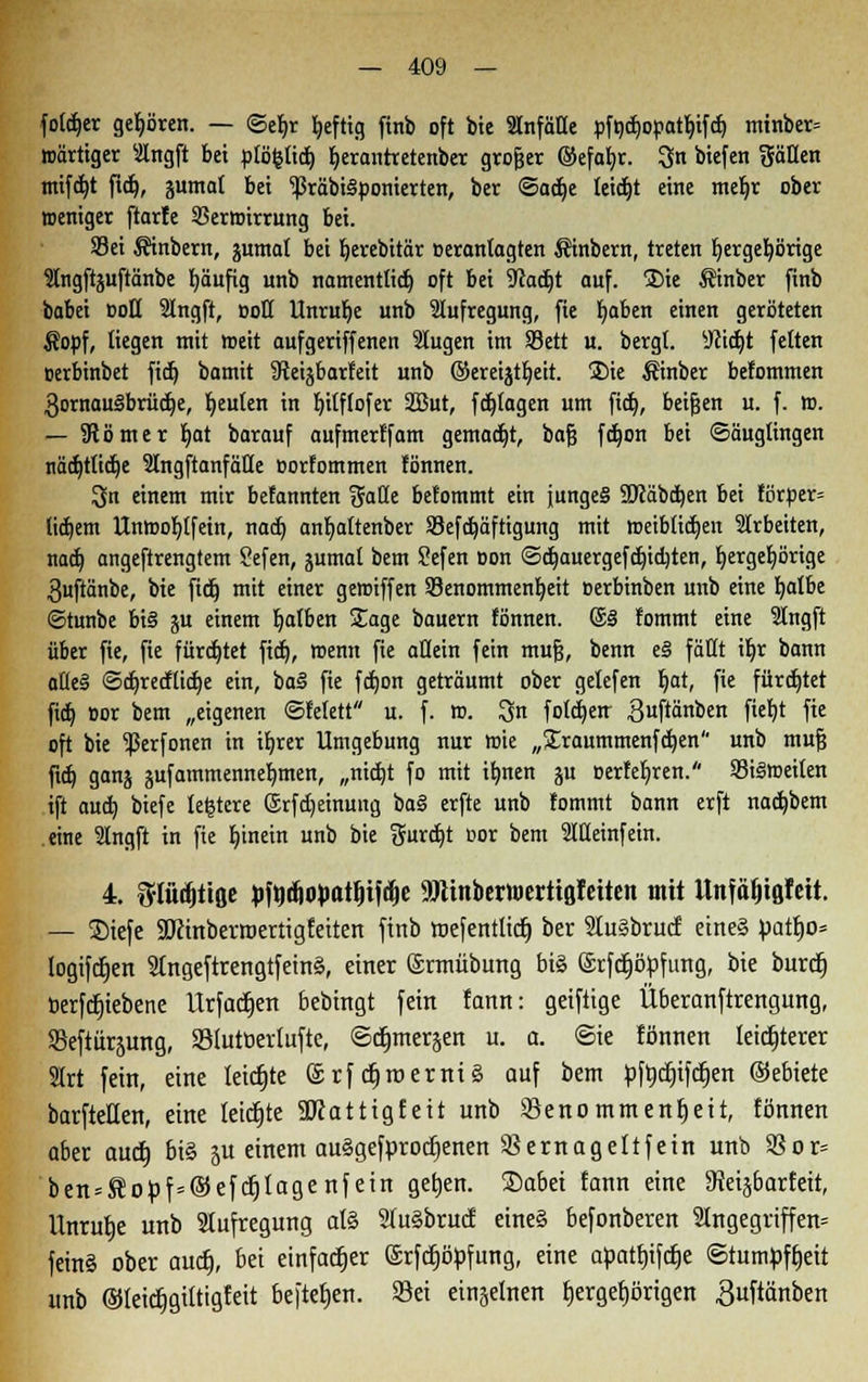 foldjer gehören. — ©efyr Ijeftig ftnb oft bie Slnfäüe pftjct»opat^tf(^ mtnber= »artiger Ingft bei plo&tidj fyerantretenber großer ©efafyr. 3n btefen gälten mifcr/t fid), jumat bei ^rabtSponterten, ber ©adje leicht eine meljr ober weniger ftarfe 9?ermirrnng bei. S3ei $inbem, juntat bei r)erebttär oerantagten Äinbern, treten l)erger/örige 3lngftjuftänbe fyäufig unb namentlich oft bei ■Jcadjt auf. £>ie Äinber finb babei Doli 2Ingft, ootl Unruhe unb Aufregung, fie Ijaben einen geröteten $opf, liegen mit roeit aufgeriffenen Slugen im Sett u. bergt. sJcidjt fetten uerbinbet fid) bamit 9teijbarfeit unb ©ereijtl)eit. ®ie Sinber befommen 3omau§brüct)e, Reuten in Ijtlftofer 2But, fotogen um fict), beißen u. f. tt>. — 3tömer fyat barauf aufmerlfam gemalt, baß fdjon bei «Säuglingen nädjtlicfje 2IngftanfäHe »orfommen lönnen. ^n einem mir befannten gade be!ommt ein junges 3Wäbcr>en bei fßrper= litt)em llnroofylfein, nact) anfyaltenber SBefdjäftigung mit weiblichen arbeiten, nad) angeftrengtem ?efen, jumal bem Sefen »on ©djauergefdjidjten, fyergetjörige 3uftänbe, bie fidj mit einer geroiffen Benommenheit oerbinben unb eine fyalbe ©tunbe bi§ gu einem falben Sage bauern fönnen. @§ lommt eine 2lngft über fie, fie fürdjtet fict), roenn fie allein fein muß, benn e§ fällt iljr bann at(e§ ©djretftidje ein, ba§ fie fdjon geträumt ober gelefen Ijat, fie fürdjtet fid) »or bem „eigenen ©felett u. f. ro. 3n fotcfyetr guftänben fiel)t fie oft bie ^erfonen in ifyrer Umgebung nur roie „£raummenfd)en unb muß fid) ganj jufammenneb,men, „nidjt fo mit ifmen ju oerfefjren. 93i§roeiten ift auch, biefe lefctcre ®rfd)einung ba§ erfte unb lommt bann erft nacf/bem eine 2lngft in fie Ijinein unb bie gurd)t oor bem 2IHeinfein. 4. fflü^itflc Mcf)cH>atI)ifclje 9JUnbertt)ertig!eiten mit Unfäljißlett. — ®iefe SDctnberroertigfeiten ftnb roefentlicf) ber februcf etne§ üattjo» logifcfjen 2tngeftrengtfetn§, einer ©rmübung bis ©rfdtjöpfimg, bie burdt) berfdjiebene Urfactjen bebingt fein fann: geiftige Überanftrengung, SBeftiirjung, Slutberlufte, ©djmerjen u. a. Sie fönnen leichterer Slrt fein, eine leicfjte @rf ctjroerniS auf bem pfrjdjifcfjen ©ebiete barfteHen, eine leicfjte 3Jcattigfeit unb Senommenfjeit, fönnen aber audt) bi§ 5U einem auggefprotfjenen SS ernagelt fein unb SSor= ben = Sopf=©efcf)lagenfein getjen. ©abei fann eine 3Jeiäbar£eit, Unrutje unb Aufregung al§ 2lu§brucf eine§ befonberen 2lngegriffen= feinS ober aucfj, bei einfacher (Srfcfjöpfung, eine apatcjifc^e Stumpfheit unb ©leidjgiltigfeit beftefjen. Sei einzelnen fjergecjörigen guftänben
