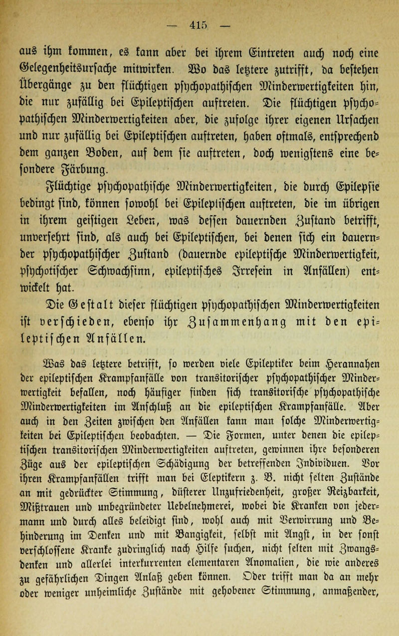 au§ ifmt fommen, e§ fann aber bei itjrem ©intreten aucfj nocfj eine @e(egenb,eit§urfacfje mitmirfen. 2öo bat, leitete gutrifft, ba beftetjen Übergänge ju ben flüchtigen pfrjdtjo^attjifc^en 9Jcinbertr>ertigfeiten fjin, bie nur sufättig bei (Spiteptifcfjen auftreten. ®ie flüchtigen pfrjcb> pathjfdjen SDcinbermertigteiten aber, bie pfolge ifyrer eigenen llrfadjen unb nur jufäEig bei (Spileptifdtjen auftreten, baben oftmals, entfpredjenb bem ganjen 93oben, auf bem fie auftreten, bodb, toenigftenä eine be= fonbere gärbung. gtüdjtige pft)d^opatf)ifdt)e Sftinbertoertigf eiten, bie burd) ©pitepfie bebingt finb, fönnen fomofjt bei ©ptfeptifdjen auftreten, bie im übrigen in ifjrem geiftigen Seben, ma§ beffen bauernben .ßuftanb betrifft, uncerfeljrt finb, al§ auct) bei Spiteptifcfjen, bei benen fict) ein bauern= ber pftycfiopartjifdEjer .Quftanb (bauernbe epiteptifdje SERinbermertigfeit, pftjcfjotifdjer ©dtjmac^finn, epiteptifdjeä Srrefein in StnfäHen) ent= tnicfelt fjat. Sie ©eftalt biefer flüchtigen pffldtjopattjifdjen SJcinbertoerttgfeiten ift berfdjieben, ebenfo ü)r gufammentjang mi^ oen e$i* leptiftfjen Unfällen. 2Ba3 ba^ teuere betrifft, fo roerben Biete ©ptteptifer beim £>erannaben ber epi(epttfa}en ^rampfanfätte oon tranlitorijdjer pfnd)opatfnfa}er ü)iinber= tnertigfeit befallen, nocf) häufiger finben fielt) tranSitorifcfje pfüdjopatfyifcbe SSJtinbermertigfeiten im 2lnfct)tuJ3 an bie epiteptifdjen ÄrampfanfäHe. 2Iber aud) in ben $eiten groifc^en ben 2tnfätten fann man fötale 9D?inbem>ertig= feiten bei (Spiteptifcfjen beobachten. — ®ie formen, unter benen bie ept(ep= tifdjen tran§itorifd)en SOJinbermertigteiten auftreten, gewinnen iljre befonberen $üge auS ber epilepttfcfjen ©cfjäbigung ber betreffenben ^nbimbuen. SSor ifjren Srampfanfäden trifft man bei ©teptifern j. 23. nidjt fetten guftänbe an mit gebrückter ©timmung, büfterer Unjufrieben^eit, großer ateijbarfeit, •S'ctfjtrauen unb unbegrünbeter tlebetnelwnerei, wobei bie Sranfen Don jeber= mann unb burcf) alle§ beteibigt finb, tt>of)I auct) mit Sßerroirrung unb 93e= Ijinberung im ®enfen unb mit Söangtgfeit, felbft mit Slngft, in ber fonft t>erfcf)toffene Äranfe äubringficf) nacb, |>itfe fudjen, nict>t fetten mit 3roang§= benfen unb ädertet interkurrenten elementaren Stnomalien, bie wie anbereS ju gefährlichen fingen tntafj geben fönnen. Ober trifft man ba an mebj ober weniger unheimliche 3uftänbe mit gehobener ©timmung, anmajjenber,