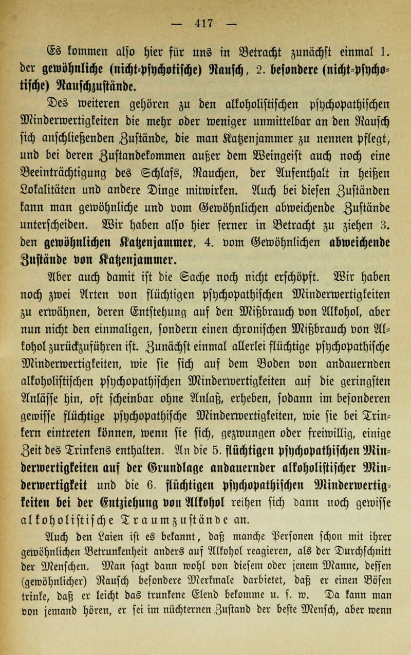 @3 fommen alfo tjier für uns in Setradjt äunädjft einmal 1. ber gcwö^nli^c (mtfjt=»>fttdjottfiije) «Raufdj, 2. befonbere (nidjtyftdjo* ttfd^e) SRttufdjauftänbe. ©e§ weiteren gehören ju ben alfoljoliftifd^ert pftjc^opattjtfd^en SDftnbermertigfeiten bie meb,r ober weniger unmittelbar an ben 9iaufcrj fiet) anfctjttefäenbert 3uftänbe, bie man Äaijenjammer ju nennen pflegt, unb bei beren .Quftanbefommen aufe«r bem SBeingeift aucfj noctj eine Beeinträchtigung be§ ©ct)Iaf§, 9taudjen, ber 9Iufentf)alt in tjeifjen Sofaütäten unb anbere Singe mitrairfen. 5tucij bei biefen ^uftönben fann man getoötjotictje unb oom ©etoöfmlidjen abmeidjenbe guftänbe unterfdjeiben. Sßir f)aben alfo fjier ferner in Betraft ju jie^en 3. ben getoiöljnlidjen ^aftenjatttmer, 4. com ©emöfmlicrjen abtoetdienbe Suftänbe ton Sa^enjammer. 3Iber auct) bamit ift bie ©actje norlj nictjt erfcfjityft. 2Bir fjaben nodj jtoei 9trten Don flüchtigen pft)djopatf)ifcf)en Sßinbertoertigfeiten p ermähnen, beren ©ntftefjung auf ben äftifibraucrj oon SHtofjoI, aber nun ntdtjt ben einmaligen, fonbern einen ögronifctjen äRißbraudj oon 911= fotjol prücfäufüfjren ift. gunäctjft einmal allerlei flucfjtige pfrjd^opattjifd^e Söcinbermertigfeiten, wie fie ficfj auf bem SBoben oon anbauernben alfotjoliftifcljen pft)djopatf)ifcf)en SÜJinberwertigfeiten auf bie geringften 2Mäffe tjin, oft fct)etnbar otjne Slnlafj, ergeben, fobann im befonberen geroiffe ftüdt)tige pfödjopattjifdje SBinbertoertigfeiten, toie fie bei S£rin= fern eintreten fönnen, Wenn fie ficfj, gezwungen ober freiwillig, einige geit be§ £rinfen§ enthalten. In bie 5. flü^ttßen JtftodjopirtflUdiett 90ittt= berwertiflfeiten auf ber ©runbloge anbuuernber nlfo^oltfttfdoer üötin= berwerttßfett unb bie 6. pdjtigen pfodjoi>atf)ifd)en SIÄinberwertifi» fetten bei ber 6ntjief)tina, tom 2Ufof)Ol reiben ftdj bann nocrj gewiffe alfofjoliftifdje £r aumjuftänbe an. 2ludj ben £aien ift e§ benannt, bajj mandje ^erfonen fdjon mit i^rer gemölm(id)en Setrunfenfyeit anberS auf Itfotjot reagieren, afö ber ©urdjfcljmtt ber üücenfdjen. 9D?an fagt bann rcofyt Don biefem ober jenem SDJanne, beffen (gemöljniidjer) kaufet) befonbere SDcerfmate barbietet, bafi er einen 93öfen trinfe, bafj er teidjt ba§ trunfene ©enb befomme u. f. m. 5)a fann man Don jemanb fyären, er fei im nüchternen 3uftanb ber befte SDcenfd), aber wenn