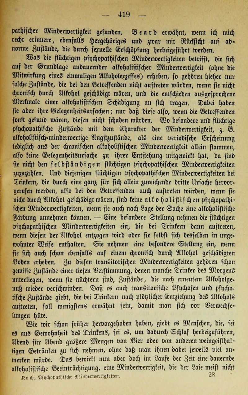 patfyifdjer ÜHinberroertigfeit gefunbcn. Söearb ermähnt, wenn id) mid) redjt erinnere, ebenfalls §ergeb>ige§ unb jmar mit Sütfftdjt auf ab= norme Suftänbe, bie burd) feruefle (Srfdjöpfung l)erbeigefüf)rt merben. SßaS bie flüchtigen pfodjopatljifdjen ÜKinbermertigfeiten betrifft, bie fid) auf ber ©runblage anbauernber alfoljoliftifdjer üftinbermertigfeit (otme bie SWitroirfung eine§ einmaligen 2llfof)olerjeffe§) ergeben, fo gehören f)tef)er nur foldje ^uftänbe, bie bei ben Setreffenben nid)t auftreten mürben, wenn fie nidjt dn-onifd) burd) 2UfoI)ol gefdjäbigt mären, unb bie entfdneben au§gefprod)ene ÜJcerfmale einer alfoljoliftifdjen <3d)äbigung an fid) tragen. Dabei Ijaben fie aber ifyre ©etegenfjeitSurfadjen; nur bafj biefe atfo, menn bie betreff enben fonft gefunb mären, biefen nidjt fdjaben mürben. 2ßo befonbere unb flüchtige pft;cfjopatr;ifct>e guftänbe mit bem Sfjarafter ber üflinbermertigfeit, j. 58. alfof)oliftifcb>minberroertige Slngftjuftänbe, at§ eine periobifdje ©rfdjeinung lebigtid) au§ ber djronifdjen alfoljoliftifdjen SJMnbermertigfeit allein ftammen, atfo feine ©elegenfyeitiSurfadje ju iljrer ©ntfteljung mitgemirft Ijat, ba finb fie nidjt ben felbftänbigen flüchtigen pfodjopatljifdjen SDftnbermertigfeiten $ujujäf)ten. Unb biejenigen flüchtigen pft)d)Opatf)ifd)en SÖiinberroertigfeiten bei 2rinfern, bie burd) eine ganj für fid) allein juretdjenbe britte Urfadje Ijeroor» gerufen merben, alfo bei ben Setreffenben aud) auftreten mürben, menn fie nidjt burdj 2l(fo^ot gefdjäbigt mären, finb feine alfofyoliftifdjen pfnd)opatIjt= fdjen SWinbermertigfeiten, menn fie audj nad) £age ber <5a&)e eine alfoljotiftifdje Färbung annehmen fönnen. — ©ine befonbere (Stellung nehmen bie flüchtigen pfndjopatljifdjen ÜJctnbermertigfeiten ein, bie bei STrinfern bann auftreten, menn biefen ber 2llfofjo( entzogen mirb ober fie felbft fid) beSfelben in unge= roofjnter SEBeife enthalten, Sie nehmen eine befonbere Stellung ein, menn fie fid) audj fdjon ebenfalls auf einem cfyronifdj burdj 2IlfoIjol gefdjäbigten Soben ergeben. $u biefen tranlitorifdjen SDJinbermertigfeiten gehören fd)on geffiiffe $uftänbe einer tiefen SBerftimmung, benen mand)e Printer be<§ SftorgenS unterliegen, menn fie nüdjtern finb, ßuftänbe, bie nad) erneutem 9l£fof)otge= nufj mieber Derfdjminben. ®afj e§ aud) tran§itorifd)e ^fndjofen unb pfnd)o= tifdje 3uftänbe giebt, bie bei Srinfern nad) plöfclidjer ©ntjieljung be§ 2ltfof)ol§ auftreten, foll menigftenä ermähnt fein, bamit man fid) cor 2)ermed)fe= lungen b,üte. Sffiie mir fd)on früher b,eroorgef)oben Ijaben, giebt e§ Sftenfdjen, bie, fei e§ au§ ©emofmljeit be§ SrinfenS, fei e§, um baburd) ©djlaf tjerbeipfüljren, Slbenb für 2lbenb größere SWengen oon S3ier ober Don anberen meingeiftljal= tigen ©etränfen ju fid) nehmen, olme bajj man ifmen babei jemeilS oiel an* merfen mürbe. ®a§ bemirft nun aber bodj im i'aufe ber Qtit eine bauernbe atfof)oliftifcf)e 93eeinträd)tigung, eine SOxinbermertigfeit, bie ber Saie meift nid)t Rocf), tPfi)*cipatt)iftfie StfUitberhmtigfeiteii. 28