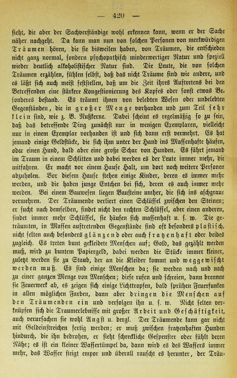 — 4-JU — fiel)t, bie aber ber ©adjöerftänbige rcofjt ericnnen fann, mcnn et ber ©adje näljer nadjgeljt. ®a fann man nun oon folgen ^ßerfonen oon merfroürbigen Srä unten f)ören, bie fie biiroeifen fjaben, oon Jräumen, bie entfdjieben nicfjt ganj normal, fonbern pfndjopatfyifd) minberroertiger 9iatur unb fpejieü roieber beutlid) atfo^ottftifc^er 9catur finb. £>ie ßeute, bie oon folgen Sräumen erjagten, füf)fen fetbft, baß bai nid)t Üräume finb mie anbere, unb ei lägt fid) aud) meift feftftetten, baß um bie $eit itjreS Sluftreteni bei ben SSetreffenben eine ftärfere Songeftionierung bei Äopfei ober fonft etroai S3e= fonbcrei beftanb. ©i träumt ifmen oon belebten SGBefen ober unbelebten ©egenftänben, bie in großer SOt e n g e oorfjanben unb pm SEeit f e l) r Hein finb, roie j. 93. Sfußferne. £>abei fctjctnt e§ regelmäßig fo ju fein, baß bai betreffenbe 3)ing sunädjft nur in wenigen ©remptaren, oieHeidjt nur in einem ©remptar oorljanben ift unb fid) bann erft oermeljrt. ©i t)at jemanb einige ©etbftütfe, bie fid) ifjra unter ber §anb ini Sftaffenljafte Ijäufen, ober einen §unb, batb aber eine große ©d)ar oon §unben. ©i fäljrt jemanb im Sraum in einem ©dritten unb babei »erben ei ber feute immer meb,r, bie mitfahren, ©r madjt oor einem §aufe §alt, um bort noch, roeitere ^erfonen abholen. 23or biefem |>aufe fielen einige Sinber, beren ei immer meljr roerbeu, unb bie fyaben junge ©ntdjen bei fid), beren e§ aud) immer mefyr roerben. Sei einem Sauroefen liegen SBaufteine untrer, bie fid) ini afdjgraue oermefyren. 2)er Sräumenbe oerliert einen ©d)lüffet jroifdjen ben (Steinen; er fud)t nad) bemfetben, finbet nidjt ben redeten ©djtüffet, aber einen anberen, ftnbet immer meljr ©d)lüffef, fie fyäufen fid) maffenfyaft u. f. to. 2>ie ge= träumten, in Sftaffen auftretenben ©egenftänbe finb oft befonberi plaftifdj, nicfjt feiten aud) befonberi g I ä n j e n b ober aud) fratjenljaft ober beibei •iug(eid). ©i treten bunt gefleibete 2)cenfd)en auf; ©olb, bai gejault roerben muß, wirb ju buntem ^apiergetb, babei roerben bie ©rüde immer Heiner, ntteßt roerben fie p ©taub, ber an bie Äfeiber fommt unb roeggeroifd)t roerben muß. ©i finb einige SJtenfdjen ba; fie roerben nad) unb nad) ju einer ganjen SJcenge oon Sücenfdjen; biefe rufen unb fcfjreien, bann brennen fie Seuerroerf ab, ei geigen fid) einige It'idjttropfen, batb fprüf/en Seuerfunfen in allen möglichen Barben, bann aber bringen bie SKenfdjen auf ben Sräumenben ein unb oerfotgen it)n u. f. ro. 9iid)t fetten oer= fnüpfen fid) bie STraumertebniffe mit großer Irbeit unb ®ef djäftigfeit, aud) oerurfad)en fie roof)I Stngft u. bergt. S)er Sräumenbe fann gar nid)t mit ©etbeinftreidjen fertig roerben; er muß groifdjen frauenhaften §unben Ijinburd), bie iljn bebrofjen, er fiefjt fd)redlid)e ©efpenfter ober füf)It beren 9?äf)e; ei ift ein {'(einer 2Baffertümpet ba, bann roirb ei bei SBafferi immer mefjr, bai äBaffer fteigt empor unb überalt raufd)t ei herunter, ber £räu=