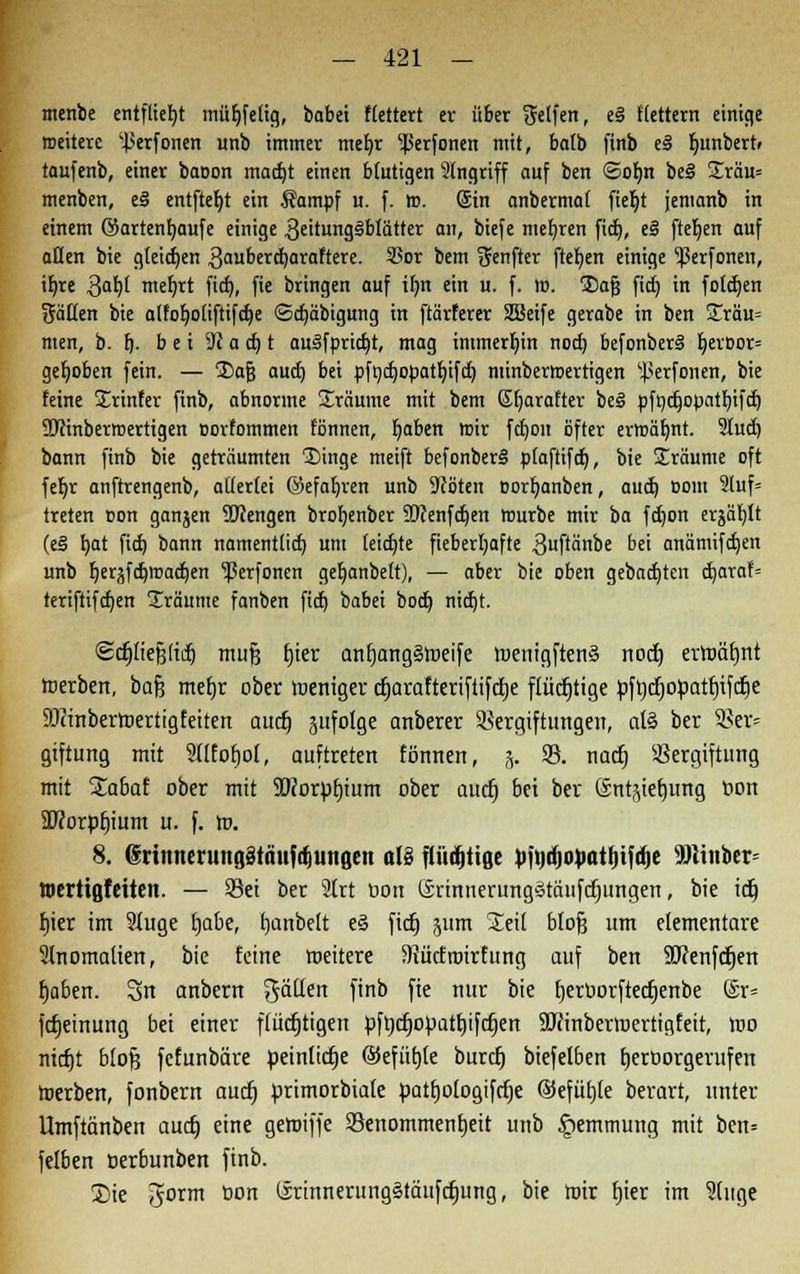 menbe entfliegt müljfetig, babet Vettert er über Reifen, ei ftettern einige weitere 'Jierfonen unb immer mef)r ^perfonen mit, bo(b finb eS Ijunbert» taufenb, einer baoon mad)t einen blutigen 2(ngriff auf ben ©ofjn be§ £räu= menben, e§ entftebt ein Sampf u. f. ». (Sin anbermat fieljt jenianb in einem ©artenbaufe einige 3eitung§blätter an, biefe mehren fid), eS fteljen auf öden bie gleiten 3auberd)araftere. 93or bem $enfter ftetjen einige ^3erfonen, iljre Qaty meljrt ficb,, fie bringen auf ilm ein u. f. n. jDafj ficE) in fotcben Baden bie atfot)otiftif«^e <Sd)äbigung in ftärferer SBeife gerabe in ben £räu= men, b. fj- b e i 31 a cb t au3fprid)t, mag immerhin nod) befonbersS fyeroor= gehoben fein. — 2)afj aud) bei pfndjopatfyifd) minbermertigen ^erfonen, bie feine Ürinfer finb, abnorme Sräume mit bem ßljarafter be§ pfndjopatbjfd) 9JHnbetroertigen corfornmen fönnen, Ijaben mir fdjon öfter erroäfmt. 2Iud) bann finb bie geträumten 1>inge meift befonberi p(aftifd), bie S£räume oft febr anftrengenb, adertei ©efaljren unb Pfoten oorf;anben, aud) Dom 2luf= treten oon ganjen ÜJJengen broljenber 3Dcenfct)en mürbe mir ba fdjon erjagt (e§ b,at fid) bann nament(id) um teid)te fieberhafte 3uftänbe bei anämifdjen unb berjfd)ir»ad)en ^Perfoncn get)anbe(t), — aber bie oben gebauten d)araf= teriftifdjen Iräume fanben fid) babet bod) nidjt. ©djftefjftdj muß fjier anf)ang§weife loeufgftenS noct) erwäfjnt werben, bafe mefjr ober weniger djarafteriftifcfje flücfjtige pftjifjopatfjifcfie SOJinbertoertigfeiten aucf; ättfofge anberer Vergiftungen, at§ ber SBer* gtftung mit 2((fofjoI, auftreten fönnen, j. 93. nad) Vergiftung mit %abat ober mit 9Korpt)ium ober aucf) bei ber Sntjtefjung r>on SUcorpfjium u. f. W. 8. (5'riinientitflötaufri)iiugeu als fliirfitigc vindiopatljijdie Hiiiibcr Wertiflfctten. — Vei ber Sfrt oon (Srinnerung§täufcfjungen, bie idE» fjier im 9ütge tjabe, tjanbelt e3 fid) pm Seil blofj um elementare 2lnomalien, bie feine weitere Siücfroirfung auf ben SJcenfcfjen f)a6en. 3>n anbern gäüen finb fie nur bie fjeroorftecfjenbe @r= fcfjeinung bei einer fiüctjtigen pftjdjopatfnfdjen SJrinberwertigfeit, Wo nicfjt blofe fcfunbäre peinlid)e ©efübje burcfj biefelben tjerüorgerufen werben, fonbern aucf) primorbiate patfjologifrfje ©efüfjle berart, unter Umftänben aucf) eine geroiffe Venommenfjeit unb Hemmung mit ben= felben oerounben finb. S)ie ^orm tion (irinnerungätäufcfjung, bie Wir fjier im ?(uge