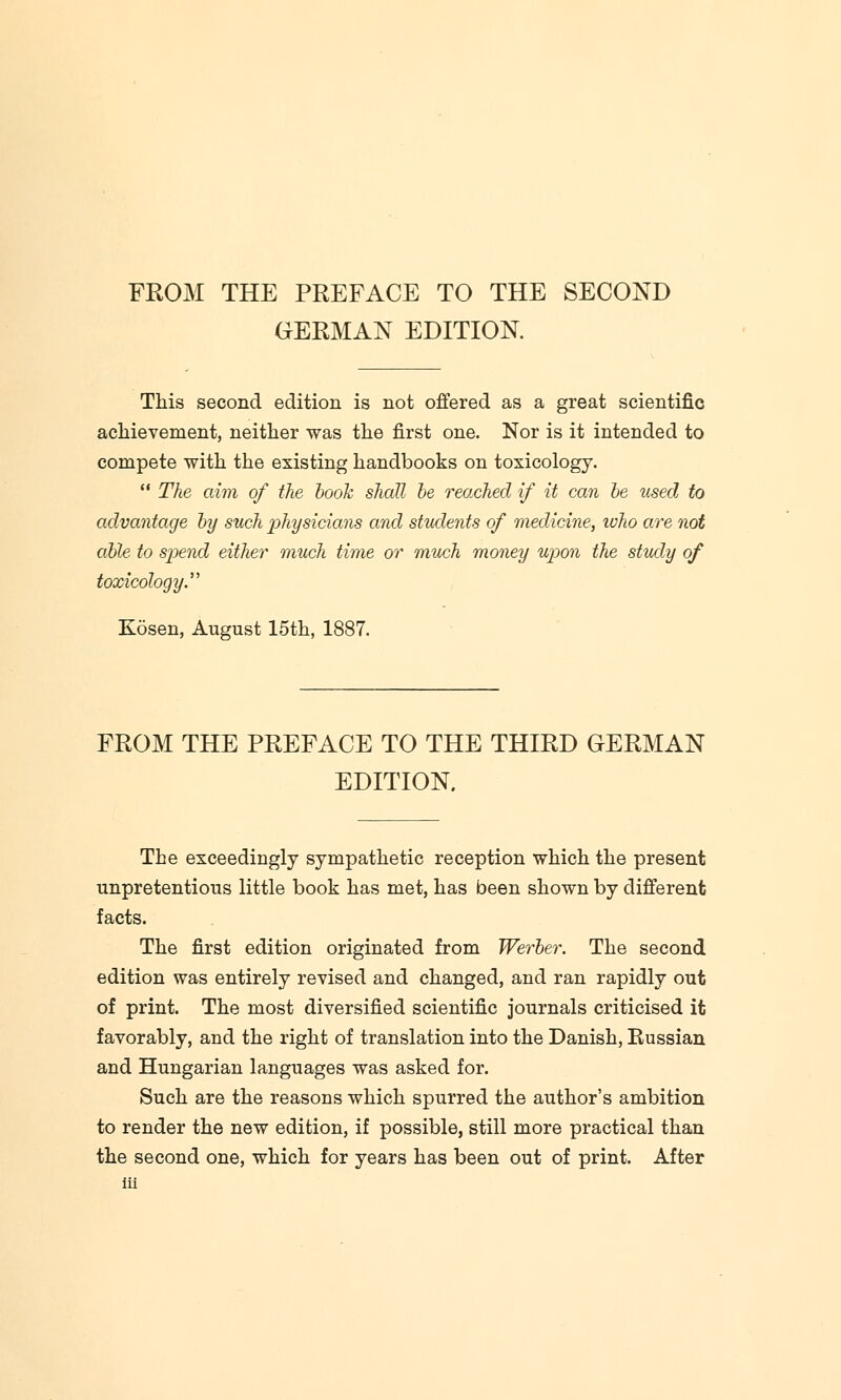 FROM THE PREFACE TO THE SECOND GERMAN EDITION. This second edition is not offered as a great scientific achievement, neither was the first one. Nor is it intended to compete with the existing handbooks on toxicology.  The aim of the book shall be reached if it can be used to advantage by such physicians and students of medicine, who are not able to spend either much time or much money upon the study of toxicology Kosen, August 15th, 1887. FROM THE PREFACE TO THE THIRD GERMAN EDITION. The exceedingly sympathetic reception which the present unpretentious little book has met, has been shown by different facts. The first edition originated from Werber. The second edition was entirely revised and changed, and ran rapidly out of print. The most diversified scientific journals criticised it favorably, and the right of translation into the Danish, Russian and Hungarian languages was asked for. Such are the reasons which spurred the author's ambition to render the new edition, if possible, still more practical than the second one, which for years has been out of print. After
