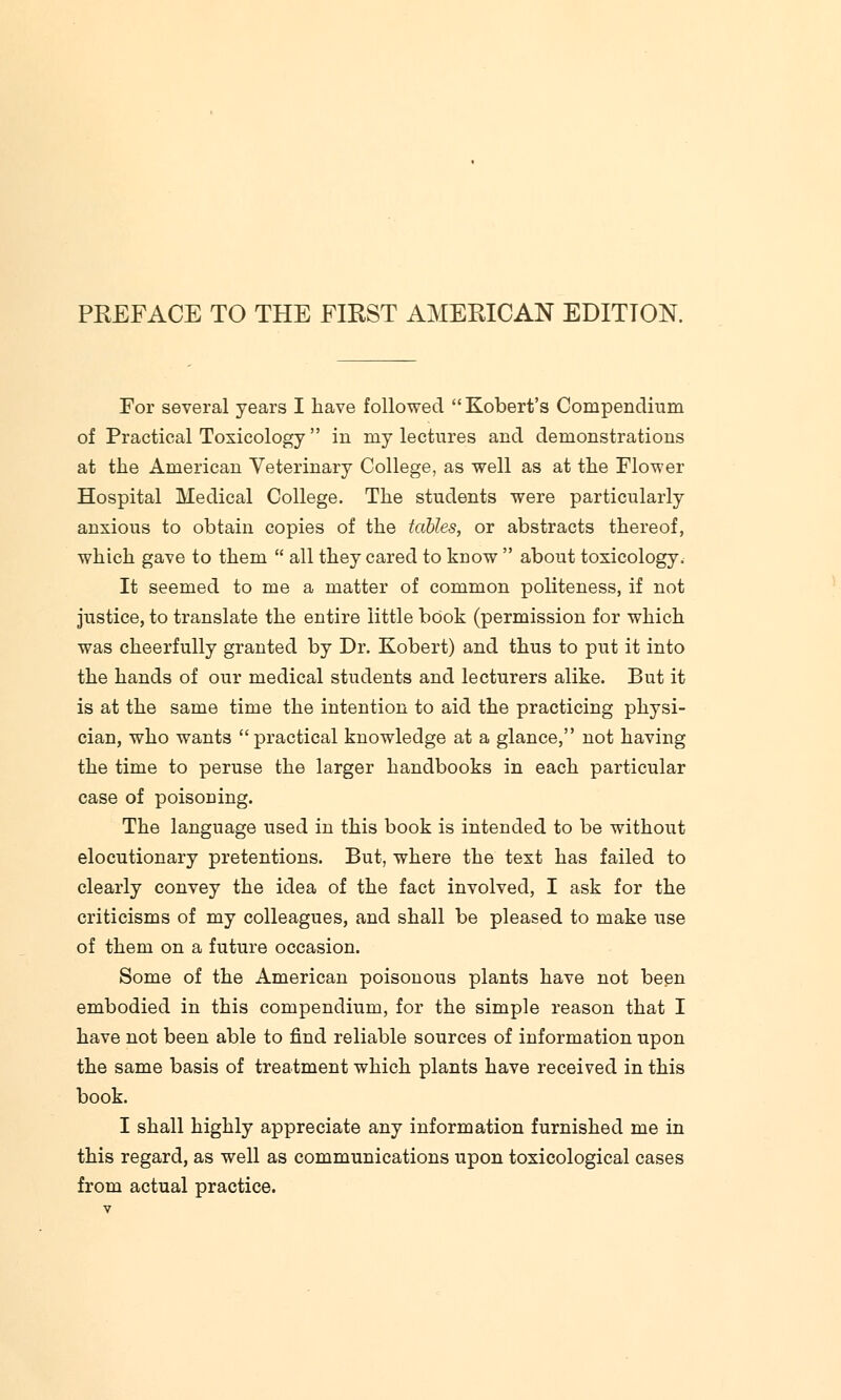 PREFACE TO THE FIRST AMERICAN EDITION. For several years I have followed Robert's Compendium of Practical Toxicology  in my lectures and demonstrations at the American Veterinary College, as well as at the Flower Hospital Medical College. The students were particularly anxious to obtain copies of the tables, or abstracts thereof, which gave to them  all they cared to know  about toxicology. It seemed to me a matter of common politeness, if not justice, to translate the entire little book (permission for which was cheerfully granted by Dr. Kobert) and thus to put it into the hands of our medical students and lecturers alike. But it is at the same time the intention to aid the practicing physi- cian, who wants practical knowledge at a glance, not having the time to peruse the larger handbooks in each particular case of poisoning. The language used in this book is intended to be without elocutionary pretentions. But, where the text has failed to clearly convey the idea of the fact involved, I ask for the criticisms of my colleagues, and shall be pleased to make use of them on a future occasion. Some of the American poisonous plants have not been embodied in this compendium, for the simple reason that I have not been able to find reliable sources of information upon the same basis of treatment which plants have received in this book. I shall highly appreciate any information furnished me in this regard, as well as communications upon toxicological cases from actual practice.