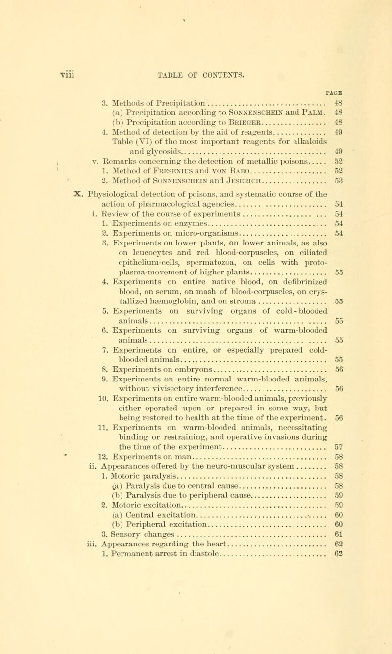 PAGE 3. Methods of Precipitation 48 (a) Precipitation according to Sonmenschein and Palm. 48 (b) Precipitation according to Brieger 48 4. Method of detection by the aid of reagents 49 Table (VI) of the most important reagents for alkaloids and glycosids 49 v. Remarks concerning the detection of metallic poisons 52 1. Method of Fresenius and von Babo 52 2. Method of Sonnenschein and Jeserich 53 X. Physiological detection of poisons, and systematic course of the action of pharmacological agencies 54 i. Review of the course of experiments 54 1. Experiments on enzymes 54 2. Experiments on micro-organisms 54 3. Experiments on lower plants, on lower animals, as also on leucocytes and red blood-corpuscles, on ciliated epithelium-cells, spermatozoa, on cells with proto- plasma-movement of higher plants 55 4. Experiments on entire native blood, on defibrinized blood, on serum, on mash of blood-corpuscles, on crys- tallized haemoglobin, and on stroma 55 5. Experiments on surviving organs of cold - blooded animals 55 6. Experiments on surviving organs of warm-blooded animals 55 7. Experiments on entire, or especially prepared cold- blooded animals 55 8. Experiments on embryons 56 9. Experiments on entire normal warm-blooded animals, without vivisectory interference 56 10. Experiments on entire warm-blooded animals, previously either operated upon or prepared in some way, but being restored to health at the time of the experiment. 56 11. Experiments on warm-blooded animals, necessitating binding or restraining, and operative invasions during the time of the experiment 57 12. Experiments on man 58 ii. Appearances offered by the neuro-muscular system 58 1. Motoric paralysis 58 (a) Paralysis due to central cause 58 (b) Paralysis due to peripheral cause 50 2. Motoric excitation 59 (a) Central excitation • 60 (b) Peripheral excitation 60 3. Sensory changes 61 iii. Appearances regarding the heart 62 1. Permanent arrest in diastole 62