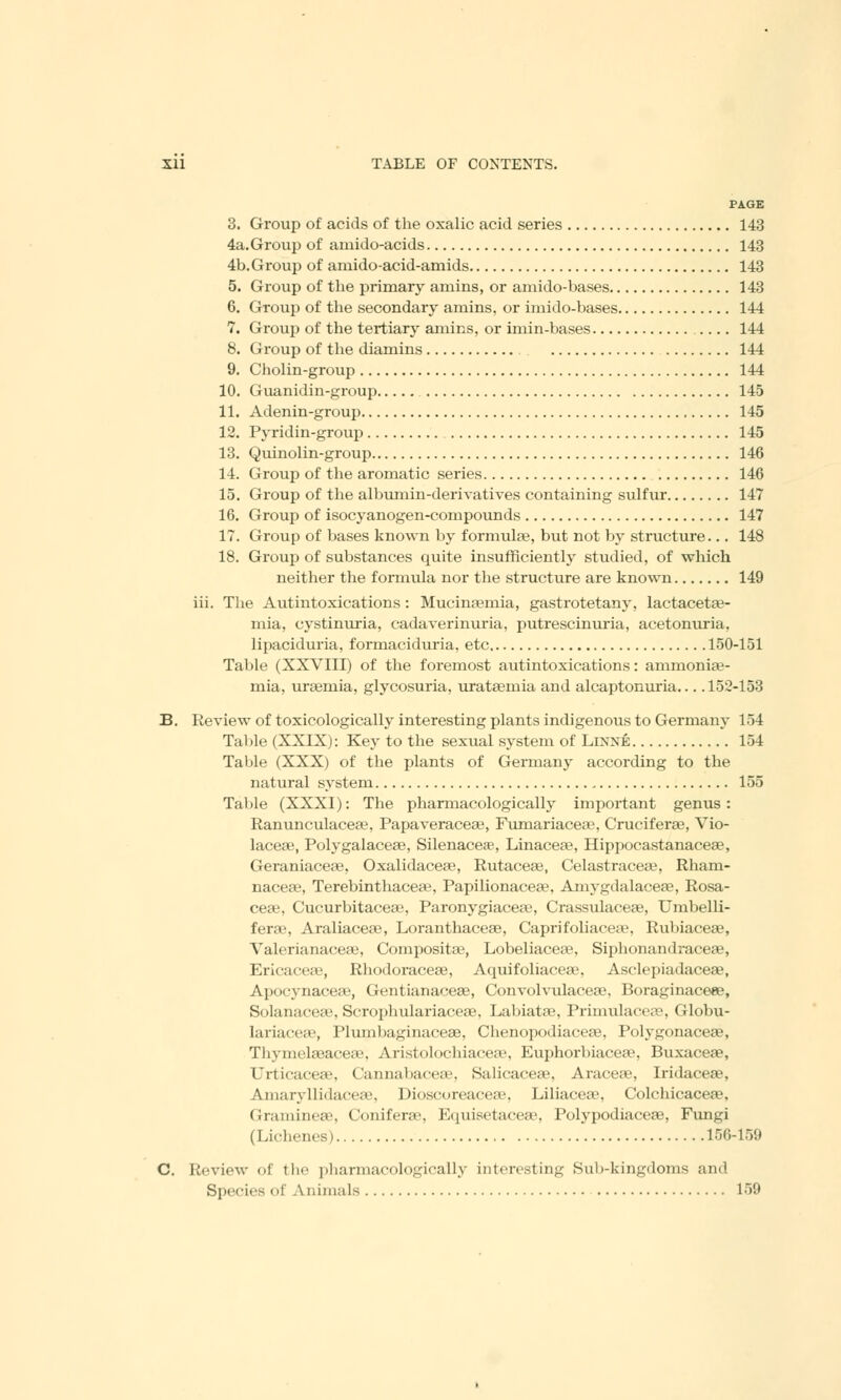 PAGE 3. Group of acids of the oxalic acid series 143 4a.Group of amido-acids 143 4b. Group of amido-acid-amids 143 5. Group of the primary amins, or amido-bases 143 6. Group of the secondary amins, or imido-bases 144 7. Group of the tertiary amins, or imin-bases .... 144 8. Group of the diamins 144 9. Cholin-group 144 10. Guanidin-group 145 11. Adenin-group 145 12. Pyridin-group 145 13. Quinolin-group 146 14. Group of the aromatic series 146 15. Group of the albumin-derivatives containing sulfur 147 16. Group of isocyanogen-compounds 147 17. Group of bases known by formula?, but not by structure... 148 18. Group of substances quite insufficiently studied, of which neither the formula nor the structure are known 149 iii. The Autintoxications: Mucinaemia, gastrotetany, lactaceta?- mia, cystinuria, cadaverinuria, putrescinuria, acetonuria, lipaciduria, formaciduria, etc 150-151 Table (XXVIII) of the foremost autintoxications: ammoniae- mia, uraemia, glycosuria, urataemia and alcaptonuria... .152-153 B. Review of toxicologically interesting plants indigenous to Germany 154 Table (XXIX): Key to the sexual system of Linxe 154 Table (XXX) of the plants of Germany according to the natural system 155 Table (XXXI): The pharmacologically important genus : Ranunculacea?, Papaveraceas, Fumariaceae, Crucifera?, Vio- laceae, Polygalaceae, Silenacere, Linaceae, Hippocastanaceae, Geraniaceae, Oxalidaceae, Rutaceae, Celastraceaa, Rham- nacea?, Terebinthaceas, Papilionaceae, Amygdalaceae, Rosa- ceae, Cucurbitaceaj, Paronygiacea;, Crassulaceas, Umbelli- ferae, Araliaceae, Loranthaceae, Capri foliaceae, Rubiaceae, Valerianaceae, Composite, Lobeliaceae, Siphonandraceae, Ericaceae, Rhodoraceae, Aquifoliaceae, Asclepiadaceae, Apoeynaceae, Gentianaceas, Convolvulaceae, Boraginaceee, Solanaceae, Scrophulariaceae, Labiatae, Primulaceae, Globu- lariaceas, Plumba^inaceae, Chenopodiaceaa, Polygonaceae, Thymekeacea'. AristoWhiarea', Euphorbiacea?, Buxaceae, Urticaceae, Cannabaceae, Salicaceae, Aracess, Iridaceae, Amaiyllidaceae, Dioscoreaceae, Liliacea3, Colchicaceae, Gramineae, Coniferae, Equisetaceae, Polypodiaceae, Fungi (Lichenes) 156-159 C. Review of the pharmacologically interesting Sub-kingdoms and Species of Animals 159