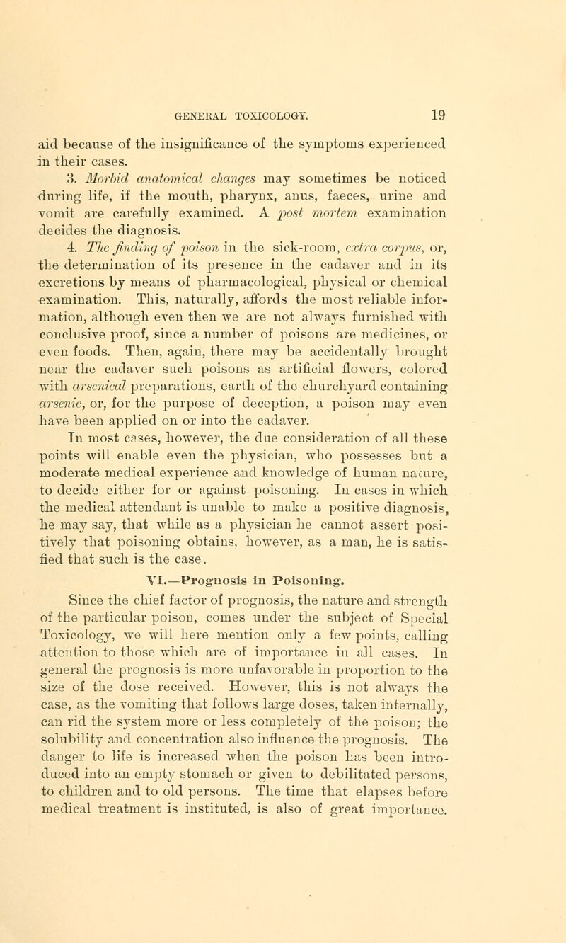 aid because of the insignificance of the symptoms experienced in their cases. 3. Morbid anatomical changes may sometimes be noticed during life, if the mouth, pharynx, anus, faeces, urine and vomit are carefully examined. A post mortem examination decides the diagnosis. 4. The finding of poison in the sick-room, extra corpus, or, the determination of its presence in the cadaver and in its excretions by means of pharmacological, physical or chemical examination. This, naturally, affords the most reliable infor- mation, although even then we are not always furnished with conclusive proof, since a number of poisons are medicines, or even foods. Then, again, there may be accidentally brought near the cadaver such poisons as artificial flowers, colored with arsenical preparations, earth of the churchyard containing arsenic, or, for the purpose of deception, a poison may even have been applied on or into the cadaver. In most cases, however, the due consideration of all these points will enable even the physician, who possesses but a moderate medical experience and knowledge of human nature, to decide either for or against poisoning. In cases in which the medical attendant is unable to make a positive diagnosis, he may say, that while as a physician he cannot assert posi- tively that poisoning obtains, however, as a man, he is satis- fied that such is the case. VI.—Prognosis in Poisoning-. Since the chief factor of prognosis, the nature and strength of the particular poison, comes under the subject of Special Toxicology, we will here mention only a few points, calling attention to those which are of importance in all cases. In general the prognosis is more unfavorable in proportion to the size of the dose received. However, this is not always the case, as the vomiting that follows large doses, taken internally, can rid the system more or less completely of the poison; the solubility and concentration also influence the prognosis. The danger to life is increased when the poison has been intro- duced into an empty stomach or given to debilitated persons, to children and to old persons. The time that elapses before medical treatment is instituted, is also of great importance.