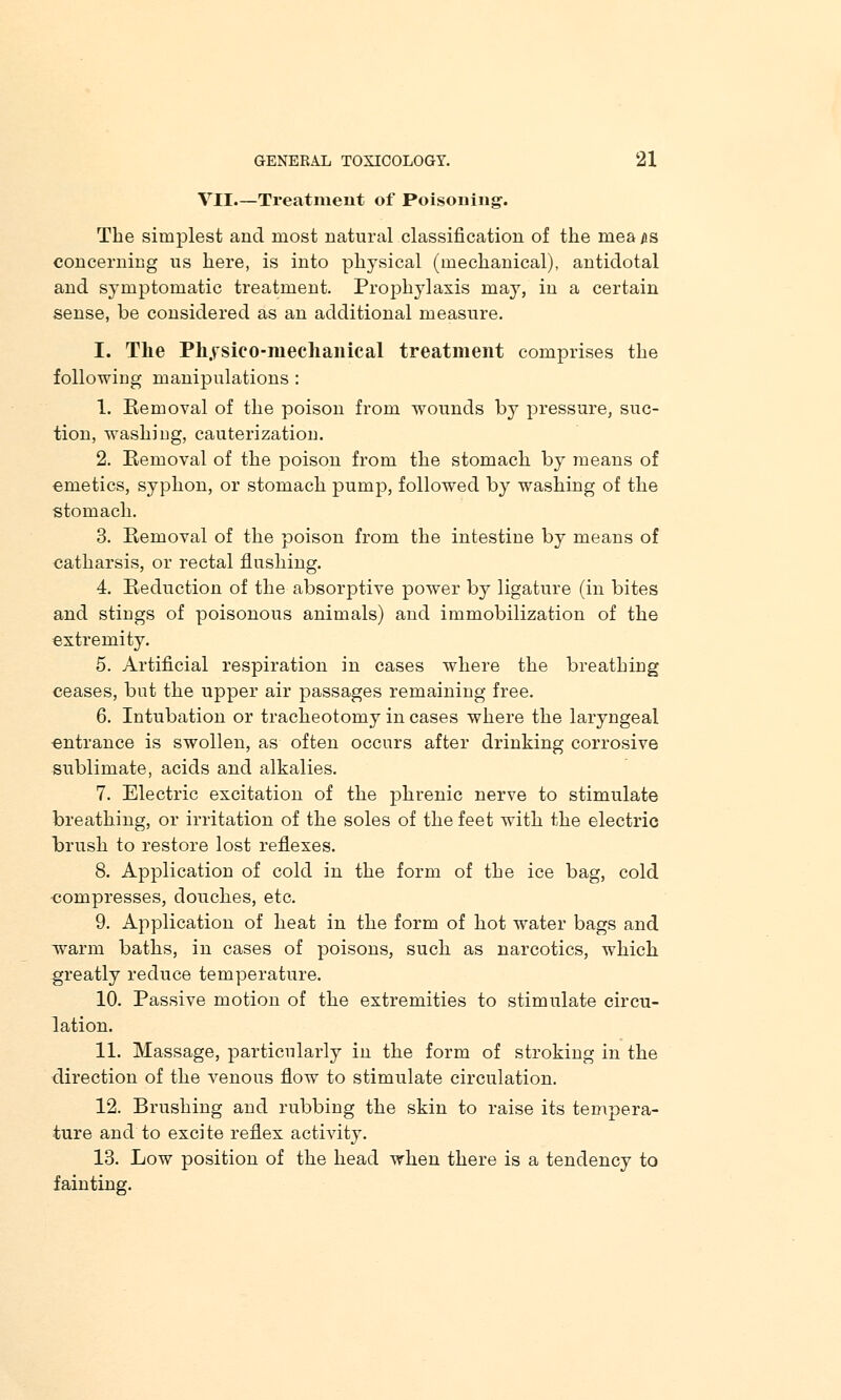 VII.—Treatment of Poisoning-. The simplest and most natural classification of the mea us concerning us here, is into physical (mechanical), antidotal and symptomatic treatment. Prophylaxis may, in a certain sense, be considered as an additional measure. I. The Pkysieo-mechanical treatment comprises the following manipulations : 1. Removal of the poison from wounds by pressure, suc- tion, washing, cauterization. 2. Removal of the poison from the stomach by means of emetics, syphon, or stomach pump, followed by washing of the stomach. 3. Removal of the poison from the intestine by means of catharsis, or rectal flushing. 4. Reduction of the absorptive power by ligature (in bites and stings of poisonous animals) and immobilization of the extremity. 5. Artificial respiration in cases where the breathing ceases, but the upper air passages remaining free. 6. Intubation or tracheotomy in cases where the laryngeal entrance is swollen, as often occurs after drinking corrosive sublimate, acids and alkalies. 7. Electric excitation of the phrenic nerve to stimulate breathing, or irritation of the soles of the feet with the electric brush to restore lost reflexes. 8. Application of cold in the form of the ice bag, cold compresses, douches, etc. 9. Application of heat in the form of hot water bags and warm baths, in cases of poisons, such as narcotics, which greatly reduce temperature. 10. Passive motion of the extremities to stimulate circu- lation. 11. Massage, particularly in the form of stroking in the direction of the venous flow to stimulate circulation. 12. Brushing and rubbing the skin to raise its tempera- ture and to excite reflex activity. 13. Low position of the head when there is a tendency to fainting.