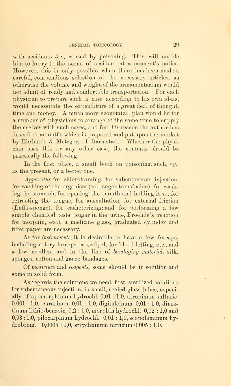 with accidents &c, caused by poisoning. This will enable him to hurry to the scene of accident at a moment's notice. However, this is only possible when there has been made a careful, compendious selection of the necessary articles, as otherwise the volume and weight of the armamentarium would not admit of ready and comfortable transportation. For each physician to prepare such a case according to his own ideas, would necessitate the expenditure of a great deal of thought, time and money. A much more economical plan would be for a number of physicians to arrange at the same time to suppty themselves with such cases, and for this reason the author has described an outfit which is prepared and put upon the market by Ehrhardt & Metzger, of Darmstadt. Whether the physi- cian uses this or any other case, the contents should be practically the following: In the first place, a small book on poisoning, such, e.g., as the present, or a better one. Apparatus for chloroforming, for subcutaneous injection, for washing of the organism (salt-sugar transfusion), for wash- ing the stomach, for opening the mouth and holding it so, for retracting the tongue, for auscultation, for external friction (Luffa-sponge), for catheterizing; and for performing a few simple chemical tests (sugar in the urine, Froehde's reaction for morphin, etc.), a medicine glass, graduated cylinder and filter paper are necessary. As for instruments, it is desirable to have a few forceps, including artery-forceps, a scalpel, for blood-letting, etc., and a few needles; and in the line of bandaging material, silk, sponges, cotton and gauze bandages. Of medicines and reagents, some should be in solution and some in solid form. As regards the solutions we need, first, sterilized solutions for subcutaneous injection, in small, sealed glass tubes, especi- ally of apomorphinum hydrochl. 0,01 : 1,0, atropinum sulfuric 0,001 : 1,0, curarinum 0,01 : 1,0, digitaleinum 0,01 : 1,0, diure- tinum lithio-benzoic, 0,2 : 1,0, morphin hydrochl. 0,02 : 1,0 and 0,03 :1,0, pilocarpinum hydrochl. 0,01 : 1,0, scopolaminum hy- drobrom. 0,0005 : 1,0, strychninum nitricum 0,005 : 1,0.