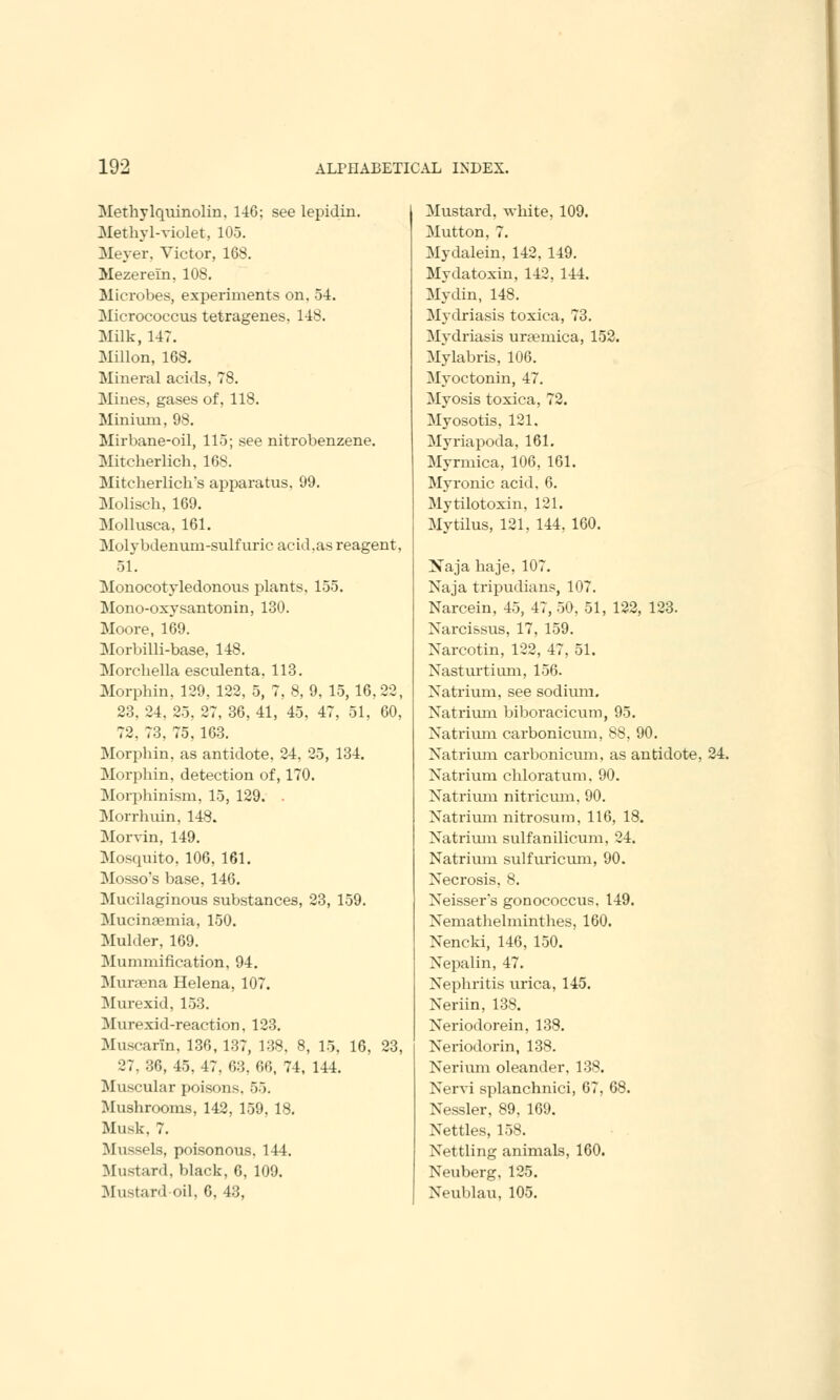 Methylquinolin, 146; see lepidin. Methyl-violet, 105. Meyer, Victor, 168. Mezerein, 108. Microbes, experiments on, 54. Micrococcus tetragenes, 148. Milk, 147. Millon, 168. Mineral acids, 78. Mines, gases of, 118. Minium, 98. Mir bane-oil, 115; see nitrobenzene. Mitcherlich, 168. Mitcherlich's apparatus. 99. Molisch, 169. Mollusca, 161. Molybdenum-sulfuric acid.as reagent, 51. Monocotyledonous plants, 155. Mono-oxy santonin, 130. Moore, 169. Morbilli-base, 148. Morcbella esculenta, 113. Morphin, 129, 122, 5, 7, 8, 9, 15,16,22, 23, 24, 25, 27, 36, 41, 45, 47, 51, 60, 72, 73, 75, 163. Morphin, as antidote. 24, 25, 134. Morphin, detection of, 170. Morphinism, 15, 129. . Morrhuin, 148. Morvin, 149. Mosquito, 106, 161. Mosso's base, 146. Mucilaginous substances, 23, 159. Mucinsemia, 150. Mulder, 169. Mummification, 94. Mursena Helena, 107. Murexid, 153. Murexid-reaction, 123. Muscarin. 136, 137, 138, 8, 15. 16, 23, 27, 36, 45, 47. 63, 66, 74, 144. Muscular poisons. 55. Mushrooms, 142, 159, 18. Musk. 7. Mussels, poisonous. 144. Mustard, black, 6, 109. Mustard-oil, 6,43, Mustard, white, 109. Mutton, 7. Mydalein, 142, 149. Mydatoxin, 142, 144. Mydin, 148. Mydriasis toxica, 73. Mydriasis uraemica, 152. Mylabris, 106. Myoctonin, 47. Myosis toxica, 72. Myosotis, 121. Myriapoda, 161. Myrmica, 106, 161. Myronic acid, 6. Mytilotoxin, 121. Mytilus, 121, 144, 160. Naja haje, 107. Naja tripudians, 107. Narcein, 45, 47, 50, 51, 122, 123. Narcissus, 17, 159. Narcotin, 122, 47, 51. Nasturtium, 156. Natrium, see sodium. Natrium biboracicum, 95. Natrium carbonicum, 88, 90. Natrium carbonicum, as antidote, 24. Natrium chloratum, 90. Natrium nitricum, 90. Natrium nitrosum, 116, 18. Natrium sulfanilicum, 24. Natrium sulfuricum, 90. Necrosis, 8. Neisser's gonococcus. 149. Nemathelminthes, 160. Nencki, 146, 150. Nepalin, 47. Nephritis urica, 145. Neriin, 138. Neriodorein, 138. Neriodorin, 138. Nerium oleander, 138. Nervi splanchnici, 67, 68. Nessler, 89, 169. Nettles, 158. Nettling animals, 160. Neuberg, 125. Neublau, 105.