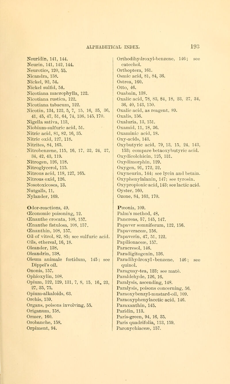 Neuridin. 141, 144. Neurin, 141, 142, 144. Neurotics, 120, 55. Nicandra, 158. Nickel, 92, 54. Nickel sulfid, 54. Nicotiana macrophylla, 122. Nicotiana rustica, 122. Nicotiana tabacum, 122. Nicotin, 134, 122, 5, 7, 15, 16, 35, 36, 41, 45, 47, 51, 64, 74, 136, 145,170. Nigella sativa, 113, Niobiuni-sidfuric acid, 51. Nitric acid, 81, 82, 16, 35. Nitric oxid, 127, 118. Nitrites, 84, 165. Nitrobenzene, 115, 16, 17, 22, 24, 27, 34, 42, 43, 119. Nitrogen, 126, 118. Nitroglycerol, 115. Nitrous acid, 118, 127, 165. Nitrous oxid, 126. Nosotoxicoses, 13. Nutgalls, 11. Nylander, 169. Odor-reactions, 49. CEconornic poisoning, 12. CEnanthe crocata, 108, 157. CEnanthe fistulosa, 108, 157. (Enanthin, 108, 157. Oil of vitrol, 82, 85; see sulfuric acid. Oils, ethereal, 16, 18. Oleander, 138. Oleandrin, 138. Oleum animale fcetidum, 145; see Dippel's oil. Ononis, 157. Ophioxylin, 108. Opium, 122, 129, 131, 7, 8, 15, 16, 23, 27, 35, 75. Opium-alkaloids, 63. Orchis, 159. Organs, poisons involving, 55. Origanum, 158. Ormer, 160. Orobanche, 158. Orpiment, 94. Orthodihydroxyl-benzene, 146; see catechol. Orthoptera, 161. Osmicacid, 81, 84, 36. Ostrea, 160. Otto, 46. Ouabain, 138. Oxalic acid, 78, 83, 84, 18, 23, 27, 34, 36, 40, 143, 150. Oxalic acid, as reagent, 89. Oxalis, 156. Oxaluria, 13, 151. Oxamid, 11, 18, 36. Oxaminic acid, 18. Oxy-acids, 143. Oxybutyric acid, 79, 13, 15, 24, 143, 153; compare betaoxybutyric acid. Oxydicolchicin, 125, 131. Oxydimorphin, 129. Oxygen, 91, 172, 22. Oxyneurin, 144; see lycin and betain. Oxyphenylalanin, 147; see tyrosin. Oxypropionic acid, 143; see lactic acid. Oyster, 160. Ozone, 84, 163, 170. Peeonia, 109. Palm's method, 48. Pancreas, 57, 145, 147. Papaver somniferum, 122, 156. Papaveracea?, 156. Papaverin, 47, 51, 122. Papilionacea?, 157. Paracresol, 146. Paradigitogenin, 136. Paradihydroxyl-benzene, 146; see quinol. Paraguay-tea, 123; see mate. Paraldehyde, 126, 16. Paralysis, ascending, 148. Paralysis, poisons concerning, 56. Paraoxybenzyl-mustard-oil, 109. Paraoxyphenylacetic acid, 146. Paraxanthin, 145. Paridin, 113. Paris-green, 94, 16, 35. Paris quadrifolia, 113, 159. Paronychiacese, 157.