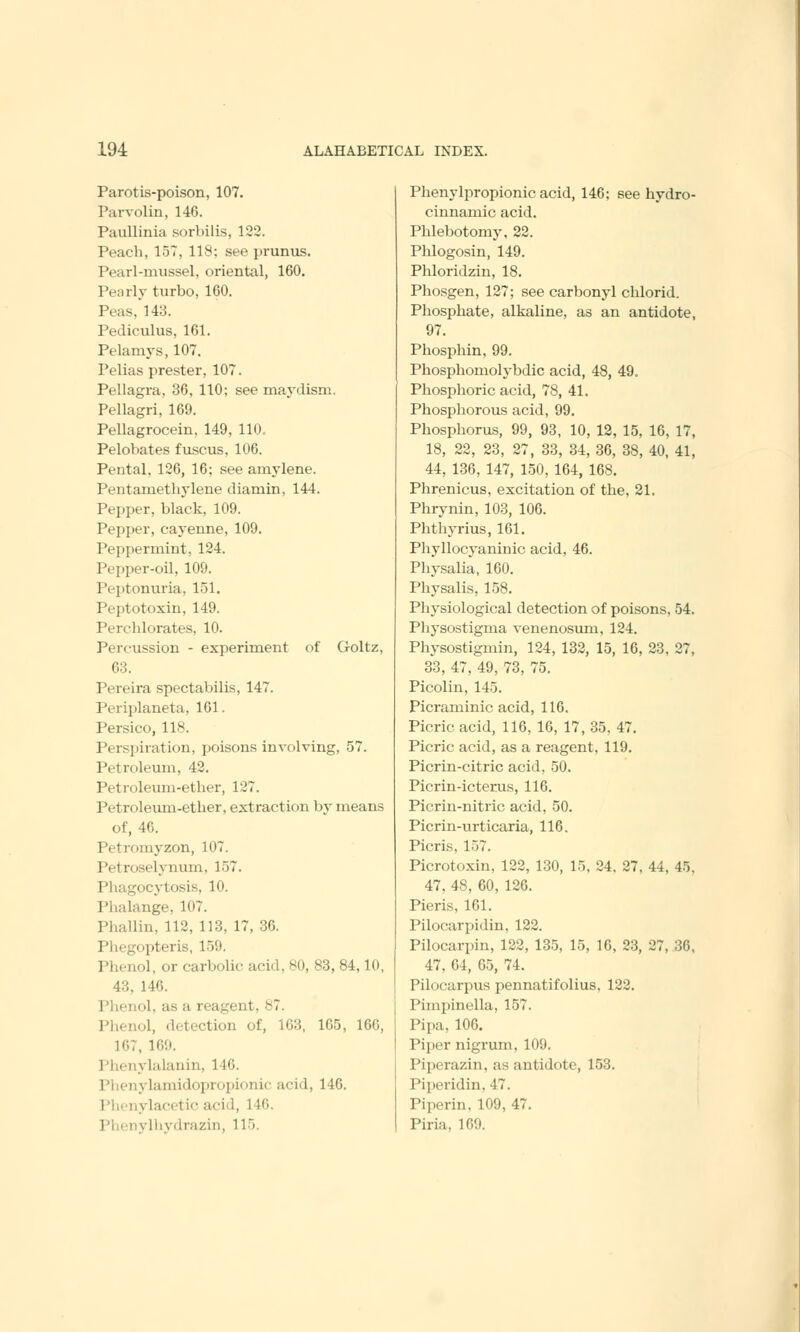 Parotis-poison, 107. Parvolin, 146. Paullinia sorbilis, 122. Peach, 157, 118; see prunus. Pearl-mussel, oriental, 160. Pearly turbo, 160. Peas, 143. Pediculus, 161. Pelamys, 107. Pelias prester, 107. Pellagra, 36, 110; see maydism. Pellagri, 169. Pellagrocein, 149, 110. Pelobates fuscus, 106. Pental, 126, 16: see amylene. Pentamethylene diamin, 144. Pepper, black, 109. Pepper, cayenne, 109. Peppermint, 124. Pepper-oil, 109. Peptonuria, 151. Peptotoxin, 149. Perchlorates, 10. Percussion - experiment of Goltz, 63. Pereira spectabilis, 147. Periplanetu, 161. Persico, 118. Perspiration, poisons involving, 57. Pel r< ileum, 42. Petroleum-ether, 127. Petroleum-ether, extraction by means of, 46. Petromyzon, 107. Pel roselynum, 157. Phagocytosis, 10. ■ nge, 107. Phallin, 112, 113, 17, 36. Phegopteris, 159. ■ 1, or carbolic acid. so, 83, 84,10, 43, 146. Phenol, as a reagent, 87. Phenol, detection of, 163, 165, 166, 167, 169. Phenylalanin, 1 16. Phenylamidopropionic acid, 146. ylacetic acid, 146. ih\ drazin, 115 Phenylpropionic acid, 146; see hydro- cinnamic acid. Phlebotomy, 22. Phlogosin, 149. Phloridzin, 18. Phosgen, 127; see carbonyl chlorid. Phosphate, alkaline, as an antidote, 97. Phosphin, 99. Phosphomolybdic acid, 48, 49. Phosphoric acid, 78, 41. Phosphorous acid, 99. Phosphorus, 99, 93, 10, 12, 15, 16, 17, 18, 22, 23, 27, 33, 34, 36, 38, 40, 41, 44, 136, 147, 150, 164, 168. Phrenicus, excitation of the, 21. Phrynin, 103, 106. Phthyrius, 161. Phyllocyaninic acid, 46. Physalia, 160. Physalis, 158. Physiological detection of poisons, 54. Physostigma venenosum, 124. Physostigmin, 124, 132, 15, 16, 23, 27, 33, 47, 49, 73, 75. Picolin, 145. Picraminic acid, 116. Picric acid, 116, 16, 17, 35, 47. Picric acid, as a reagent, 119. Picrin-citric acid, 50. Picrin-icterus, 116. Picrin-nitric acid, 50. Picrin-urticaria, 116. Picris, 157. Picrotoxin, 122, 130, 15, 24, 27, 44, 45, 47, 48, 60, 126. Pieris, 161. Pilocarpidin, 122. Pilocarpin, 122, 135, 15, 16, 23, 27, 30, 47. 64, G5, 74. Pilocarpus pennatifolius. 122. Pimpinella, 157. Pi pa, 106. Piper nigrum, 109. Piperazin. as antidote, 153. Piperidin, 47. Piperin. 109, 47. Piria, 169.