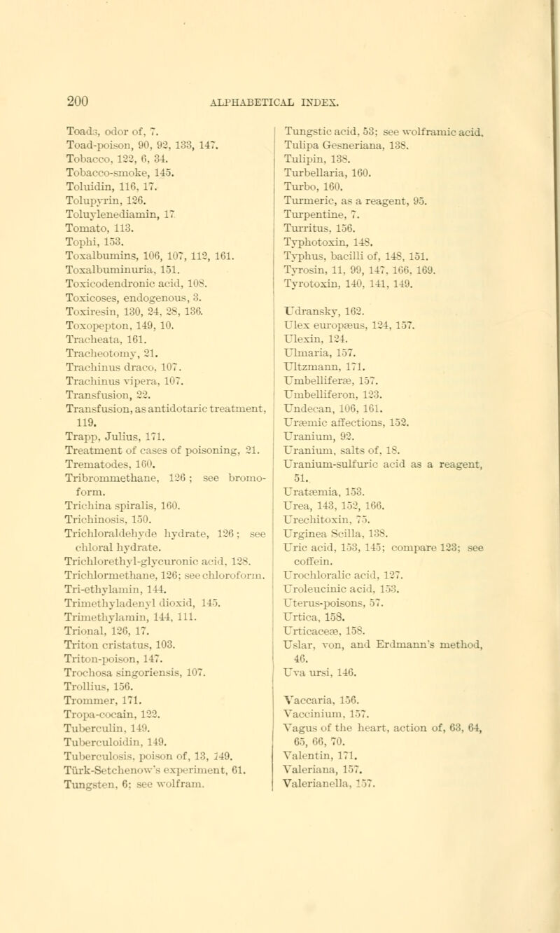 Toads, odor of. 7. Toad-poison, 90, 92, 133, 147. Tobacco, 122, 6, 34. Tobacco-snioke, 145. Toluidin, 116. 17. Tolupyrin, 126. Toluylenediarnin, 17 Tomato, 113. Tophi, 153. Toxalbumins, 106, 107, 112, 161. Toxalbuminuria. 151. Toxicodendron^ acid, 10S. Toxicoses, endogenous, 3. Toxiresin, 130, 24. 28, 136. Toxopepton, 149, 10. Tracheata, 161. Tracheotomy, 21. Trachinus draco. 107. Trachinus vipera, 107. Transfusion, 22. Transfusion, asantidotaric treatment. 119. Trapp. Julius, 171. Treatment of cases of poisoning, 21. Trematodes, 100. Tribrommethane, 126 ; see bromo- form. Trichina spiralis, 160. Trichinosis, 150. Trichloraldehyde hydrate, 126; see chloral hydrate. Trichlorethyl-glycuronir arid. 128. Trichlormcthane. 120: see chloroform. Tri-ethylamin, 144. Triinethyladenyl dioxid, 145. Trimethylamin, 144, 111. Trional, 126, 17. Triton cristatus, 103. Triton-poison, 147. Trochosa singoriensis, 107. Trollius, 156. Trommer, 171. Tropa-cocain. 122. Tuberculin. 149. Tuberculoidin, 149. Tuberculosis, poison of, 13, 249. Tiirk-Setchenow's experiment, 61. 6; see wolfram. Tungstic acid. 53: see wolf ramie acid. Tulipa Gesneriana, 13S. Tulipin. 138. Turbellaria, 160. Turbo, 160. Turmeric, as a reagent, 95. Turpentine. 7. Turritus, 156. Typhotoxin, 14S. Typhus, bacilli of, 148, 151. Tyrosin, 11, 99, 147. 100. 169. Tyrutoxin, 140, 141, 149. XJdransky, 162. Ulex europaeus. 124, 157. Ulexin, 124. Uhnaria, 157. Ultzmann, 171. Umbellifera?, 157. Umbelliferon. 123. Undecan, 106, 161. TJraemic affections, 152. Uranium, 92. Uranium, salts of. IS. Uranium-sulfuric acid as a reagent, 51. Urataemia, 153. Urea, 143. 152, 166. Urechitoxin. 75. Urginea Scilla. Uric acid. 153, 145; compare 123: see coffein. Urochloralic acid. 127. Uroleucinic acid. 153. Uterus-poisons, 57. Urtica, 158. (JrticacesB, 158. Uslar, von, and Erdmanns method, 46. Uva ursi. 146. Vaccaria, 156. Vaccinium, 157. Vagus of the heart, action of, 63, 64, 65, 66, 70. Valentin, 171. Valeriana, 157. Valerianella. 157.