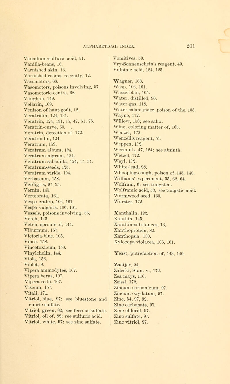 Vanadium-sulfuric acid, 51. Vanilla-beans. 16. Varnished skin, 13. Varnished rooms, recently, 12. Vasomotors, 68. Vasomotors, poisons involving, 57. Vasomotoric-centre. 68. Vaughan, 149. Vellarin, 109. Venison of haut-gout, 13. Veratridin, 124, 131. Veratrin, 124,131, 15, 47, 51, 75. Veratrin-curve, 60. Veratrin, detection of, 172. Veratroidin, 124. Veratrum, 159. Veratrum album, 124. Veratrucn nigrum, 124. Veratrum sabadilla, 124, 47, 51. Veratrum-seeds, 125. Veratrum viride, 124. Verbascum, 158. Verdigris, 97, 35. Vernin, 145. Vertebrata, 161. Vespa crabro, 106. 161. Vespa vulgaris, 106, 161. Vessels, poisons involving, 55. Vetch, 145. Vetch, sprouts of, 144. Viburnum, 157, Victoria-blue, 105. Vinca, 158. Vincetoxicuni, 158. Vinylcholin, 144. Viola, 156. Violet, 8. Vipera ammodytes, 107. Vipera berus, 107. Vipera redii, 107. Viscum, 157. Vitali, 171. Vitriol, blue, 97; see bluestone and cupric sulfate. Vitriol, green, 82; see ferrous sulfate. Vitriol, oil of, 82; eee sulfuric acid. Vitriol, white, 97; see zinc sulfate. Vomitives, 59. Vry-Sonnenschein's reagent, 49. Vulpinic acid, 124, 125. Wagner, 168. Wasp, 106, 161. Wasserblau, 105. Water, distilled, 90. Water-gas, 118. Water-salamander, poison of the, 103. Wayne, 172. Willow, 158; see salix. Wine, coloring matter of, 165. Wenzel, 172. WenzelTs reagent, 51. Weppen, 172. Wermuth, 47, 124; see absinth. Wetzel, 172. Weyl, 172. White-lead, 98. Whooping-cough, poison of. 145, 148. Williams' experiment, 55, 62, 64. Wolfram, 6; see tungsten. Wolframic acid, 53; see tungstic acid. Wormwood-seed, 130. Wurster, 172 Xanthalin, 122. Xanthin, 145. Xanthin-substances, 13. Xanthoprotein, 82. Xanthopsia, 130. Xylocopa violacea, 106, 161. Yeast, putrefaction of, 143, 149. Zaaijer, 94. Zaleski, Stan, v., 172. Zea mays, 110. Zeissl, 172. Zincum carbonicum, 97. Zincum oxydatum, 97. Zinc, 54, 97, 92. Zinc carbonate, 97. Zinc chlorid, 97. Zinc sulfate, 97. Zinc vitriol, 97.