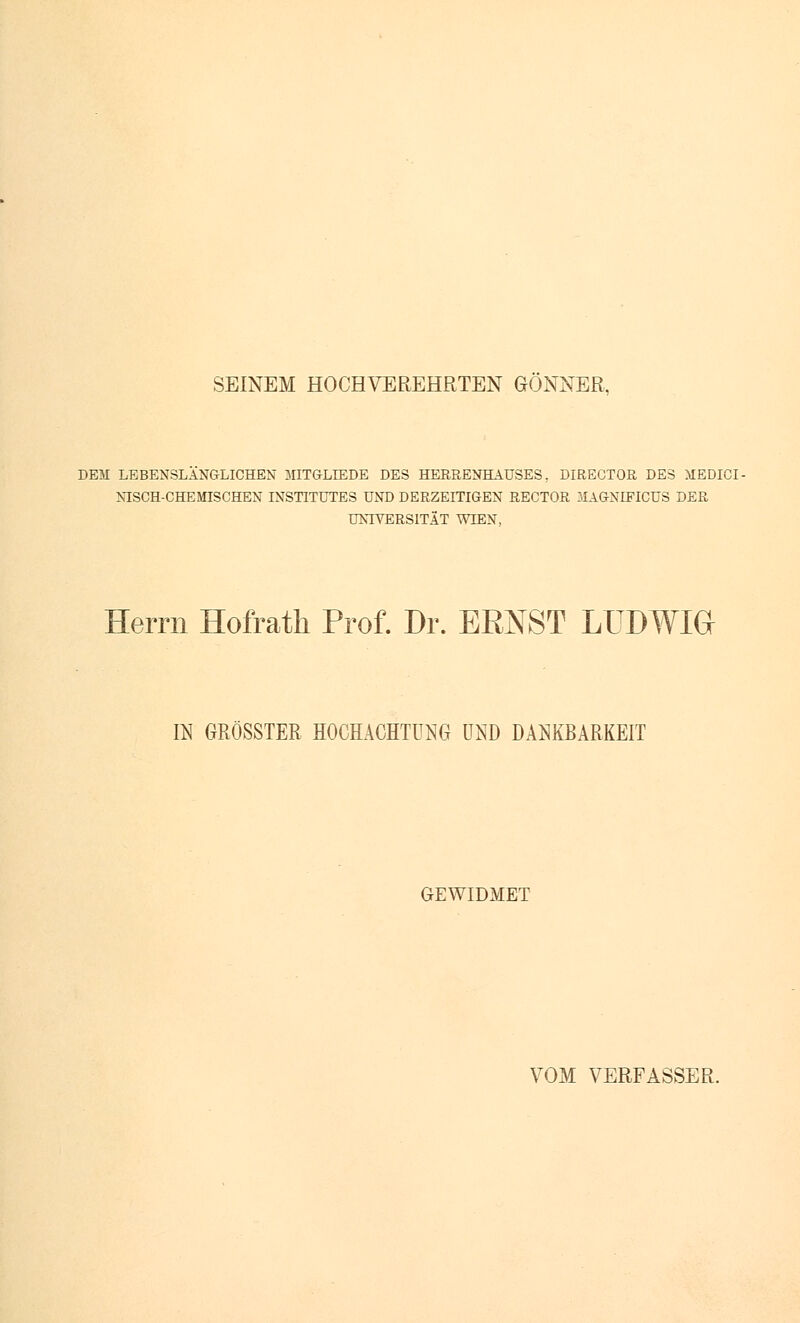 SEINEM HOCHVEREHRTEN GÖNNER, DEM LEBENSLÄNGLICHEN 3IITGLLEDE DES HERRENHAUSES, DIRECTOR DES MEDICI- NISCH-CHEMISCHEN INSTITUTES UND DERZEITIGEN RECTOR MAGNEETCUS DER UNIVERSITÄT WIEN, Herrn Hofrath Prof. Dr. ERNST LUDWIG IN GRÖSSTER HOCHACHTUNG UND DANKBARKEIT GEWIDMET VOM VERFÄSSER.