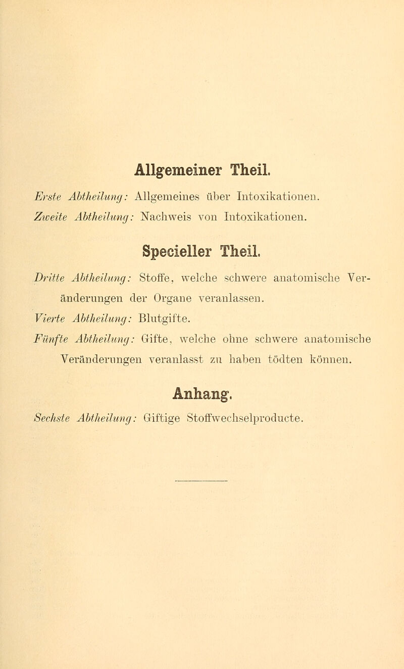 Allgemeiner Theil. Erste Äbtheilung: Allgemeines über Intoxikationen. Zioeite Abtheilung: Nachweis von Intoxikationen. Dritte Abtheilung: Stoffe, welche schwere anatomische Ver- änderungen der Organe veranlassen. Vierte Abtheilung: Blutgifte. Fünfte Abtheilung: Gifte, welche ohne schwere anatomische Veränderungen veranlasst zu haben tödten können. Sechste Abtheilung: Giftige Stoffwechselproducte.