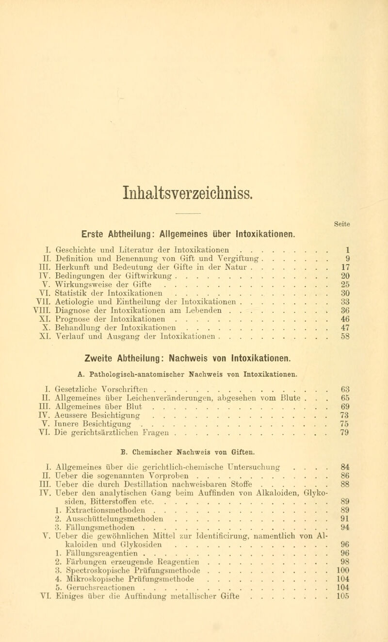 Inhaltsverzeichniss. Seite Erste Abtheilung: Allgemeines über Intoxikationen. I. Geschichte und Literatur der Intoxikationen 1 II. Definition und Benennung von Gift und Vergiftung 9 III. Herkunft und Bedeutung der Gifte in der Natur 17 IV. Bedingungen der Giftwirkung 20 V. Wirkungsweise der Gifte 25 VI. Statistik der Intoxikationen 30 VII. Aetiologie und Eintheilung der Intoxikationen 33 VIII. Diagnose der Intoxikationen am Lebenden 36 XL Prognose der Intoxikationen 46 X. Behandlung der Intoxikationen 47 XL Verlauf und Ausgang der Intoxikationen 58 Zweite Abtheilung: Nachweis von Intoxikationen. A. Pathologisch-anatomischer Nachweis von Intoxikationen. I. Gesetzliche Vorschriften 63 IL Allgemeines über Leichenveränderungen, abgesehen vom Blute ... 65 III. Allgemeines über Blut 69 IV. Aeussere Besichtigung 73 V. Innere Besichtigung 75 VI. Die gerichtsärztlichen Fragen 79 B. Chemischer Nachweis von Giften. 1. Allgemeines über die gerichtlich-chemische Untersuchung .... 84 n. Ueber die sogenannten Vorproben 86 III. Ueber die durch Destillation nachweisbaren Stoffe 88 IV. Ueber den analytischen Gang beim Auffinden von Alkaloiden, Glyko- siden, Bitterstoffen etc 89 1. Extractionsmethoden 89 2. Ausschüttelungsmethoden 91 :l. Fällungsmethoden 94 V. Ueber die gewöhnlichen Mittel zur Identificirung, namentlich von Al- kaloiden und Glykosiden 96 1. Fällungsreagentien 96 2. Färbungen erzeugende Reagentien 98 :'». Spectroskopische Prüfungsmethode 100 4. Mikroskopische Prüfungsmethode 104 5. Geruchsreactionen 104