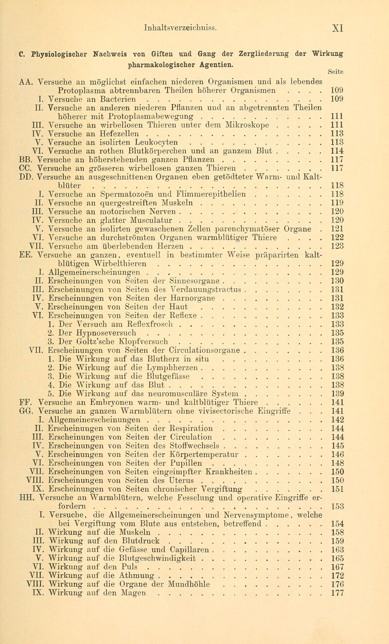 C. Physiologischer Nachweis von Giften und Gang der Zergliederung der Wirkung pharmakologischer Agentien. Seite AA. Versuche an möglichst einfachen niederen Organismen und als lebendes Protoplasma abtrennbaren Theilen höherer Organismen .... 109 I. Versuche an Bacterien 109 II. Versuche an anderen niederen Pflanzen und an abgetrennten Theilen höherer mit Protoplasmabewegung 111 III. Versuche an wirbellosen Thieren unter dem Mikroskope 111 IV. Versuche an Hefezellen 113 V. Versuche an isolirten Leukocyten 113 VI. Versuche an rothen Blutkörperchen und an ganzem Blut . . . . . 114 BB. Versuche an höherstehenden ganzen Pflanzen 117 CC. Versuche an grösseren wirbellosen ganzen Thieren 117 DD. Versuche an ausgeschnittenen Organen eben getödteter Warm- und Kalt- blüter 118 I. Versuche an Spermatozoon und Flimmerepithelien ....... 118 IL Versuche an quergestreiften Muskeln 119 III. Versuche an motorischen Nerven 120 IV. Versuche an glatter Musculatur 120 V. Versuche an isolirten gewaschenen Zellen parenchymatöser Organe . 121 VI. Versuche an durchströmten Organen warmblütiger Thiere .... 122 VII. Versuche am überlebenden Herzen 123 EE. Versuche an ganzen, eventuell in bestimmter Weise präparirten kalt- blütigen Wirbelthieren 129 I. Allgemeinerscheinungen 129 IL Erscheinungen von Seiten der Sinnesorgane 130 IH. Erscheinungen von Seiten des Verdauungstractus 131 IV. Erscheinungen von Seiten der Harnorgane 131 V. Erscheinungen von Seiten der Haut 132 VI. Erscheinungen von Seiten der Reflexe 133 1. Der Versuch am Reflexfrosch 133 2. Der Hypnoseversuch 135 3. Der Goltz'sche Klopfversuch 135 VII. Erscheinungen von Seiten der Circulationsorgane 136 1. Die Wirkung auf das Blutherz in situ 136 2. Die Wirkung auf die Lymphherzen 138 3. Die Wirkung auf die Blutgefässe 138 4. Die Wirkung auf das Blut 138 5. Die Wirkung auf das neuromusculäre System 139 FF. Versuche an Embryonen warm- und kaltblütiger Thiere 141 GG. Versuche an ganzen Warmblütern ohne vivisectorische Eingriffe . . . 141 I. Allgemeinerscheinungen 142 IL Erscheinungen von Seiten der Respiration 144 III. Erscheinungen von Seiten der Circulation 144 IV. Erscheinungen von Seiten des Stoffwechsels 145 V. Erscheinungen von Seiten der Körpertemperatur 146 VI. Erscheinungen von Seiten der Pupillen 148 VH. Erscheinungen von Seiten eingeimpfter Krankheiten 150 VIII. Erscheinungen von Seiten des Uterus 150 IX. Erscheinungen von Seiten chronischer Vergiftung 151 HH. Versuche an Warmblütern, welche Fesselung und operative Eingriffe er- fordern 153 I. Versuche, die Allgemeinerscheinungen und Nervensymptome, welche bei Vergiftung vom Blute aus entstehen, betreffend 154 IL Wirkung auf die Muskeln 158 III. Wirkung auf den Blutdruck 159 IV. Wirkung auf die Gefässe und Capillaren 163 V. Wirkung auf die Blutgeschwindigkeit 165 VI. Wirkung auf den Puls 167 VII. Wirkung auf die Athmung 172 VIII. Wirkung auf die Organe der Mundhöhle 176 IX. Wirkung auf den Magen 177