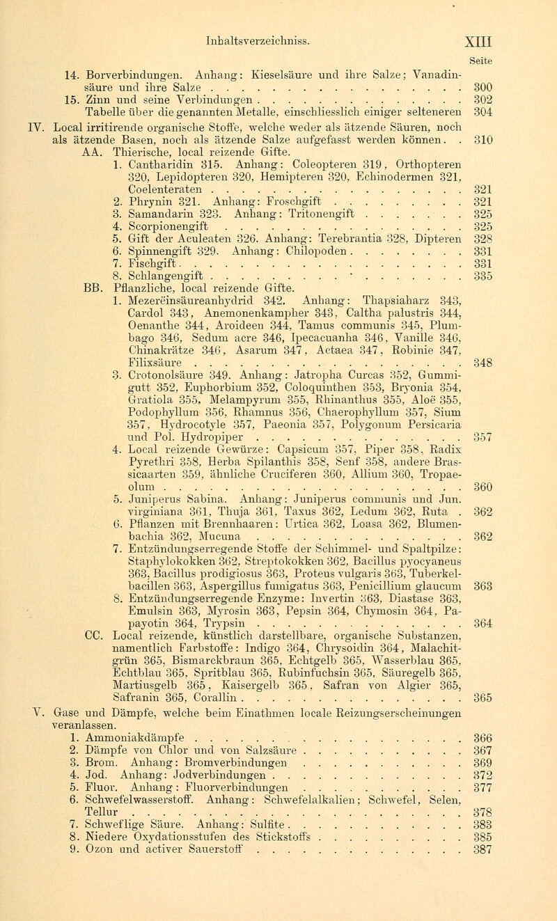 Seite 14. Borverbindungen. Anhang: Kieselsäure und ihre Salze; Vanadin- säure und ihre Salze 300 15. Zinn und seine Verbindungen 302 Tabelle über die genannten Metalle, einschliesslich einiger selteneren 304 IV. Local irritirende organische Stoffe, welche weder als ätzende Säuren, noch als ätzende Basen, noch als ätzende Salze aufgefasst werden können. . 310 AA. Thierische, local reizende Gifte. 1. Cantharidin 315. Anhang: Coleopteren 319, Orthopteren 320, Lepidopteren 320, Hemipteren 320, Echinodermen 321, Coelenteraten 321 2. Phrynin 321. Anhang: Froschgift 321 3. Samandarin 323. Anhang: Tritonengift . 325 4. Scorpionengift 325 5. Gift der Aculeaten 326. Anhang: Terebrantia 328, Dipteren 328 6. Spinnengift 329. Anhang: Chilopoden 331 7. Fischgift 331 8. Schlangengift • 335 BB. Pflanzliche, local reizende Gifte. 1. Mezereinsäureanhydrid 342. Anhang: Thapsiaharz 343, Cardol 343, Anemonenkampher 343, Caltha palustris 344, Oenanthe 344, Aroideen 344, Tamus communis 345, Plum- bago 346, Sedum acre 346, Ipecacuanha 346, Vanille 346, Chinakrätze 346, Asarum 347, Actaea 347, Robinie 347, Filixsäure 348 3. Crotonolsäure 349. Anhang: Jatropha Curcas 352, Gummi- gutt 352, Euphorbium 352, Coloquinthen 353, Bryonia 354, Gratiola 355, Melampyrum 355, Rhinanthus 355, Aloe 355, Podophyllum 356, Rhamnus 356, Chaerophyllum 357, Sium 357, Hydrocotyle 357, Paeonia 357, Polygonum Persicaria und Pol. Hydropiper 357 4. Local reizende Gewürze: Capsicum 357, Piper 358, Radix Pyrethri 358, Herba Spilanthis 358, Senf 358, andere Bras- sicaarten 359, ähnliche Cruciferen 360, Allium 360, Tropae- olum 360 5. Juniperus Sabina. Anhang: Juniperus communis und Jun. virginiana 361, Thuja 361, Taxus 362, Ledum 362, Ruta . 362 6. Pflanzen mit Brennhaaren: Urtica 362, Loasa 362, Blumen- bachia 362, Mucuna 362 7. Entzündungserregende Stoffe der Schimmel- und Spaltpilze: Staphylokokken 362, Streptokokken 362, Bacillus pyocyaneus 363, Bacillus prodigiosus 363, Proteus vulgaris 363, Tuberkel- bacillen 363, Aspergillus fumigatus 363, Penicillium glaucum 363 8. Entzündungserregende Enzyme: Invertin ;j63, Diastase 363, Emulsin 363, Myrosin 363, Pepsin 364, Chymosin 364, Pa- payotin 364, Trypsin 364 CC. Local reizende, künstlich darstellbare, organische Substanzen, namentlich Farbstoffe: Indigo 364, Chrysoidin 364, Malachit- grün 365, Bismarckbraun 365, Echtgelb 365, Wasserblau 365, Echtblau 365, Spritblau 365, Rubinfuchsin 365, Säuregelb 365, Martiusgelb 365, Kaisergelb 365, Safran von Algier 365, Safranin 365, Corallin 365 V. Gase und Dämpfe, welche beim Einathmen locale Reizungserscheinungen veranlassen. 1. Ammoniakdämpfe 366 2. Dämpfe von Chlor und von Salzsäure 367 3. Brom. Anhang: Bromverbindungen 369 4. Jod. Anhang: Jodverbindungen 372 5. Fluor. Anhang: Fluorverbindungen 377 6. Schwefelwasserstoff. Anhang: Schwefelalkalien; Schwefel, Selen, Tellur 378 7. Schweflige Säure. Anhang: Sulfite 383 8. Niedere Oxydationsstufen des Stickstoffs 385 9. Ozon und activer Sauerstoff 387