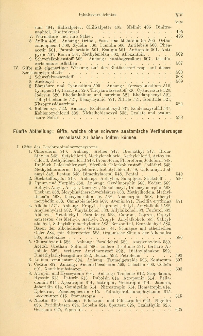 Seite sum 494; Kalisalpeter, Chilisalpeter 495. Melinit 495, Dinitro- naphtol, Dinitrokresol 495 7. Pikrinsäure und ihre Salze 496 8. Anilin 498. Anhang: Ortho-, Para- und Metatoluidin 500, Ortho- amidophenol 500, Xylidin 500, Cumidin 500, Antifebrin 500, Phen- acetin 501, Paraphenetidin 501, Exalgin 501, Antisepsin 501, Anti- pyrin 501, Kairin 501, Methylenblau 502, Alloxanthin 502 9. Schwefelkohlenstoff 502. Anhang: Xanthogensäure 507, trisulfo- carbonsaure Alkalien 507 IV. Gifte mit eigenartiger Wirkung auf den Blutfarbstoff resp. auf dessen Zersetzungsproducte 508 1. Schwefelwasserstoff 508 2. Stickoxyd 509 3. Blausäure und Cyankalium 509. Anhang: Ferrocyankalium 519, Cyangas519, Paracyan 520, Tri Cyanwasserstoff 520, Cyanursäure 520, Jodcyan 520, Rhodankalium und -natrium 521, Rhodanphenyl 521, Toluylrhodanide 521, Benzylcyanid 521, Nitrile 521, Isonitrile 521, Nitroprussidnatrium 522 4. Kohlenoxyd 522. Anhang: Kohlensuboxyd 537, Kohlenoxysulfid 537, Kohlenoxychlorid 538, Nickelkohlenoxyd 538, Oxalate und oxalur- saure Salze 538 Fünfte Abtheilung: Gifte, welche ohne schwere anatomische Veränderungen veranlasst zu haben tödten können. I. Gifte des Cerebrospinalnervensysterns. 1. Chloroform 540. Anhang: Aether 547, Bromäthyl 547, Brom- äthylen 548, Metylchlorid, Methylenchlorid, Aethylchlorid, Aethylen- chlorid, Aethylidenchlorid 548, Bromoform, Fluoroform, Jodoform 548, Dreifach Chlorkohlenstoff, Vierfach Chlorkohlenstoff, Jodäthyl 548, Methylchloroform, Butylchlorid, Isobutylchlorid 548, Chloramyl, Jod- amyl 548, Pentan 548, Dimethylacetal 548, Pental 549 2. Stickstoffoxydul 549. Anhang: Aetbylen, Sumpfgas, Stickstoff . . 550 3. Opium und Morphin 550. Anhang: Oxydimorphin 566, Kodein 569, Aethyl-, Amyl-, Äcetyl-, Diacetyl-, Monobenzyl-, Dibenzylmorphin 568, Thebain 568, Morphinätherschwefelsäure 568, Methylkodein, Methyl- thebain 568, Deoxymorphin etc. 568, Apomorphin 568, Phenyl- morpholin 568, Cannabis indica 569, Avenin 571, Piscidia erythrina 571 4. Alkohol 571. Anhang: Propyl-, Isopropyl-, Butyl-. Amylalkohol 582, Amylenhydrat 582, Vinylalkohol 583, Allylalkohol 583, Furfurol583, Aldehyd, Metaldehyd. Paraldehyd 583, Capron-, Caprin-, Capryl- säureester des Methyl-, Aethyl-, Propyl-, Amylalkohols 583, Salicyl- aldehyd, Salicylsäuremethylester 583, Benzonitril, Benzaldehyd 583, Basen der alkoholischen Getränke 584, Schnäpse mit ätherischen Oelen 584, mit Bitterstoffen 585, Organische Säuren der Alkoholica 585, Acetoxime 586 5. Chloralhydrat 586. Anhang: Paraldehyd 589, Amylenhydrat 589, Acetal, Urethan, Sulfonal 590, andere Disulfone 591, tertiäre Al- kohole 592, tertiärer Amylharnstoff 592, Diäthylpinakon 592, Dimethyläthylessigsäure 592, Benzin 592, Petroleum 593 6. Lolium temulentum 594. Anhang: Taumelgetreide 596, Equisetum 597 7. Cocain 597. Anhang: Andere Cocabasen 599, Celastrin 600, Coffein 601, Xanthinsubstanzen 603 8. Atropin und Hyoscyamin 604. Anhang: Tropeine 612, Scopolamin, Hyoscin 613, Daturin 613, Duboisin 614, Atropamin 614, Bella- donnin 614, Apoatropin 614, Isatropin, Metatropin 614. Jaborin, Jaboridin 614, Connigellin 614. Nitroatropin 614, Homatropin 614. Ephedrin, Pseudoephedrin 615. Tetrahydrobetanaphtylamin 615. Locokräuter 615. Ptomatropin 615 9. Nicotin 616. Anhang: Pilocarpin und Pilocarpidin 622, Nigellin 623, Pyridinbasen 624, Lobelin 624, Spartein 625, Oxaläthylin 625, Gelsemin 625, Piperidin 625