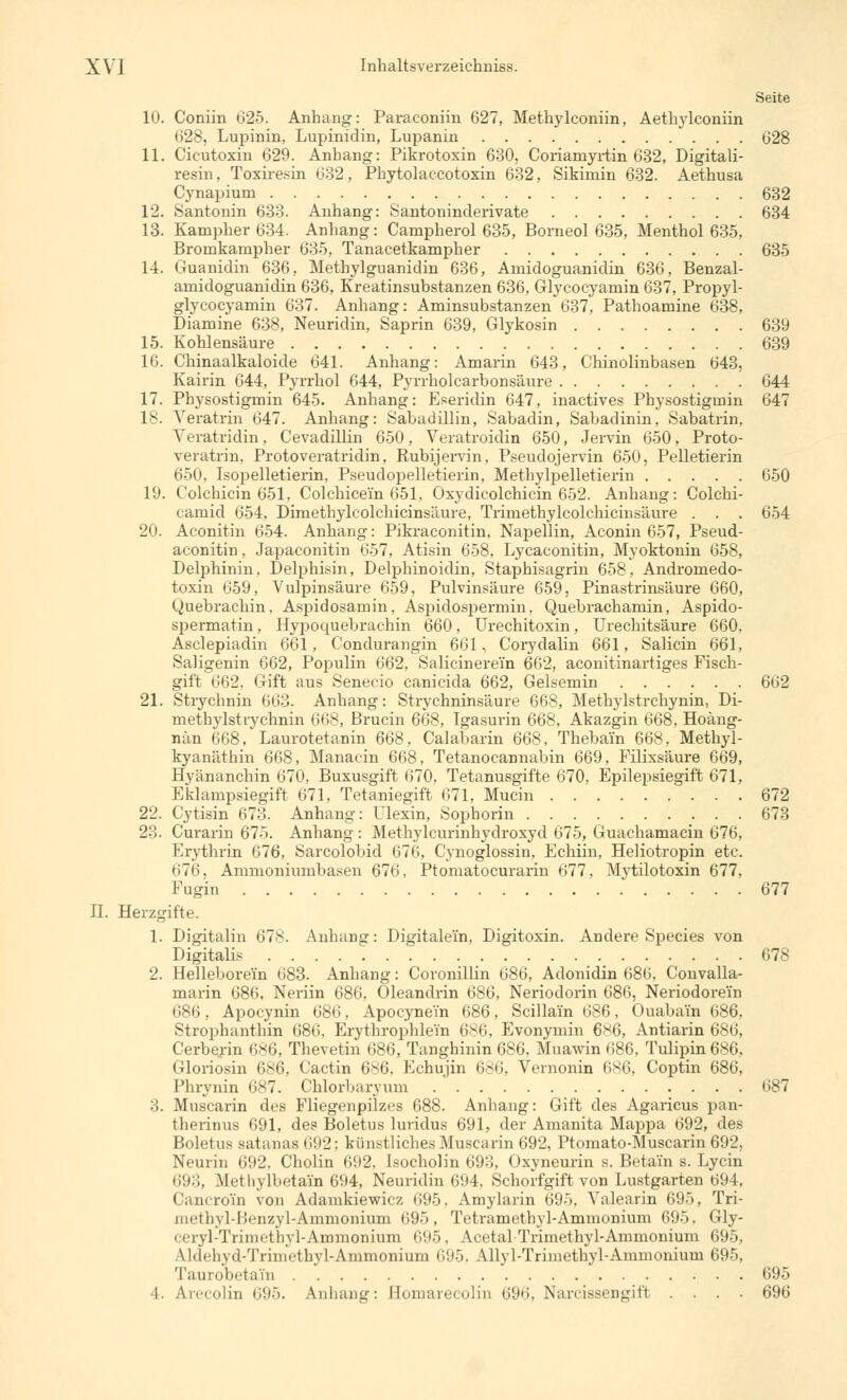 Seite 10. Coniin 625. Anhang: Paraconiin 627, Methylconiin, Aethylconiin 628, Lupinin, Lupinidin, Lupanin 028 11. Cicutoxin 629. Anbang: Pikrotoxin 630, Coriamyrtin 632, Digitali- resin, Toxiresin 632, Phytolaccotoxin 632, Sikimin 632. Aethusa Cynapium 632 12. Santonin 633. Anhang: Santoninderivate 634 13. Kampher 634. Anhang: Campherol 635, Borneol 635, Menthol 635, Bromkampher 635, Tanacetkampher 635 14. Guanidin 636, Methylguanidin 636, Amidoguanidin 636, Benzal- amidoguanidin 636, Kreatinsubstanzen 636, Glycocyamin 637, Propyl- glycocyamin 637. Anhang: Aminsubstanzen 637, Pathoamine 638, Diamine 638, Neuridin, Saprin 639, Glykosin 639 15. Kohlensäure 639 16. Chinaalkaloide 641. Anhang: Amarin 643, Chinolinbasen 643, Kairin 644, Pyrrhol 644, Pyrrholcarbonsäure 644 17. Physostigmin 645. Anhang: Eseridin 647, inactives Physostigmin 647 18. Yeratrin 647. Anhang: Sabadillin, Sabadin, Sabadinin, Sabatrin. Yeratridin, Cevadillin 650, Veratroidin 650, Jervin 650, Proto- veratrin. Protoveratridin, Rubijervin, Pseudojervin 650, Pelletierin 650, Isopelletierin, Pseudopelletierin, Methylpelletierin 650 19. Colchicin 651, Colchice'in 651, Oxydicolchicin 652. Anhang: Colchi- camid 654, Dimethylcolchicinsäure, Trimethylcolchicinsäure . . . 654 20. Aconitin 654. Anhang: Pikraconitin, Napellin, Aconin 657, Pseud- aconitin, Japaconitin 657, Atisin 658, Lycaconitin, Myoktonin 658, Delphinin, Delphisin, Delphinoidin, Staphisagrin 658, Andromedo- toxin 659, Vulpinsäure 659, Pulvinsäure 659, Pinastrinsäure 660, Quebrachin. Aspidosamin, Aspidospermin, Quebrachamin, Aspido- spermatin, Hypoquebrachin 660, Urechitoxin, Urechitsäure 660, Asclepiadin 661, Condurangin 661, Corydalin 661, Salicin 661, Saligenin 662, Populin 662, Salicinerein 662, aconitinartiges Fisch- gift 662. Gift aus Senecio canicida 662, Gelsemin 662 21. Strychnin 663. Anhang: Strychninsäure 668, Methylstrchynin, Di- methylstrychnin 668, Brucin 668, Igasurin 668, Akazgin 668. Hoäng- nän 668, Laurotetanin 668, Calabarin 668, Thebai'n 668, Methyl- kyanäthin 668, Manacin 668, Tetanocannabin 669, Filixsäure 669, Hyänanchin 670, Buxusgift 670. Tetanusgifte 670, Epilepsiegift 671, Eklampsiegift 671, Tetaniegift 671, Mucin 672 22. Cytisin 673. Anhang: Ulexin, Sophorin 673 23. Curarin 675. Anhang : Methylcurinhydroxyd 675, Guachamacin 676, Krvthrin 676, Sarcolobid 676, Cynoglossin, Echiin, Heliotropin etc. 676, Ammoniumbasen 676, Ptomatocurarin 677, Myülotoxin 677, Fugin 677 IL Herzgifte. 1. Digitalin 678. Anhang: Digitalem, Digitoxin. Andere Species von Digitalis 678 2. Helleborei'n 683. Anhang: Coronillin 686, Adonidin 686, Convalla- marin 686, Neriin 686, Oleandrin 686, Neriodorin 686, Neriodorei'n 686, Apocynin 686, Apocyne'in 686, Scillain 686, Ouaba'in 686. Strophanthin 686, Erythrophlein 686, Evonymin 6*6, Antiarin 686, Cerberin 686, Thevetin 686, Tanghinin 686. Muawin 686, Tulipin686. Gloriusin 686, Cactin 6^6. Echujin 686, Vernonin (i^ii. Coptin 686, Phrynin 687. Chlorliaryum 687 3. Muscarin des Fliegenpilzes 688. Anhang: Gift des Agaricus pan- therinus 691, des Boletus luridus 691, der Amanita Mappa 692, des Boletus Batanas 692; künstliches Muscarin 692, Ptomato-Muscarin 692, Neurin 692, Cholin 692, Isocholin 693, < »xyneurin s. Betai'n s. Lycin 693, MLethylbetain 694, Neuridin 694. Schorfgift von Lustgarten 694, Cancro'i'n von Adamkiewicz 695. Amylarin 695, Valearin 695, Tri- nietlivl-lVnzyl-Amnionium (>95, Tetramethyl-Ammonium 695, Gly- ceryl-Trimethyl-Ammonium 695, Acetal Trimethyl-Ammonium 695, Udehyd-Trimethyl-Ammomum 695, AHyl-Trimethyl-Ammonium 695, Taurobetain 695 4. Arecolin 695. Anhang: Bomarecolin 696, Narcissengift .... 696