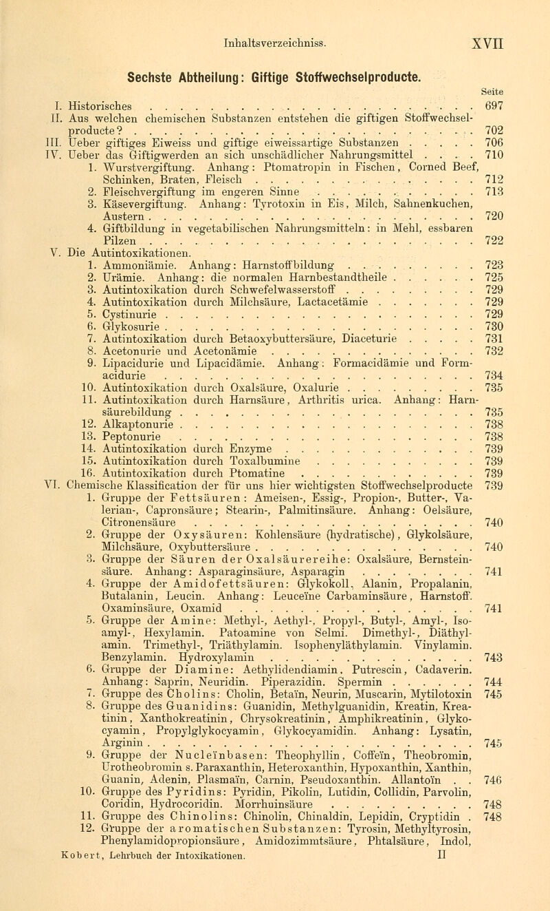 Sechste Abtheilung: Giftige Stoffwechselproducte. Seite I. Historisches 697 II. Aus welchen chemischen Substanzen entstehen die giftigen Stoffwechsel- producte? 702 III. Ueber giftiges Eiweiss und giftige eiweissartige Substanzen 706 IV. Ueber das Giftigwerden an sich unschädlicher Nahrungsmittel .... 710 1. Wurstvergiftung. Anhang: Ptomatropin in Fischen, Corned Beef, Schinken, Braten, Fleisch 712 2. Fleischvergiftung im engeren Sinne . . ... ... . . . . 713 3. Käsevergiftung. Anhang: Tvrotoxin in Eis, Milch, Sahnenkuchen, Austern * . . . . . . . . . 720 4. Giftbildung in vegetabilischen Nahrungsmitteln: in Mehl, essbaren Pilzen 722 V. Die Autintoxikationen. 1. Ammoniämie. Anhang: Harnstoff bildung . ...-. . ... . . . 723 2. Urämie. Anhang: die normalen Harnbestandtheile 725 3. Autintoxikation durch Schwefelwasserstoff 729 4. Autintoxikation durch Milchsäure, Lactacetämie 729 5. Cystinurie 729 6. Glykosurie 730 7. Aatintoxikation durch Betaoxybuttersäure, Diaceturie 731 8. Acetonurie und Acetonämie 732 9. Lipacidurie und Lipacidämie. Anhang: Formacidämie und Form- acidurie 734 10. Autintoxikation durch Oxalsäure, Oxalurie 735 11. Autintoxikation durch Harnsäure, Arthritis urica. Anhang: Harn- säurebildung 735 12. Alkaptonurie 738 13. Peptonurie 738 14. Autintoxikation durch Enzyme 739 15. Autintoxikation durch Toxalbumine 739 16. Autintoxikation durch Ptomatine 739 VI. Chemische Klassifikation der für uns hier wichtigsten Stoffwechselproducte 739 1. Gruppe der Fettsäuren: Ameisen-, Essig-, Propion-, Butter-, Va- lerian-, Capronsäure; Stearin-, Palmitinsäure. Anhang: Oelsäure, Citronensäure 740 2. Gruppe der Oxysäuren: Kohlensäure (hydratische), Glykolsäure, Milchsäure, Oxybuttersäure 740 3. Gruppe der Säuren der Oxalsäurereihe: Oxalsäure, Bernstein- säure. Anhang: Asparaginsäure, Asparagin 741 4. Gruppe der Amidofettsäuren: Glykokoll, Alanin, Propalanin, Butalanin, Leucin. Anhang: LeuceTne Carbaminsäure, Harnstoff. Oxaminsäure, Oxamid 741 5. Gruppe der Amine: Methyl-, Aethyl-, Propyl-, Butyl-, Amyl-, Iso- amyl-, Hexylamin. Patoamine von Selmi. Dimethyl-, Diäthyl- amin. Trimethyl-, Triäthylamin. Isophenyläthylamin. Vinylamin. Benzylamin. Hydroxylamin 743 6. Gruppe der Diamine: Aethylidendiamin, Putrescin, Cadaverin. Anhang: Saprin, Neuridin. Piperazidin. Spermin 744 7. Gruppe des Cholins: Cholin, Betai'n, Neurin, Muscarin, Mytilotoxin 745 8. Gruppe des Guanidins: Guanidin, Methylguanidin, Kreatin, Krea- tinin, Xanthokreatinin, Chrysokreatinin, Amphikreatinin, Glyko- cyamin, Propylglykocyamin, Glykocyamidin. Anhang: Lysatin, Arginin 745 9. Gruppe der Nuclei'nbasen: Theophyllin, Coffein, Theobromin, Urotheobromin s. Paraxanthin, Heteroxanthin, Hypoxanthin, Xanthin, Guanin, Adenin, Piasmain, Carnin, Pseudoxanthin. Allantom . . 746 10. Gruppe des Pyridins: Pyridin, Pikolin, Lutidin, Collidin, Parvolin, Coridin, Hydrocoridin. Morrhuinsäure 748 11. Gruppe des Chinolins: Chinolin, Chinaldin, Lepidin, Cryptidin . 748 12. Gruppe der aromatischen Substanzen: Tyrosin, Methyltyrosin, Phenylamidopropionsäure, Amidozimmtsäure, Phtalsäure, Indol, Kobert, Lehrbuch der Intoxikationen. II