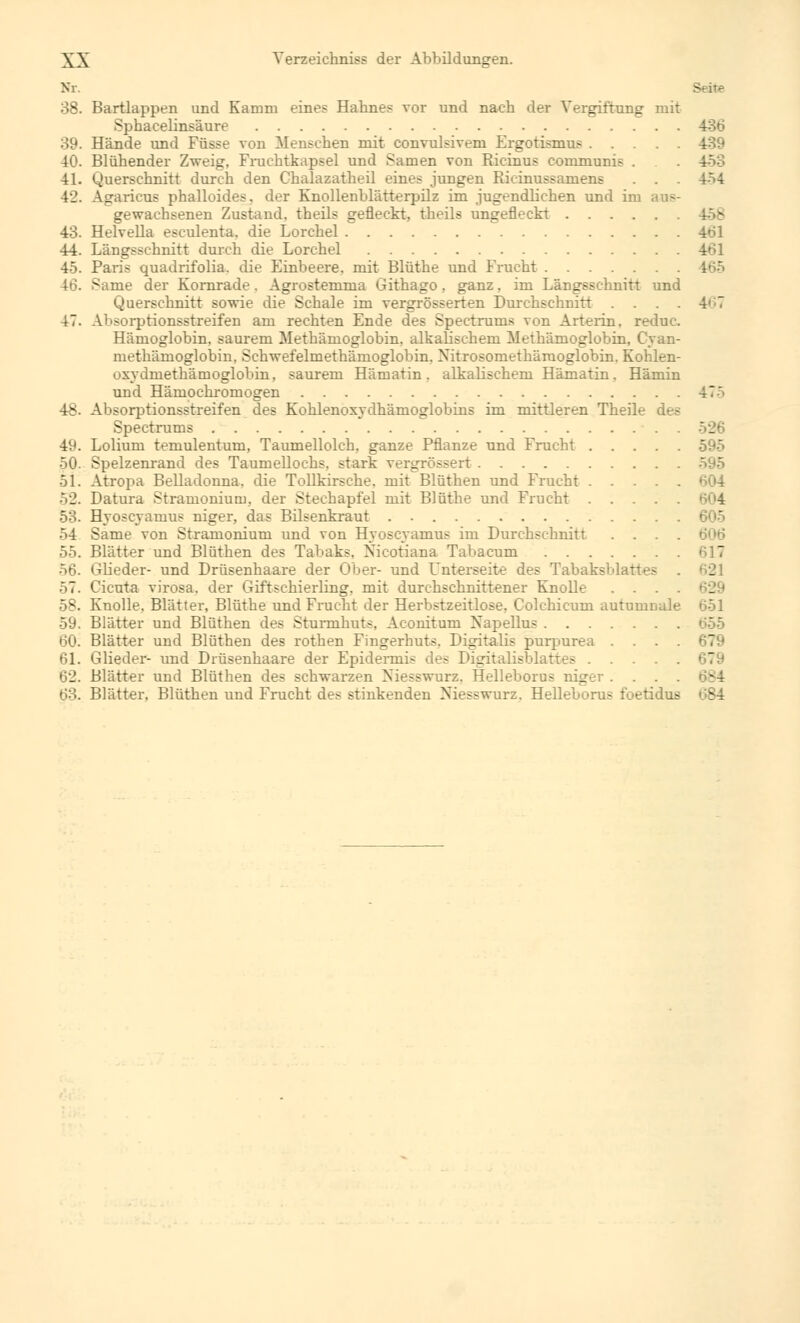 Nr. Seite 38. Bartlappen und Kamm eines Hahnes vor und nach der Vergiftung mit Sphacelinsäure . 486 39. Hände und Füsse von Menschen mit convulsivem Ergotismus 439 40. Blühender Zweig, Fruchtkapsel und Samen von Ricinus communis . 4-53 41. Querschnitt durch den Chalazatheil eines jungen Ricinussamens . . 4M 42. Agaricus phalloides. der Knollenblätterpilz im jugendlichen und im gewachsenen Zustand, theils gefleckt, theils ungefleckt 43. Helvella esculenta. die Lorchel 461 44. Längsschnitt durch die Lorchel 461 45. Paris quadrifolia. die Einbeere, mit Blüthe und Frucht 165 46. Same der Kornrade. Agrostemma Githago, ganz, im Längsschnitt und Querschnitt sowie die Schale im vergrößerten Durchschnitt .... 4';7 47. Absorptionsstreifen am rechten Ende des Spectrums von Arterin. reduc. Hämoglobin, saurem Methämoglobin, alkalischem Methämoglobin, Cyan- methämoglobin, Schwefelmethämoglobin. Nitrosomethäruoglobin. Kohlen- uxydmethämoglobin, saurem Humatin . alkalischem Hämatin. Hämin und Hämochromogen 47' 48- Absorptionsstreifen des Kohlenoxyclhämoglobins im mittleren Theile des Spectrums 526 49. Lolium temulentum, Taumellolch, ganze Pflanze und Frucht 595 50. Spelzenrand des Taumellochs, stark vergrössert 51. Atropa Belladonna, die Tollkirsche, mit Blüthen und Frucht 52. Datura ^tramonium, der Stechapfel mit Blüthe und Frucht 604 53. Hyoseyaruus niger, das Bilsenkraut . 54 Same von Stramonium und von HyoscyamuB im Durchschnitt 6<)ö 55. Blätter und Blüthen des Tabaks. Nicotiana Tabacum 617 56. Glieder- und Drüsenhaare der Ober- und Unterseite des Tabaksblattes . 621 57. Cicuta virosa. der Giftschierling, mit durchschnittener Knolle .... 58. Knolle. Blätter, Blüthe und Frucht der Herbstzeitlose. Colchicum autumnale 651 59. Blätter und Blüthen des Sturmhuts, Aconitum Napeflus 60. Blätter und Blüthen des rothen Fingerhuts. Digitalis purpurea .... 61. Glieder- und Drüsenhaare der Epidermis des Digitalisblattes 62. Blätter und Blüthen des schwarzen Niesswurz, Helleborus niger .... 684 63. Blätter. Blüthen und Frucht des stinkenden Niesswurz. Helleborus foetidus 684