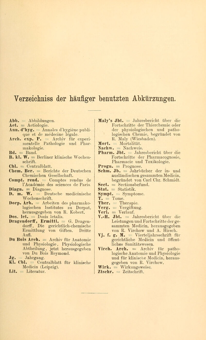 Verzeichniss der häufiger benutzten Abkürzungen. Abb. = Abbildungen. Aet. = Aetiologie. Ann. d'hyg. = Annales d'hygiene publi- que et de medecine legale. Ar eh. exp. P. = Archiv für experi- mentelle Pathologie und Phar- makologie. Bd. = Band. B. kl. W. = Berliner klinische Wochen- schrift. Cbl. = Centralblatt. Chem. Ber. = Berichte der Deutschen Chemischen Gesellschaft. Compt. rend. = Comptes rendus de l'Academie des sciences de Paris. Diagn. = Diagnose. I). m. W. = Deutsche medicinische Wochenschrift. Dorp. Arb. = Arbeiten des pharmako- logischen Institutes zu Dorpat, herausgegeben von R. Kobert. Dos. let. = Dosis letalis. Dragendorff, Ermittl. = G. Dragen- dorff, Die gerichtlich-chemische Ermittlung von Giften. Dritte Aufl. Du Bois Arcta. = Archiv für Anatomie und Physiologie, Physiologische Abtheilung, jetzt herausgegeben von Du Bois Reymond. Jg. = Jahrgang. Kl. Cbl. = Centralblatt für klinische Medicin (Leipzig). Lit. = Literatur. Maly's Jbt. = Jahresbericht über die Fortschritte der Thierchemie oder der physiologischen und patho- logischen Chemie, begründet von R, Maly (Wiesbaden). Mort. = Mortalität. Nachw. = Nachweis. Pharm. Jbt. = Jahresbericht über die Fortschritte der Pharmacognosie, Pharmacie und Toxikologie. Progn. = Prognose. Schm. Jb. = Jahrbücher der in- und ausländischen gesammten Medicin, begründet von Carl Chr. Schmidt. Sect. = Sectionsbefund. Stat. = Statistik. Sympt. = Symptome. T. = Tome. Ther. = Therapie. Verg. = Vergiftung. Verl. = Verlauf. V.-H. Jbt. = Jahresbericht über die Leistungen und Fortschritte der ge- sammten Medicin, herausgegeben von R. Virchow und A. Hirsch. Vj. f. g. M. = Vierteljahrsschrift für gerichtliche Medicin und öffent- liches Sanitätswesen. Virch. Arch. = Archiv für patho- logische Anatomie und Physiologie und für klinische Medicin, heraus- gegeben von R. Virchow. Wirk. = Wirkungsweise. Ztschr. = Zeitschrift.