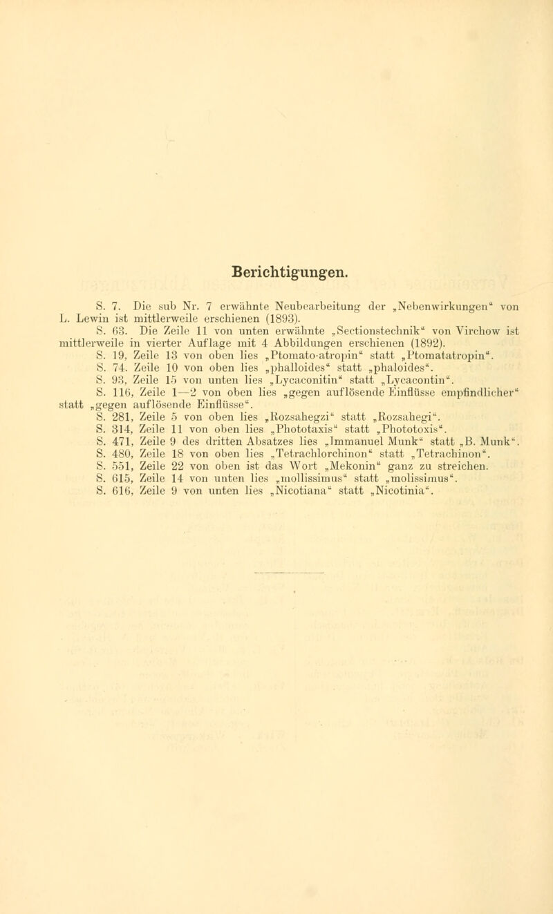 Berichtigungen. S. 7. Die sub Nr. 7 erwähnte Neubearbeitung der „Nebenwirkungen von L. Lewin ist mittlerweile erschienen (1893). S. 63. Die Zeile 11 von unten erwähnte „Sectionstechnik von Virchow ist mittlerweile in vierter Auflage mit 4 Abbildungen erschienen (1892). S. 19, Zeile 13 von oben lies „Ptomato-atropin statt „Ptomatatropin. S. 74. Zeile 10 von oben lies „phalloides statt „phaloides. S. 93, Zeile 15 von unten lies „ Lycaconitin statt „Lycacontin. S. 116, Zeile 1—2 von oben lies „gegen auflösende Einflüsse empfindlicher statt „gegen auflösende Einflüsse. S. 281, Zeile 5 von oben lies „Rozsahegzi statt „Rozsahegi. S. 314, Zeile 11 von oben lies „Phototaxis statt „Phototoxis. S. 471, Zeile 9 des dritten Absatzes lies „Immanuel Munk statt „B. Munk. S. 480, Zeile 18 von oben lies „Tetrachlorchinon statt „Tetrachinon. S. 551, Zeile 22 von oben ist das Wort „Mekonin ganz zu streichen. S. 615, Zeile 14 von unten lies „mollissimus statt „molissimus. S. 616, Zeile 9 von unten lies „Nicotiana statt „Nicotinia.