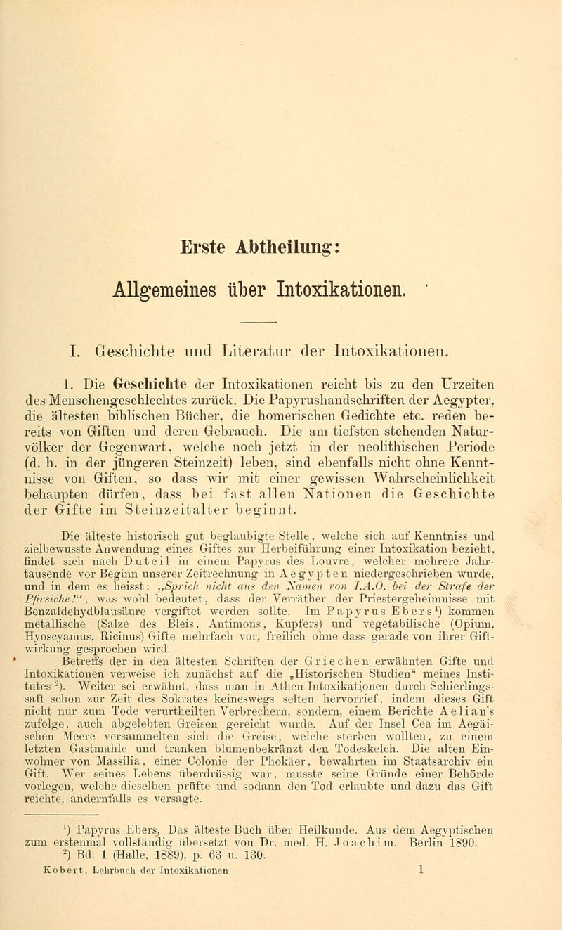 Erste Abtheilimg: Allgemeines über Intoxikationen. ' I. Geschichte und Literatur der Intoxikationen. 1. Die Geschichte der Intoxikationen reicht bis zu den Urzeiten des Menschengeschlechtes zurück. Die Papyrushandschriften der Aegypter, die ältesten biblischen Bücher, die homerischen Gedichte etc. reden be- reits von Giften und deren Gebrauch. Die am tiefsten stehenden Natur- völker der Gegenwart, welche noch jetzt in der neolithischen Periode (d. h. in der jüngeren Steinzeit) leben, sind ebenfalls nicht ohne Kennt- nisse von Giften, so dass wir mit einer gewissen Wahrscheinlichkeit behaupten dürfen, dass bei fast allen Nationen die Geschichte der Gifte im Steinzeitalter beginnt. Die älteste historisch gut beglaubigte Stelle, welche sich auf Kenntniss und zielbewusste Anwendung eines Giftes zur Herbeiführung einer Intoxikation bezieht, findet sich nach Duteil in einem Papyrus des Louvre, welcher mehrere Jahr- tausende vor Beginn unserer Zeitrechnung inAegypten niedergeschrieben wurde, und in dem es heisst: „Sprich nicht aus den Namen von I.A.O. bei der Strafe der Pfirsiche!, was wohl bedeutet, dass der Verräther der Priestergeheimnisse mit Benzaldehydblausäure vergiftet werden sollte. Im Papyrus Ebers1) kommen metallische (Salze des Bleis, Antimons, Kupfers) und vegetabilische (Opium, Hyoscyamus, Ricinus) Gifte mehrfach vor, freilich ohne dass gerade von ihrer Gift- wirkung gesprochen wird. Betreffs der in den ältesten Schriften der Griechen erwähnten Gifte und Intoxikationen verweise ich zunächst auf die „Historischen Studien meines Insti- tutes 2). Weiter sei erwähnt, dass man in Athen Intoxikationen durch Schierlings- saft schon zur Zeit des Sokrates keineswegs selten hervorrief, indem dieses Gift nicht nur zum Tode verurtheilten Verbrechern, sondern, einem Berichte Aelian's zufolge, auch abgelebten Greisen gereicht wurde. Auf der Insel Cea im Aegäi- schen Meere versammelten sich die Greise, welche sterben wollten, zu einem letzten Gastmahle und tranken blumenbekränzt den Todeskelch. Die alten Ein- wohner von Massilia, einer Colonie der Phokäer, bewahrten im Staatsarchiv ein Gift. Wer seines Lebens überdrüssig war, musste seine Gründe einer Behörde vorlegen, welche dieselben prüfte und sodann den Tod erlaubte und dazu das Gift reichte, andernfalls es versagte. *) Papyrus Ebers, Das älteste Buch über Heilkunde. Aus dem Aegyptischen zum erstenmal vollständig übersetzt von Dr. med. H. Joachim. Berlin 1890. 2) Bd. 1 (Halle, 1889), p. 63 u. 130.