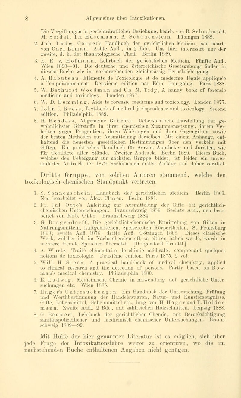 Die Vergiftungen in gerichtsärztlicher Beziehung, bearb. von B. Schuchardt, M. Seidel, Th. Husemann, A. Schauenstein. Tübingen 1882. 2. Joh. Ludw. Casper's Handbuch der gerichtlichen Medicin, neu bearb. von Carl Lim an. Achte Aufl., in 2 Bdn. Uns hier interessirt nur der zweite, d. h. der thanatologische Theil. Berlin 1889. :!. E. R. v. Hofmann, Lehrbuch der gerichtlichen Medicin. Fünfte Aufl., Wien 1890—91. Die deutsche und österreichische Gesetzgebung finden in diesem Buche wie im vorhergehenden gleichmässig Berücksichtigung. 4. A. Rabuteau, Elements de Toxicologie et de medecine legale appliquee ä l'empoisonnement. Deuxieme edition par Edm. Bourgoing. Paris 1888. 5. W. Bathurst Wo o dm an and Ch. M. Tidy, A handy book of forensic medicine and toxicology. London 1877. 6. W. D. Hemming. Aids to forensic medicine and toxicology. London 1877. 7. John J. Reese, Text-book of medical jurisprudence and toxicology. Second edition. Philadelphia 1889. 8. H. Hendess, Allgemeine Giftlehre. Uebersichtliche Darstellung der ge- wöhnlichsten Giftstoffe in ihrer chemischen Zusammensetzung, ihrem Ver- halten gegen Reagentien, ihren Wirkungen und ihren Gegengiften, sowie der besten Methoden zur Ausmittelung derselben. Mit einem Anhange, ent- haltend die neuesten gesetzlichen Bestimmungen über den Verkehr mit Giften. Ein praktisches Handbuch für Aerzte, Apotheker und Juristen, wie für Gebildete aller Stände. Zweiter Abdruck. Berlin 1889. Dieses Buch, welches den Uebergang zur nächsten Gruppe bildet, ist leider ein unver- änderter Abdruck der 1879 erschienenen ersten Auflage und daher veraltet. Dritte Gruppe, von solchen Autoren stammend, welche den toxikologisch-chemischen Standpunkt vertreten. 1. S. Sonnenschein, Handbuch der gerichtlichen Medicin. Berlin 1869. Neu bearbeitet von Alex. Classen. Berlin 1881. 2. Fr. Jul. Otto's Anleitung zur Ausmittelung der Gifte bei gerichtlich- chemischen Untersuchungen. Braunschweig 1856. Sechste Aufl., neu bear- beitet von Roh. Otto. Braunschweig 1884. :'.. G. Dragendorff, Die gerichtlich-chemische Ermittelung von Giften in Nahrungsmitteln, Luftgemischen, Speiseresten, Körpertheilen. St. Petersburg 1868; zweite Aufl. 187ti: dritte Aufl. Göttingen 1888. Dieses classische Werk, welches ich im Nachstehenden oft zu citiren haben werde, wurde in mehrere fremde Sprachen übersetzt. [Dragendorff Ermittl.] 4. A. Wurtz, Traite elementaire de chimie medicale, comprenänt quelques notions de toxicologie. Deuxieme edition. Paris 1875, 2 vol. 5. Will. H. Green, A practical hand-book of medical chemistry, applied to clinical research and the detection of poisons. Partly based on Bow- man's medical chemistry. Philadelphia 1880. 6. E. Ludwig, Medicinische Chemie in Anwendung auf gerichtliche Unter- suchungen etc. Wien 1885. 7. Hager's Untersuchungen. Ein Handbuch der l'ntrrsuchung, Prüfung und Werthbestimmung der Handelswaaren, Natur- und Kunsterzeugnisse, Gifte, Lebensmittel, Geheimmittel etc., hrsg. von H. Hager und E. Holder- mann. Zweite Aufl.. 2 Bde., mit zahlreichen Holzschnitten. Leipzig 1888. 8. G. Baumert, Lehrbuch der gerichtlichen Chemie, mit Berücksichtigung sanitätspolizeilicher und medicinisch - chemischer Untersuchungen. Braun- schweig 1889—92. Mit Hülfe der hier genannten Literatur ist es möglich, sich üher jede Frage der Intoxikationslehre weiter zu orientiren, wo die im nachstehenden Buche enthaltenen Angaben nicht genügen.