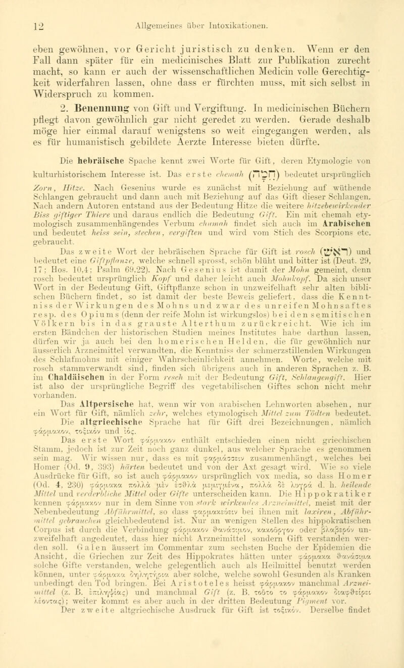 eben gewöhnen, vor Gericht juristisch zu denken. Wenn er den Fall dann später für ein medicinisches Blatt zur Publikation zurecht macht, so kann er auch der wissenschaftlichen Medicin volle Gerechtig- keit widerfahren lassen, ohne dass er fürchten muss, mit sich selbst in Widerspruch zu kommen. 2. Benennung von Gift und Vergiftung. In medicinischen Büchern pflegt davon gewöhnlich gar nicht geredet zu werden. Gerade deshalb möge hier einmal darauf wenigstens so weit eingegangen werden, als es für humanistisch gebildete Aerzte Interesse bieten dürfte. Die hebräische Spache kennt zwei Worte für Gift, deren Etymologie von kulturhistorischem Interesse ist. Das erste chemah nm\%2T'\\ bedeutet ursprünglich Zorn, Hitze. Nach Gesenius wurde es zunächst mit Beziehung auf wüthende Schlangen gebraucht und dann auch mit Beziehung auf das Gift dieser Schlangen. Nach andern Autoren entstand aus der Bedeutung Hitze die weitere hitzebewirkender Biss giftiger Thiere und daraus endlich die Bedeutung Gift. Ein mit chemah ety- mologisch zusammenhängendes Verbum chitmah findet sich auch im Arabischen und bedeutet heiss sein, stechen, vergiften und wird vom Stich des Scorpions etc. gebraucht. Das zweite Wort der hebräischen Sprache für Gift ist rosch (£*{*sl) und bedeutet eine Giftpflanze, welche schnell sprosst, schön blüht und bitter ist (Deut. '29, IT: Hos. 10,4; Psalm 69,22). Nach Geseniu- ist damit der Mohn gemeint, denn rosch bedeutet ursprünglich Kopf und daher leicht auch Mohnkopf. Da sich unser Wort in der Bedeutung Gift, Giftpflanze schon in unzweifelhaft sehr alten bibli- schen Büchern findet, so ist damit der beste Beweis geliefert, dass die Kennt- nissderWirkungen d e s M o h n s und zwar des unreif e n M o h n s a f t e s resp. des Opiums (denn der reife Mohn ist wirkungslos i hei den semitischen Völkern bis in das grauste Alterthum zurückreicht. Wie ich im ersten Bändchen der historischen Studien meines Institutes habe darthun lassen, dürfen wir ja auch bei den homerischen Helden, die für gewöhnlich nur Hieb Arzneimittel verwandten, die Kenntniss der schmerzstillenden Wirkungen <}>•< Schlafmohns mit einiger Wahrscheinlichkeit annehmen. Worte, welche mit rosch stammverwandt sind, finden sich übrigens auch in anderen Sprachen z. B. im Chaldäischen in der Form resch mit der Bedeutung Gift, Schlangengift. Hier ist also der ursprüngliche Begriff des vegetabilischen Giftes schon nicht mehr vorhanden. Das Altpersisclic hat, wenn wir von arabischen Lehnworten absehen, nur ein Wort für Gift, nämlich zehr, welches etymologisch Mittel zum Tödten bedeutet. Die altgriechische Sprache hat für Gift drei Bezeichnungen, nämlich •:,7.ou.'/.v.ov. to^ixov und löc. Das erste Wort :p«p[j.axov enthält entschieden einen nicht griechis Stamm, jedoch ist zur Zeit noch ganz dunkel, aus welcher Sprache es genommen sein mag. Wir wissen nur, dass es mit tpapn.daoeiv zusammenhängt, welches bei Homer (Od. t>. 393) härten bedeutet und von der Axt gesagt wird. Wie so viele Ausdrücke für Gift, so ist auch (pdpjAaxov ursprünglich vox media, so dass Homer (Od. 4. 230) •fivi.7.7.7. jtoXXoc ulv izWi.'i n.efiiY(xeva, KoXkä o: X.OYpöt d. h. heilende •' und verderbliche Mittel oder Gifte unterscheiden kann. Die Hippokratiker kennen !pdpp.axov nur in dem Sinne von stark wirkendes Arzneimittel, meist mit der Nebenbedeutung Abführmittel, so dass ©apu-axeoeiv bei ihnen mit laxiren, Abführ- gebrauchen gleichbedeutend ist. Nur an wenigen Stellendes hippokratis Corpus ist durch die Verbindung ipdp[j.axov {hnvdaifjiov, xaxoüpYov oder ßXaßspdv un- zweifelhaft angedeui ui I Arzneimittel sondern Gift verstanden wer- den soll. Galen äussert im Commentar zum sechsten Buche der Epidemien die Ansicht, die Griechen zur Zeit des Hippokrates hätten unter :pdpu.axa 8-avdaiu.a solche Gifte verstanden, welche gelegentlich auch als Heilmittel benutzt werden können, unter «dpuiaxa SyjXyjtyjpio aber solche, welche sowohl Gesunden als Kranken unbedingt den Tod bringen. Bei Aristoteles heisst cpäpjxaxov manchmal Arznei- mittel (z. 11. \-/.i:({\'vj.z) und manchmal Gift (z. 1!. toöxo to tpdpjiaxov oiacpO-eipet /.E077O-.;); weiter kommt es aber auch in der dritten Bedeutung Pigment vor. Der /.weife ische Ausdruck für Gift ist totixöv. Derselbe findet