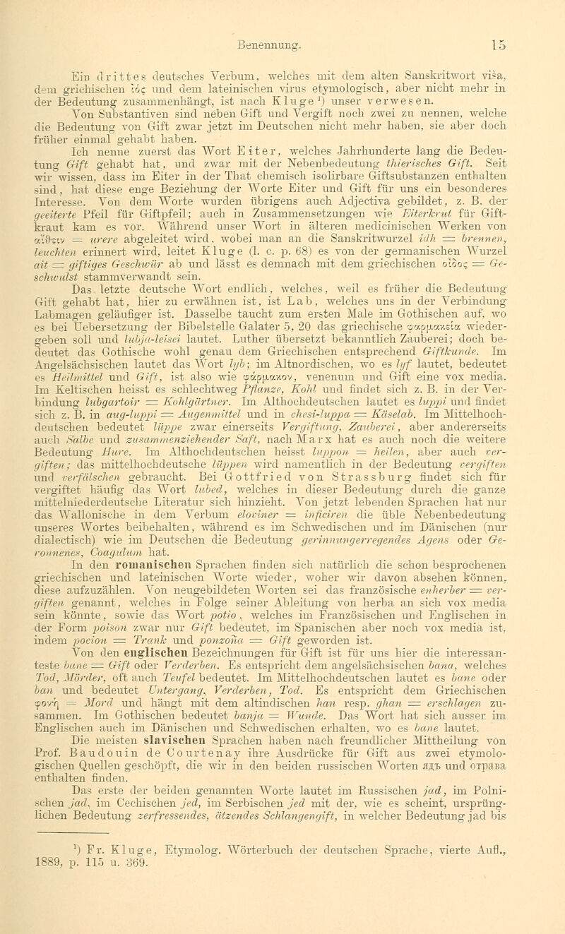 Ein drittes deutsches Verbum, welches mit dem alten Sanskritwort visa, dem grichisclien 16c und dem lateinischen virus etymologisch, aber nicht mehr in der Bedeutung zusammenhängt, ist nach Kluge1) unser verwesen. Von Substantiven sind neben Gift und Vergiffc noch zwei zu nennen, welche die Bedeutung von Gift zwar jetzt im Deutschen nicht mehr haben, sie aber doch früher einmal gehabt haben. Ich nenne zuerst das Wort Eiter, welches Jahrhunderte lang die Bedeu- tung Gift gehabt hat, und zwar mit der Nebenbedeutung thierisches Gift. Seit wir wissen, dass im Eiter in der That chemisch isolirbare Giftsubstanzen enthalten sind, hat diese enge Beziehung der Worte Eiter und Gift für uns ein besonderes Interesse. Von dem Worte wurden übrigens auch Adjectiva gebildet, z. B. der geeiterte Pfeil für Giftpfeil; auch in Zusammensetzungen wie Eiterhrut für Gift- kraut kam es vor. Während unser Wort in älteren medicinischen Werken von ai&siv = urere abgeleitet wird, wobei man an die Sanskritwurzel idh = trennen, leuchten erinnert wird, leitet Kluge (1. c. p. 68) es von der germanischen Wurzel ait = giftiges Geschwür ab und lässt es demnach mit dem griechischen o;.coc = Ge- schwulst stammverwandt sein. Das letzte deutsche Wort endlich, welches, weil es früher die Bedeutung Gift gehabt hat, hier zu erwähnen ist, ist Lab, welches uns in der Verbindung Labmagen geläufiger ist. Dasselbe taucht zum ersten Male im Gothischen auf, wo es bei Uebersetzung der Bibelstelle Galater 5, 20 das griechische tpapfiaxeia wieder- geben soll und lubja-leisei lautet. Luther übersetzt bekanntlich Zauberei; doch be- deutet das Gothische wohl genau dem Griechischen entsprechend Giftkunde. Im Angelsächsischen lautet das Wort Igb; im Altnordischen, wo es lyf lautet, bedeutet es Heilmittel und Gift, ist also wie <päp|j.<7.y.ov, venenurn und Gift eine vox media. Im Keltischen heisst es schlechtweg Pflanze, Kohl und findet sich z. B. in der Ver- bindung lubgartoir = Kohlgärtner. Im Althochdeutschen lautet es luppi und findet sich z. B. in aug-luppi = Augenmittel und in chesi-luppa = Käselab. Im Mittelhoch- deutschen bedeutet lüpjpe zwar einerseits Vergiftung, Zauberei, aber andererseits auch Salbe und zusammenziehender Saft, nach Marx hat es auch noch die weitere Bedeutung Hure. Im Althochdeutschen heisst luppon = heilen, aber auch ver- giften; das mittelhochdeutsche lüppen wird namentlich in der Bedeutung cer giften und verfälschen gebraucht. Bei Gottfried von Strassburg findet sich für vergiftet häufig das Wort lubed, welches in dieser Bedeutung durch die ganze mittelniederdeutsche Literatur sich hinzieht. A^on jetzt lebenden Sprachen hat nur das Wallonische in dem Verbum eloviner = inficiren die üble Nebenbedeutung unseres Wortes beibehalten, während es im Schwedischen und im Dänischen (nur dialectisch) wie im Deutschen die Bedeutung gerinnungerregendes Agens oder Ge- ronnenes, Coagulum hat. In den romanischen Sprachen finden sich natürlich die schon besprochenen griechischen und lateinischen Worte wieder, woher wir davon absehen können, diese aufzuzählen. Von neugebildeten Worten sei das französische enherber = ver- giften genannt, welches in Folge seiner Ableitung von herba an sich vox media sein könnte, sowie das Wort potio, welches im Französischen und Englischen in der Form poison zwar nur Gift bedeutet, im Spanischen aber noch vox media ist, indem pocion = Trank und ponzoua = Gift geworden ist. Von den englischen Bezeichnungen für Gift ist für uns hier die interessan- teste baue = Gift oder Verderben. Es entspricht dem angelsächsischen bona, welches Tod, Mörder, oft auch Teufel bedeutet. Im Mittelhochdeutschen lautet es bane oder ban und bedeutet Untergang^ Verderben, Tod. Es entspricht dein Griechischen cpov-q = Mord und hängt mit dem altindischen han resp. ghan = erschlagen zu- sammen. Im Gothischen bedeutet banja = Wunde. Das Wort hat sich ausser im Englischen auch im Dänischen und Schwedischen erhalten, wo es bane lautet. Die meisten slavischen Sprachen haben nach freundlicher Mittheilung von Prof. Baudouin de Courtenay ihre Ausdrücke für Gift aus zwei etymolo- gischen Quellen geschöpft, die wir in den beiden russischen Worten fl^t und OTpaßa enthalten finden. Das erste der beiden genannten Worte lautet im Russischen fad, im Polni- schen jad, im Cechischen jed, im Serbischen jed mit der, wie es scheint, ursprüng- lichen Bedeutung zerfressendes, ätzendes Schlangengift, in welcher Bedeutung jad bis v) Fr. Kluge, Etymolog. Wörterbuch der deutschen Sprache, vierte Aufl., 1889, p. 115 u. 369.