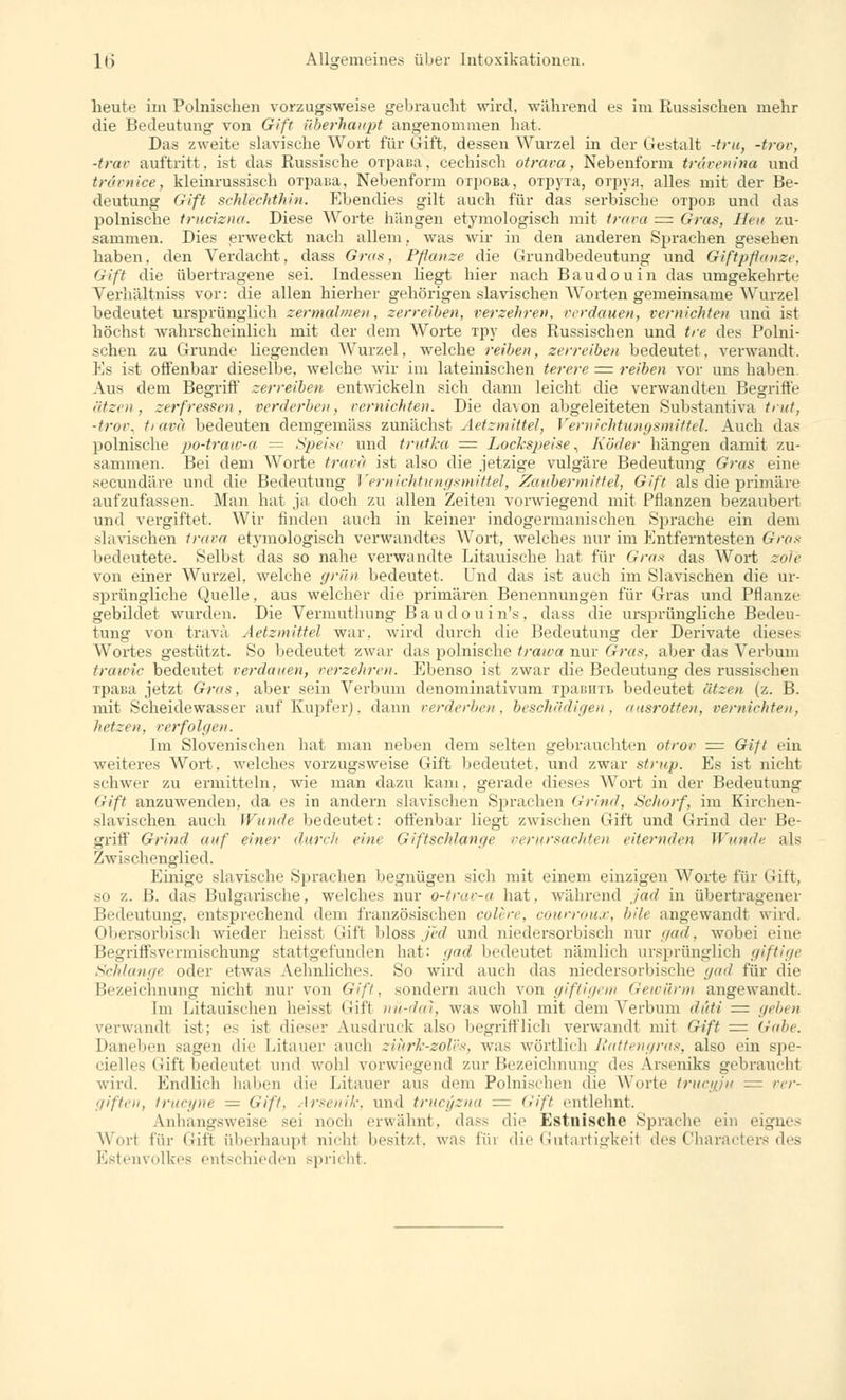 heute im Polnischen vorzugsweise gebraucht wird, während es im Russischen mehr die Bedeutung von Gift überhaupt angenommen hat. Das zweite slavische Wort für Gift, dessen Wurzel in der Gestalt -tru, -trov, -trav auftritt, ist das Russische OTpaua, cechisch otrava, Nebenform trdvenina und trdvnice, kleinrussisch OTpaua, Nebenform OTpoBa, OTpyia, OTpya, alles mit der Be- deutung Gift schlecldhin. Ebendies gilt auch für das serbische oi'poß und das polnische trucizna. Diese Worte hängen etymologisch mit trava = Gras, Heu zu- sammen. Dies erweckt nach allem, was wir in den anderen Sprachen gesehen haben, den Verdacht, dass Gras, Pflanze die Grundbedeutung und Giftpflanze, Gift die übertragene sei. Indessen liegt hier nach Baudouin das umgekehrte Verhältniss vor: die allen hierher gehörigen slavischen Worten gemeinsame Wurzel bedeutet ursprünglich zermalmen, zerreiben, verzehren, verdauen, vernichten und ist höchst wahrscheinlich mit der dem Worte Tpy des Russischen und tre des Polni- schen zu Grunde liegenden Wurzel, welche reiben, zerreiben bedeutet, verwandt. Es ist offenbar dieselbe, welche wir im lateinischen terere = reiben vor uns haben. Aus dem Begriff zerreiben entwickeln sich dann leicht die verwandten Begriffe ätzen, zerfressen, verderben, vernichten. Die davon abgeleiteten Substantiva tritt, -fror, trava bedeuten demgemäss zunächst AetzmitteJ, Vernichtungsmittel. Auch das polnische po-traw-a = Speise und trutka =z Lockspeise, Köder hängen damit zu- sammen. Bei dem Worte trava ist also die jetzige vulgäre Bedeutung Gras eine secundäre und die Bedeutung Vernichtungsmittel, Zaubermittel, Gift als die primäre aufzufassen. Man hat ja doch zu allen Zeiten vorwiegend mit Pflanzen bezaubert und vergiftet. Wir finden auch in keiner indogermanischen Sprache ein dem slavischen trava etymologisch verwandtes Wort, welches nur im Entferntesten Gras bedeutete. Selbst das so nahe verwandte Litauische hat für Gras das Wort zöle von einer Wurzel, welche grün bedeutet. Und das ist auch im Slavischen die ur- sprüngliche Quelle, aus welcher die primären Benennungen für Gras und Pflanze gebildet wurden. Die Vermuthung Baudouin's, dass die ursprüngliche Bedeu- tung von trava AetzmitteJ war. wird durch die Bedeutung der Derivate dieses Wortes gestützt. So bedeutet zwar das polnische traiva nur Gras, aber das Verbum trawic bedeutet verdauen, verzehren. Ebenso ist zwar die Bedeutung des russischen Tpaßa jetzt Gras, aber sein Verbum denominativum ipaBBTB bedeutet ätzen (z. B. mit Scheidewasser auf Kupfer). dann verderben, beschädigen, ausrotten, vernichten, hetzen, verfolgen. Im Slovenischen hat man neben dem selten gebrauchten otrov = Gift ein weiteres Wort, welches vorzugsweise Gift bedeutet, und zwar strup. Es ist nicht schwer zu ermitteln, wie man dazu kam, gerade dieses Wort in der Bedeutung Gift anzuwenden, da es in andern slavischen Sprachen Grind, Schorf, im Kirchen- slavischen auch Wände bedeutet: offenbar liegt zwischen Gift und Grind der Be- griff Grind auf einer durch eine Giftschlange verursachten eiternden Wunde als Zwischenglied. Einige slavische Sprachen begnügen sich mit einem einzigen Worte für (ütt. so z. B. das Bulgarische, welches nur o-trav-a hat. während jad in übertragener Bedeutung, entsprechend dem französischen colere, courroux, bile angewandt wird. Obersorbisch wieder heisst Gift bloss jed und niedersorbisch nur gad, wobei eine Begriffsvermischung stattgefunden hat: gad bedeutet nämlich ursprünglich giftige Schlange oder etwas Aehnliches. So wird auch das niedersorbische gad für die Bezeichnung nicht nur von Gift, sondern auch von giftigem Gewürm angewandt. Im Litauischen heissi Gift nü-dal, was wohl mit dem Verbum dtiti = geben verwandl ist; es ist dieser Ausdruck also begrifflich verwand! mit Gift = Gabe. Daneben sagen die Litanei- auch ziürh-zoles, was wörtlich Rattengras, also ein spe- cielles Llift bedeutet und wohl vorwiegend zur Bezeichnung des Arseniks gebrauchi wird. Endlich haben die Litauer aus dem Polnischen die Worte trueuju = ver- giften, trueyne — Gif/, Arsenik, und trucyzna = Gift entlehnt. Anhangsweise sei noch erwähnt, dass die Estuische Sprache ein eignes Wort für <;ift iiberhaupl nichl besitzt, was im die Gutartigkeil des Characters des Estenvolkes entschieden spricht.