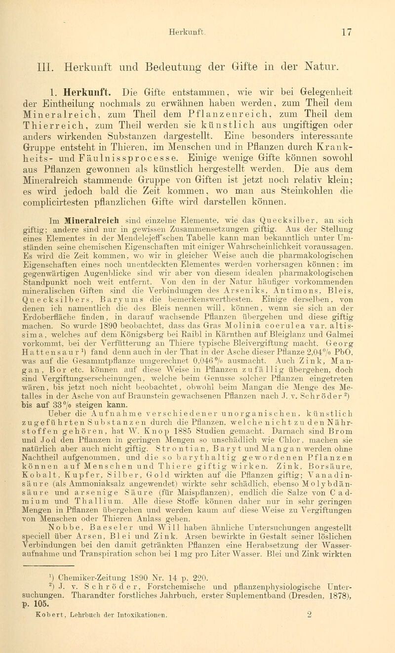 III. Herkunft und Bedeutung der Gifte in der Natur. 1. Herkunft. Die Gifte entstammen, wie wir bei Gelegenheit der Eintheilung nochmals zu erwähnen haben werden, zum Theil dem Mineralreich, zum Theil dem Pflanzenreich, zum Theil dem Thierreich, zum Theil werden sie künstlich aus ungiftigen oder anders wirkenden Substanzen dargestellt. Eine besonders interessante Gruppe entsteht in Thieren, im Menschen und in Pflanzen durch Krank- heits- und Fäulnissprocesse. Einige wenige Gifte können sowohl aus Pflanzen gewonnen als künstlich hergestellt werden. Die aus dem Mineralreich stammende Gruppe von Giften ist jetzt noch relativ klein; es wird jedoch bald die Zeit kommen, wo man aus Steinkohlen die complicirtesten pflanzlichen Gifte wird darstellen können. Im Mineralreich sind einzelne Elemente, wie das Quecksilber, an sich giftig: andere sind nur in gewissen Zusammensetzungen giftig. Aus der Stellung eines Elementes in der Mendelejeff sehen Tabelle kann man bekanntlich unter Um- ständen seine chemischen Eigenschaften mit einiger Wahrscheinlichkeit voraussagen. Es wird die Zeit kommen, wo wir in gleicher Weise auch die pharmakologischen Eigenschaften eines noch unentdeckten Elementes werden vorhersagen können: im gegenwärtigen Augenblicke sind wir aber von diesem idealen pharmakologischen Standpunkt noch weit entfernt. Von den in der Natur häufiger vorkommenden mineralischen Giften sind die Verbindungen des Arseniks, Antimons, Bleis, Quecksilbers, Baryums die bemerkenswerthesten. Einige derselben, von denen ich namentlich die des Bleis nennen will. können, wenn sie sich an der Erdoberfläche finden, in darauf wachsende Pflanzen übergehen und diese giftig machen. So wurde 1890 beobachtet, dass das Gras Molinia coerulea var. altis- sima, welches auf dem Königsberg bei Kaibl in Kärnthen auf Bleiglanz und Galmei vorkommt, bei der Verfütterung an Thiere typische Bleivergiftung macht. Georg Hattensaur a) fand denn auch in der Tbat in der Asche dieser Pflanze 2,04% PbO. was auf die Gesammtpflanze umgerechnet 0,046% ausmacht. Auch Zink, Man- gan, Bor etc. können auf diese Weise in Pflanzen zufällig übergehen, doch sind Vergiftungserscheinungen, welche beim Genüsse solcher Pflanzen eingetreten wären, bis jetzt noch nicht beobachtet, obwohl beim Mangan die Menge des Me- talles in der Asche von auf Braunstein gewachsenen Pflanzen nach J. v. Schröder 2) bis auf 33°/° steigen kann. Ueber die Aufnahme verschiedener unorganischen, künstlich zugefü hrten Substanz en durch die Pflanzen, welche nicht zu den Nähr- stoffen gehören, hat W. Knop 1885 Studien gemacht. Darnach sind Brom und Jod den Pflanzen in geringen Mengen so unschädlich wie Chlor, machen sie natürlich aber auch nicht giftig. Strontian, B a r yt und Mangan werden ohne Nachtheil aufgenommen, und die so barythaltig gewordenen Pflanzen können auf Mens eben und Thier e giftig wirken. Zink. Borsäure, Kobalt. Kupfer. Silber, Gold wirkten auf die Pflanzen giftig; Vanadin- säure (als Ammoniaksalz angewendet) wirkte sehr schädlich, ebenso Molybdän- säure und arsenige Säure (für Maispflanzen), endlich die Salze von C a d- mium und Thallium. Alle diese Stoffe können daher nur in sehr geringen Mengen in Pflanzen übergehen und werden kaum auf diese Weise zu Vergiftungen von Menschen oder Thieren Anlass geben. Nobbe. Baeseler und Will haben ähnliche Untersuchungen angestellt speciell über Arsen, Blei und Zink. Arsen bewirkte in Gestalt seiner löslichen Verbindungen bei den damit getränkten Pflanzen eine Herabsetzung der Wasser- aufnahme und Transpiration schon bei 1 mg pro Liter Wasser. Blei und Zink wirkten 1) Chemiker-Zeitung 1890 Nr. 14 p. 220. 2) J. v. Schröder, Forstchemische und pflanzenplrysiologische Unter- suchungen. Tharandter forstliches Jahrbuch, erster Suplementband (Dresden. 1878), p. 105. Kobert, Lehrbuch der Intoxikationen. 2